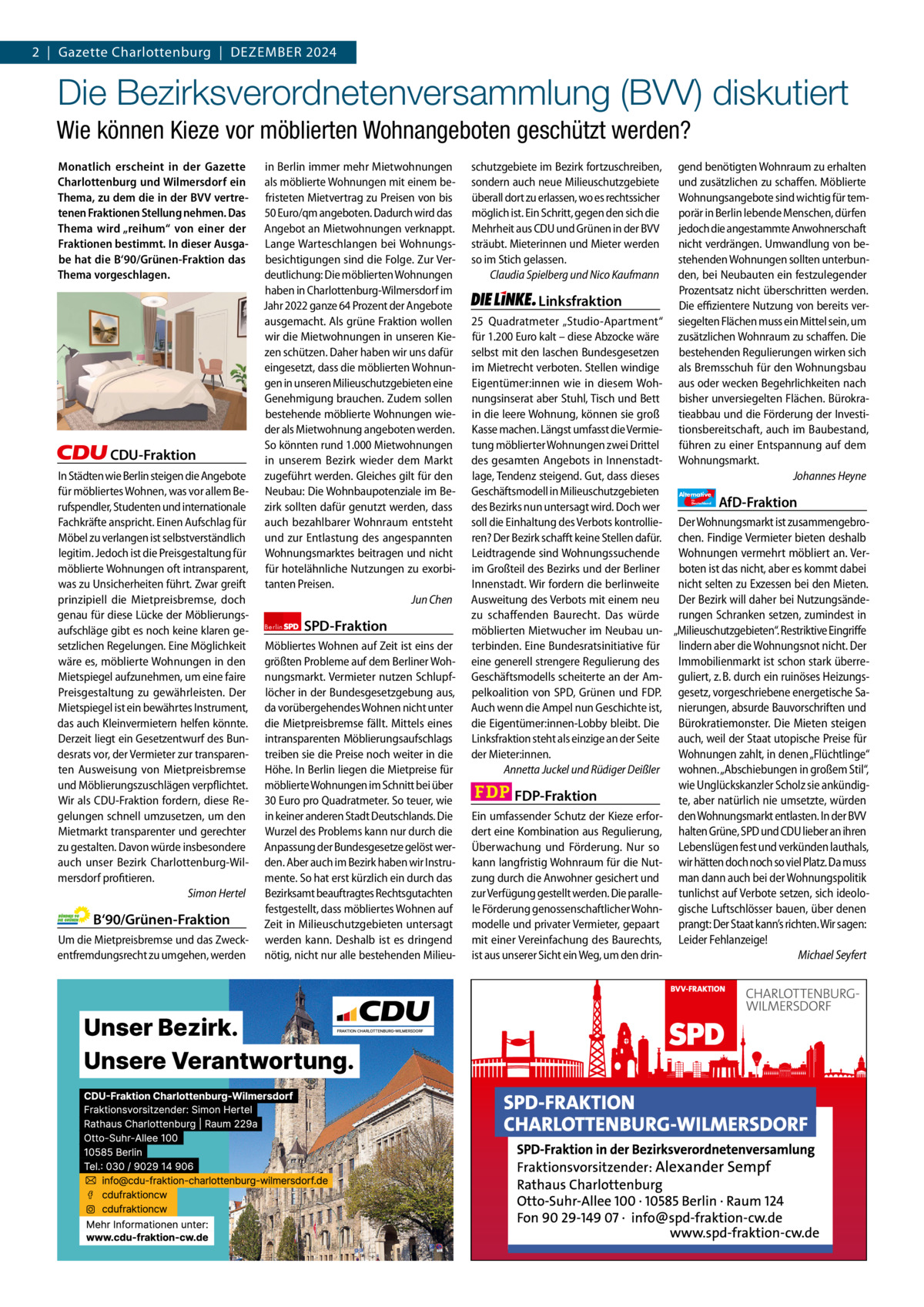 2  |  Gazette Gazette Charlottenburg Charlottenburg  |  Dezember & Wilmersdorf 2024 12  www.gazette-berlin.de  Die Bezirksverordnetenversammlung (BVV) diskutiert Wie können Kieze vor möblierten Wohnangeboten geschützt werden? Monatlich erscheint in der Gazette Charlottenburg und Wilmersdorf ein Thema, zu dem die in der BVV vertretenen Fraktionen Stellung nehmen. Das Thema wird „reihum“ von einer der Fraktionen bestimmt. In dieser Ausgabe hat die B‘90/Grünen-Fraktion das Thema vorgeschlagen.  CDU-Fraktion In Städten wie Berlin steigen die Angebote für möbliertes Wohnen, was vor allem Berufspendler, Studenten und internationale Fachkräfte anspricht. Einen Aufschlag für Möbel zu verlangen ist selbstverständlich legitim. Jedoch ist die Preisgestaltung für möblierte Wohnungen oft intransparent, was zu Unsicherheiten führt. Zwar greift prinzipiell die Mietpreisbremse, doch genau für diese Lücke der Möblierungsaufschläge gibt es noch keine klaren gesetzlichen Regelungen. Eine Möglichkeit wäre es, möblierte Wohnungen in den Mietspiegel aufzunehmen, um eine faire Preisgestaltung zu gewährleisten. Der Mietspiegel ist ein bewährtes Instrument, das auch Kleinvermietern helfen könnte. Derzeit liegt ein Gesetzentwurf des Bundesrats vor, der Vermieter zur transparenten Ausweisung von Mietpreisbremse und Möblierungszuschlägen verpflichtet. Wir als CDU-Fraktion fordern, diese Regelungen schnell umzusetzen, um den Mietmarkt transparenter und gerechter zu gestalten. Davon würde insbesondere auch unser Bezirk Charlottenburg-Wilmersdorf profitieren. Simon Hertel  B‘90/Grünen-Fraktion Um die Mietpreisbremse und das Zweckentfremdungsrecht zu umgehen, werden  1.200 ohne Bild 1.100 mit Bild Vorwort Grüne SPD CDU FDP Linke AfD  -1101 1134 1056 1141 1140 1113  in Berlin immer mehr Mietwohnungen als möblierte Wohnungen mit einem befristeten Mietvertrag zu Preisen von bis 50 Euro/qm angeboten. Dadurch wird das Angebot an Mietwohnungen verknappt. Lange Warteschlangen bei Wohnungsbesichtigungen sind die Folge. Zur Verdeutlichung: Die möblierten Wohnungen haben in Charlottenburg-Wilmersdorf im Jahr 2022 ganze 64 Prozent der Angebote ausgemacht. Als grüne Fraktion wollen wir die Mietwohnungen in unseren Kiezen schützen. Daher haben wir uns dafür eingesetzt, dass die möblierten Wohnungen in unseren Milieuschutzgebieten eine Genehmigung brauchen. Zudem sollen bestehende möblierte Wohnungen wieder als Mietwohnung angeboten werden. So könnten rund 1.000 Mietwohnungen in unserem Bezirk wieder dem Markt zugeführt werden. Gleiches gilt für den Neubau: Die Wohnbaupotenziale im Bezirk sollten dafür genutzt werden, dass auch bezahlbarer Wohnraum entsteht und zur Entlastung des angespannten Wohnungsmarktes beitragen und nicht für hotelähnliche Nutzungen zu exorbitanten Preisen. Jun Chen Berlin  SPD-Fraktion  Möbliertes Wohnen auf Zeit ist eins der größten Probleme auf dem Berliner Wohnungsmarkt. Vermieter nutzen Schlupflöcher in der Bundesgesetzgebung aus, da vorübergehendes Wohnen nicht unter die Mietpreisbremse fällt. Mittels eines intransparenten Möblierungsaufschlags treiben sie die Preise noch weiter in die Höhe. In Berlin liegen die Mietpreise für möblierte Wohnungen im Schnitt bei über 30 Euro pro Quadratmeter. So teuer, wie in keiner anderen Stadt Deutschlands. Die Wurzel des Problems kann nur durch die Anpassung der Bundesgesetze gelöst werden. Aber auch im Bezirk haben wir Instrumente. So hat erst kürzlich ein durch das Bezirksamt beauftragtes Rechtsgutachten festgestellt, dass möbliertes Wohnen auf Zeit in Milieuschutzgebieten untersagt werden kann. Deshalb ist es dringend nötig, nicht nur alle bestehenden Milieu schutzgebiete im Bezirk fortzuschreiben, sondern auch neue Milieuschutzgebiete überall dort zu erlassen, wo es rechtssicher möglich ist. Ein Schritt, gegen den sich die Mehrheit aus CDU und Grünen in der BVV sträubt. Mieterinnen und Mieter werden so im Stich gelassen. Claudia Spielberg und Nico Kaufmann  Linksfraktion  gend benötigten Wohnraum zu erhalten und zusätzlichen zu schaffen. Möblierte Wohnungsangebote sind wichtig für temporär in Berlin lebende Menschen, dürfen jedoch die angestammte Anwohnerschaft nicht verdrängen. Umwandlung von bestehenden Wohnungen sollten unterbunden, bei Neubauten ein festzulegender Prozentsatz nicht überschritten werden. Die effizientere Nutzung von bereits versiegelten Flächen muss ein Mittel sein, um zusätzlichen Wohnraum zu schaffen. Die bestehenden Regulierungen wirken sich als Bremsschuh für den Wohnungsbau aus oder wecken Begehrlichkeiten nach bisher unversiegelten Flächen. Bürokratieabbau und die Förderung der Investitionsbereitschaft, auch im Baubestand, führen zu einer Entspannung auf dem Wohnungsmarkt. Johannes Heyne  25  Quadratmeter „Studio-Apartment“ für 1.200 Euro kalt – diese Abzocke wäre selbst mit den laschen Bundesgesetzen im Mietrecht verboten. Stellen windige Eigentümer:innen wie in diesem Wohnungsinserat aber Stuhl, Tisch und Bett in die leere Wohnung, können sie groß Kasse machen. Längst umfasst die Vermietung möblierter Wohnungen zwei Drittel des gesamten Angebots in Innenstadtlage, Tendenz steigend. Gut, dass dieses Geschäftsmodell in Milieuschutzgebieten Alternative AfD-Fraktion des Bezirks nun untersagt wird. Doch wer soll die Einhaltung des Verbots kontrollie- Der Wohnungsmarkt ist zusammengebroren? Der Bezirk schafft keine Stellen dafür. chen. Findige Vermieter bieten deshalb Leidtragende sind Wohnungssuchende Wohnungen vermehrt möbliert an. Verim Großteil des Bezirks und der Berliner boten ist das nicht, aber es kommt dabei Innenstadt. Wir fordern die berlinweite nicht selten zu Exzessen bei den Mieten. Ausweitung des Verbots mit einem neu Der Bezirk will daher bei Nutzungsändezu schaffenden Baurecht. Das würde rungen Schranken setzen, zumindest in möblierten Mietwucher im Neubau un- „Milieuschutzgebieten“. Restriktive Eingriffe terbinden. Eine Bundesratsinitiative für lindern aber die Wohnungsnot nicht. Der eine generell strengere Regulierung des Immobilienmarkt ist schon stark überreGeschäftsmodells scheiterte an der Am- guliert, z. B. durch ein ruinöses Heizungspelkoalition von SPD, Grünen und FDP. gesetz, vorgeschriebene energetische SaAuch wenn die Ampel nun Geschichte ist, nierungen, absurde Bauvorschriften und die Eigentümer:innen-Lobby bleibt. Die Bürokratiemonster. Die Mieten steigen Linksfraktion steht als einzige an der Seite auch, weil der Staat utopische Preise für der Mieter:innen. Wohnungen zahlt, in denen „Flüchtlinge“ Annetta Juckel und Rüdiger Deißler wohnen. „Abschiebungen in großem Stil“, wie Unglückskanzler Scholz sie ankündigFDP-Fraktion te, aber natürlich nie umsetzte, würden Ein umfassender Schutz der Kieze erfor- den Wohnungsmarkt entlasten. In der BVV dert eine Kombination aus Regulierung, halten Grüne, SPD und CDU lieber an ihren Überwachung und Förderung. Nur so Lebenslügen fest und verkünden lauthals, kann langfristig Wohnraum für die Nut- wir hätten doch noch so viel Platz. Da muss zung durch die Anwohner gesichert und man dann auch bei der Wohnungspolitik zur Verfügung gestellt werden. Die paralle- tunlichst auf Verbote setzen, sich ideolole Förderung genossenschaftlicher Wohn- gische Luftschlösser bauen, über denen modelle und privater Vermieter, gepaart prangt: Der Staat kann’s richten. Wir sagen: mit einer Vereinfachung des Baurechts, Leider Fehlanzeige! ist aus unserer Sicht ein Weg, um den drinMichael Seyfert für  Deutschland