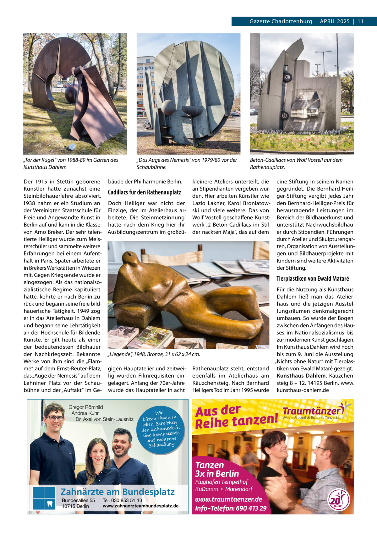 Gazette Charlottenburg  |  April 2025  |  11  „Tor der Kugel“ von 1988-89 im Garten des Kunsthaus Dahlem Der 1915 in Stettin geborene Künstler hatte zunächst eine Steinbildhauerlehre absolviert. 1938 nahm er ein Studium an der Vereinigten Staatsschule für Freie und Angewandte Kunst in Berlin auf und kam in die Klasse von Arno Breker. Der sehr talentierte Heiliger wurde zum Meisterschüler und sammelte weitere Erfahrungen bei einem Aufenthalt in Paris. Später arbeitete er in Brekers Werkstätten in Wriezen mit. Gegen Kriegsende wurde er eingezogen. Als das nationalsozialistische Regime kapituliert hatte, kehrte er nach Berlin zurück und begann seine freie bildhauerische Tätigkeit. 1949 zog er in das Atelierhaus in Dahlem und begann seine Lehrtätigkeit an der Hochschule für Bildende Künste. Er gilt heute als einer der bedeutendsten Bildhauer der Nachkriegszeit. Bekannte Werke von ihm sind die „Flamme“ auf dem Ernst-Reuter-Platz, das „Auge der Nemesis“ auf dem Lehniner Platz vor der Schaubühne und der „Auftakt“ im Ge „Das Auge des Nemesis“ von 1979/80 vor der Schaubühne.  bäude der Philharmonie Berlin.  Cadillacs für den Rathenauplatz Doch Heiliger war nicht der Einzige, der im Atelierhaus arbeitete. Die Steinmetzinnung hatte nach dem Krieg hier ihr Ausbildungszentrum im großzü kleinere Ateliers unterteilt, die an Stipendianten vergeben wurden. Hier arbeiten Künstler wie Lazlo Lakner, Karol Broniatowski und viele weitere. Das von Wolf Vostell geschaffene Kunstwerk „2  Beton-Cadillacs im Stil der nackten Maja“, das auf dem  eine Stiftung in seinem Namen gegründet. Die Bernhard-Heiliger-Stiftung vergibt jedes Jahr den Bernhard-Heiliger-Preis für herausragende Leistungen im Bereich der Bildhauerkunst und unterstützt Nachwuchsbildhauer durch Stipendien. Führungen durch Atelier und Skulpturengarten, Organisation von Ausstellungen und Bildhauerprojekte mit Kindern sind weitere Aktivitäten der Stiftung.  Tierplastiken von Ewald Mataré Für die Nutzung als Kunsthaus Dahlem ließ man das Atelierhaus und die jetzigen Ausstellungsräumen denkmalgerecht umbauen. So wurde der Bogen zwischen den Anfängen des Hauses im Nationalsozialismus bis zur modernen Kunst geschlagen. Im Kunsthaus Dahlem wird noch „Liegende“, 1948, Bronze, 31 x 62 x 24 cm. bis zum 9. Juni die Ausstellung „Nichts ohne Natur“ mit Tierplasgigen Hauptatelier und zeitwei- Rathenauplatz steht, entstand tiken von Ewald Mataré gezeigt. lig wurden Filmrequisiten ein- ebenfalls im Atelierhaus am Kunsthaus Dahlem, Käuzchengelagert. Anfang der 70er-Jahre Käuzchensteig. Nach Bernhard steig 8 – 12, 14195 Berlin, www. wurde das Hauptatelier in acht Heiligers Tod im Jahr 1995 wurde kunsthaus-dahlem.de  Gregor Römhild Andrea Kuhr Dr. Axel von Stein-Lausnitz  Wir in bieten Ihnen en ich re Be len al izin der Zahnmed nte eine kompete und moderne . Behandlung  Zahnärzte am Bundesplatz Bundesallee 55 10715 Berlin  Beton-Cadillacs von Wolf Vostell auf dem Rathenauplatz.  Tel. 030 853 51 13  www.zahnaerzteambundesplatz.de