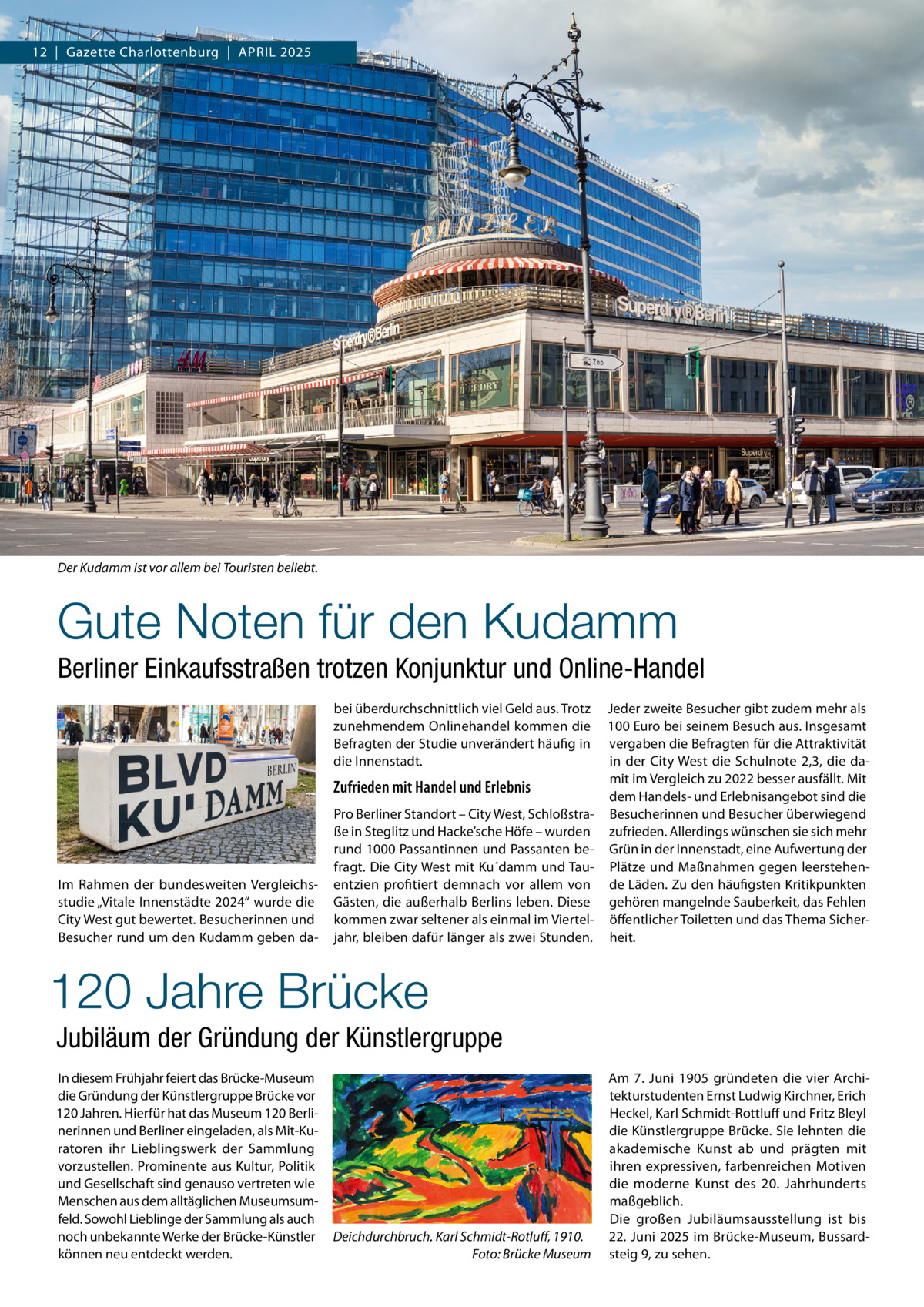 12  |  Gazette Charlottenburg  |  APRIL 2025  Der Kudamm ist vor allem bei Touristen beliebt.  Gute Noten für den Kudamm Berliner Einkaufsstraßen trotzen Konjunktur und Online-Handel bei überdurchschnittlich viel Geld aus. Trotz zunehmendem Onlinehandel kommen die Befragten der Studie unverändert häufig in die Innenstadt.  Zufrieden mit Handel und Erlebnis  Im Rahmen der bundesweiten Vergleichsstudie „Vitale Innenstädte 2024“ wurde die City West gut bewertet. Besucherinnen und Besucher rund um den Kudamm geben da Pro Berliner Standort – City West, Schloßstraße in Steglitz und Hacke’sche Höfe – wurden rund 1000 Passantinnen und Passanten befragt. Die City West mit Ku´damm und Tauentzien profitiert demnach vor allem von Gästen, die außerhalb Berlins leben. Diese kommen zwar seltener als einmal im Vierteljahr, bleiben dafür länger als zwei Stunden.  Jeder zweite Besucher gibt zudem mehr als 100 Euro bei seinem Besuch aus. Insgesamt vergaben die Befragten für die Attraktivität in der City West die Schulnote 2,3, die damit im Vergleich zu 2022 besser ausfällt. Mit dem Handels- und Erlebnisangebot sind die Besucherinnen und Besucher überwiegend zufrieden. Allerdings wünschen sie sich mehr Grün in der Innenstadt, eine Aufwertung der Plätze und Maßnahmen gegen leerstehende Läden. Zu den häufigsten Kritikpunkten gehören mangelnde Sauberkeit, das Fehlen öffentlicher Toiletten und das Thema Sicherheit.  120 Jahre Brücke Jubiläum der Gründung der Künstlergruppe In diesem Frühjahr feiert das Brücke-Museum die Gründung der Künstlergruppe Brücke vor 120 Jahren. Hierfür hat das Museum 120 Berlinerinnen und Berliner eingeladen, als Mit-Kuratoren ihr Lieblingswerk der Sammlung vorzustellen. Prominente aus Kultur, Politik und Gesellschaft sind genauso vertreten wie Menschen aus dem alltäglichen Museumsumfeld. Sowohl Lieblinge der Sammlung als auch noch unbekannte Werke der Brücke-Künstler können neu entdeckt werden.  Deichdurchbruch. Karl Schmidt-Rotluff, 1910. Foto: Brücke Museum  Am 7.  Juni 1905 gründeten die vier Architekturstudenten Ernst Ludwig Kirchner, Erich Heckel, Karl Schmidt-Rottluff und Fritz Bleyl die Künstlergruppe Brücke. Sie lehnten die akademische Kunst ab und prägten mit ihren expressiven, farbenreichen Motiven die moderne Kunst des 20.  Jahrhunderts maßgeblich. Die großen Jubiläumsausstellung ist bis 22. Juni 2025 im Brücke-Museum, Bussardsteig 9, zu sehen.