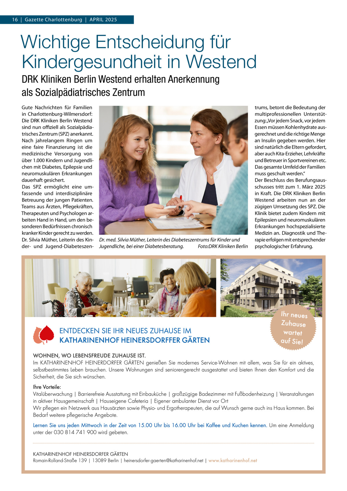 16  |  Gazette Charlottenburg  |  April 2025  Wichtige Entscheidung für Kindergesundheit in Westend DRK Kliniken Berlin Westend erhalten Anerkennung als Sozialpädiatrisches Zentrum Gute Nachrichten für Familien in Charlottenburg-Wilmersdorf: Die DRK Kliniken Berlin Westend sind nun offiziell als Sozialpädiatrisches Zentrum (SPZ) anerkannt. Nach jahrelangem Ringen um eine faire Finanzierung ist die medizinische Versorgung von über 1.000 Kindern und Jugendlichen mit Diabetes, Epilepsie und neuromuskulären Erkrankungen dauerhaft gesichert. Das SPZ ermöglicht eine umfassende und interdisziplinäre Betreuung der jungen Patienten. Teams aus Ärzten, Pflegekräften, Therapeuten und Psychologen arbeiten Hand in Hand, um den besonderen Bedürfnissen chronisch kranker Kinder gerecht zu werden. Dr. Silvia Müther, Leiterin des Kinder- und Jugend-Diabeteszen Dr. med. Silvia Müther, Leiterin des Diabeteszentrums für Kinder und Jugendliche, bei einer Diabetesberatung. � Foto:DRK Kliniken Berlin  trums, betont die Bedeutung der multiprofessionellen Unterstützung:„Vor jedem Snack, vor jedem Essen müssen Kohlenhydrate ausgerechnet und die richtige Menge an Insulin gegeben werden. Hier sind natürlich die Eltern gefordert, aber auch Kita-Erzieher, Lehrkräfte und Betreuer in Sportvereinen etc. Das gesamte Umfeld der Familien muss geschult werden.“ Der Beschluss des Berufungsausschusses tritt zum 1. März 2025 in Kraft. Die DRK Kliniken Berlin Westend arbeiten nun an der zügigen Umsetzung des SPZ. Die Klinik bietet zudem Kindern mit Epilepsien und neuromuskulären Erkrankungen hochspezialisierte Medizin an. Diagnostik und Therapie erfolgen mit entsprechender psychologischer Erfahrung.