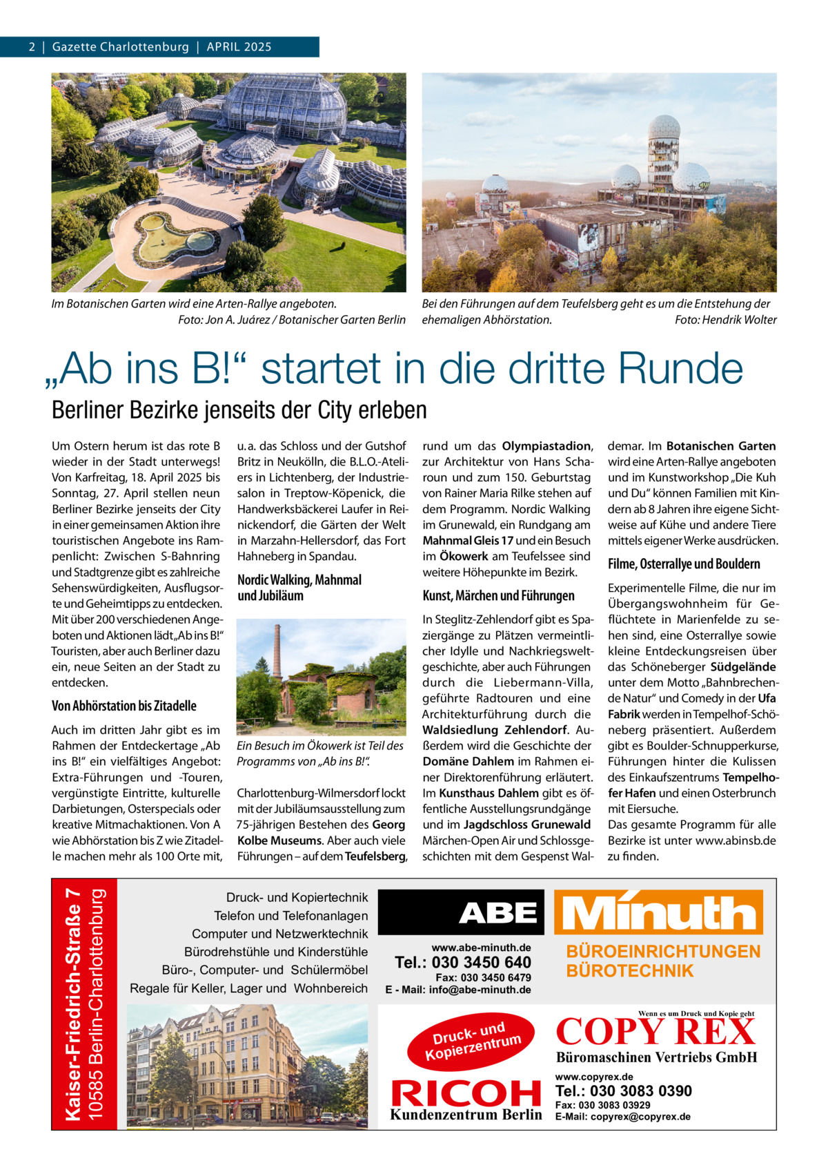 2  |  Gazette Charlottenburg  |  April 2025  Im Botanischen Garten wird eine Arten-Rallye angeboten. � Foto: Jon A. Juárez / Botanischer Garten Berlin  Bei den Führungen auf dem Teufelsberg geht es um die Entstehung der ehemaligen Abhörstation.� Foto: Hendrik Wolter  „Ab ins B!“ startet in die dritte Runde Berliner Bezirke jenseits der City erleben Um Ostern herum ist das rote B wieder in der Stadt unterwegs! Von Karfreitag, 18. April 2025 bis Sonntag, 27.  April stellen neun Berliner Bezirke jenseits der City in einer gemeinsamen Aktion ihre touristischen Angebote ins Rampenlicht: Zwischen S-Bahnring und Stadtgrenze gibt es zahlreiche Sehenswürdigkeiten, Ausflugsorte und Geheimtipps zu entdecken. Mit über 200 verschiedenen Angeboten und Aktionen lädt„Ab ins B!“ Touristen, aber auch Berliner dazu ein, neue Seiten an der Stadt zu entdecken.  u. a. das Schloss und der Gutshof Britz in Neukölln, die B.L.O.-Ateliers in Lichtenberg, der Industriesalon in Treptow-Köpenick, die Handwerksbäckerei Laufer in Reinickendorf, die Gärten der Welt in Marzahn-Hellersdorf, das Fort Hahneberg in Spandau.  Nordic Walking, Mahnmal und Jubiläum  Von Abhörstation bis Zitadelle  10585 Berlin-Charlottenburg  Kaiser-Friedrich-Straße 7  Auch im dritten Jahr gibt es im Rahmen der Entdeckertage „Ab ins B!“ ein vielfältiges Angebot: Extra-Führungen und -Touren, vergünstigte Eintritte, kulturelle Darbietungen, Osterspecials oder kreative Mitmachaktionen. Von A wie Abhörstation bis Z wie Zitadelle machen mehr als 100 Orte mit,  Ein Besuch im Ökowerk ist Teil des Programms von „Ab ins B!“. Charlottenburg-Wilmersdorf lockt mit der Jubiläumsausstellung zum 75-jährigen Bestehen des Georg Kolbe Museums. Aber auch viele Führungen – auf dem Teufelsberg,  Druck- und Kopiertechnik Telefon und Telefonanlagen Computer und Netzwerktechnik Bürodrehstühle und Kinderstühle Büro-, Computer- und Schülermöbel Regale für Keller, Lager und Wohnbereich  rund um das Olympiastadion, zur Architektur von Hans Scharoun und zum 150.  Geburtstag von Rainer Maria Rilke stehen auf dem Programm. Nordic Walking im Grunewald, ein Rundgang am Mahnmal Gleis 17 und ein Besuch im Ökowerk am Teufelssee sind weitere Höhepunkte im Bezirk.  demar. Im Botanischen Garten wird eine Arten-Rallye angeboten und im Kunstworkshop „Die Kuh und Du“ können Familien mit Kindern ab 8 Jahren ihre eigene Sichtweise auf Kühe und andere Tiere mittels eigener Werke ausdrücken.  Kunst, Märchen und Führungen  Experimentelle Filme, die nur im Übergangswohnheim für Geflüchtete in Marienfelde zu sehen sind, eine Osterrallye sowie kleine Entdeckungsreisen über das Schöneberger Südgelände unter dem Motto „Bahnbrechende Natur“ und Comedy in der Ufa Fabrik werden in Tempelhof-Schöneberg präsentiert. Außerdem gibt es Boulder-Schnupperkurse, Führungen hinter die Kulissen des Einkaufszentrums Tempelhofer Hafen und einen Osterbrunch mit Eiersuche. Das gesamte Programm für alle Bezirke ist unter www.abinsb.de zu finden.  In Steglitz-Zehlendorf gibt es Spaziergänge zu Plätzen vermeintlicher Idylle und Nachkriegsweltgeschichte, aber auch Führungen durch die Liebermann-Villa, geführte Radtouren und eine Architekturführung durch die Waldsiedlung Zehlendorf. Außerdem wird die Geschichte der Domäne Dahlem im Rahmen einer Direktorenführung erläutert. Im Kunsthaus Dahlem gibt es öffentliche Ausstellungsrundgänge und im Jagdschloss Grunewald Märchen-Open Air und Schlossgeschichten mit dem Gespenst Wal Filme, Osterrallye und Bouldern  www.abe-minuth.de  Tel.: 030 3450 640  Fax: 030 3450 6479 E - Mail: info@abe-minuth.de  COPY REX Wenn es um Druck und Kopie geht  - und Druck entrum rz Kopie  Büromaschinen Vertriebs GmbH  www.copyrex.de  Tel.: 030 3083 0390  Kundenzentrum Berlin  Fax: 030 3083 03929 E-Mail: copyrex@copyrex.de