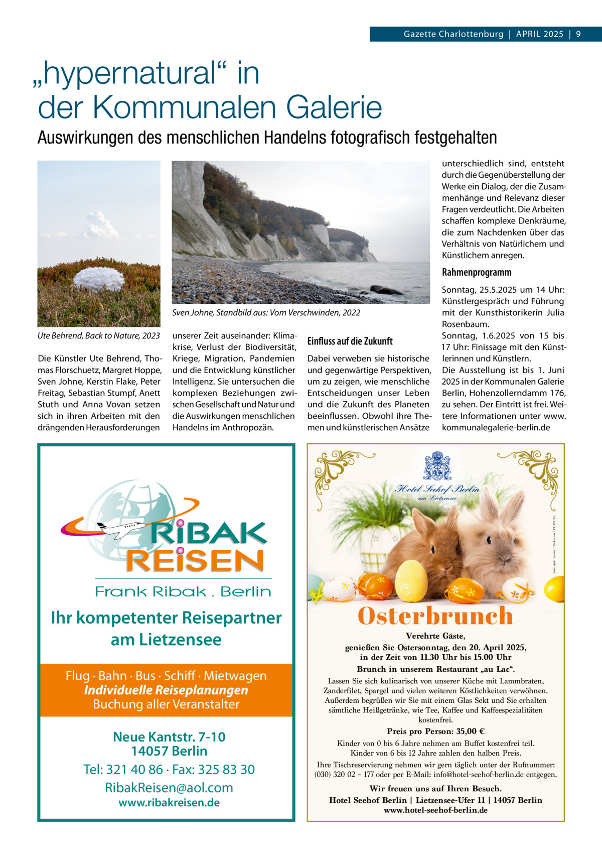 Gazette Charlottenburg  |  APRIL 2025  |  9  „hypernatural“ in der Kommunalen Galerie Auswirkungen des menschlichen Handelns fotograﬁsch festgehalten unterschiedlich sind, entsteht durch die Gegenüberstellung der Werke ein Dialog, der die Zusammenhänge und Relevanz dieser Fragen verdeutlicht. Die Arbeiten schaffen komplexe Denkräume, die zum Nachdenken über das Verhältnis von Natürlichem und Künstlichem anregen.  Rahmenprogramm  Ute Behrend, Back to Nature, 2023 Die Künstler Ute Behrend, Thomas Florschuetz, Margret Hoppe, Sven Johne, Kerstin Flake, Peter Freitag, Sebastian Stumpf, Anett Stuth und Anna Vovan setzen sich in ihren Arbeiten mit den drängenden Herausforderungen  Sonntag, 25.5.2025 um 14  Uhr: Künstlergespräch und Führung mit der Kunsthistorikerin Julia Sven Johne, Standbild aus: Vom Verschwinden, 2022 Rosenbaum. unserer Zeit auseinander: KlimaSonntag, 1.6.2025 von 15 bis Einfluss auf die Zukunft krise, Verlust der Biodiversität, 17 Uhr: Finissage mit den KünstKriege, Migration, Pandemien Dabei verweben sie historische lerinnen und Künstlern. und die Entwicklung künstlicher und gegenwärtige Perspektiven, Die Ausstellung ist bis 1.  Juni Intelligenz. Sie untersuchen die um zu zeigen, wie menschliche 2025 in der Kommunalen Galerie komplexen Beziehungen zwi- Entscheidungen unser Leben Berlin, Hohenzollerndamm 176, schen Gesellschaft und Natur und und die Zukunft des Planeten zu sehen. Der Eintritt ist frei. Weidie Auswirkungen menschlichen beeinflussen. Obwohl ihre The- tere Informationen unter www. Handelns im Anthropozän. men und künstlerischen Ansätze kommunalegalerie-berlin.de  Hotel Seehof Berlin Foto: Ajith Kumar / flickr.com / CC BY 2.0  am Lietzensee  Ihr kompetenter Reisepartner am Lietzensee Flug · Bahn · Bus · Schiff · Mietwagen Individuelle Reiseplanungen Buchung aller Veranstalter  Neue Kantstr. 7-10 14057 Berlin Tel: 321 40 86 · Fax: 325 83 30 RibakReisen@aol.com www.ribakreisen.de  Osterbrunch  Verehrte Gäste, genießen Sie Ostersonntag, den 20. April 2025, in der Zeit von 11.30 Uhr bis 15.00 Uhr Brunch in unserem Restaurant „au Lac“. Lassen Sie sich kulinarisch von unserer Küche mit Lammbraten, Zanderfilet, Spargel und vielen weiteren Köstlichkeiten verwöhnen. Außerdem begrüßen wir Sie mit einem Glas Sekt und Sie erhalten sämtliche Heißgetränke, wie Tee, Kaffee und Kaffeespezialitäten kostenfrei. Preis pro Person: 35,00 € Kinder von 0 bis 6 Jahre nehmen am Buffet kostenfrei teil. Kinder von 6 bis 12 Jahre zahlen den halben Preis. Ihre Tischreservierung nehmen wir gern täglich unter der Rufnummer: (030) 320 02 – 177 oder per E-Mail: info@hotel-seehof-berlin.de entgegen. Wir freuen uns auf Ihren Besuch. Hotel Seehof Berlin | Lietzensee-Ufer 11 | 14057 Berlin www.hotel-seehof-berlin.de