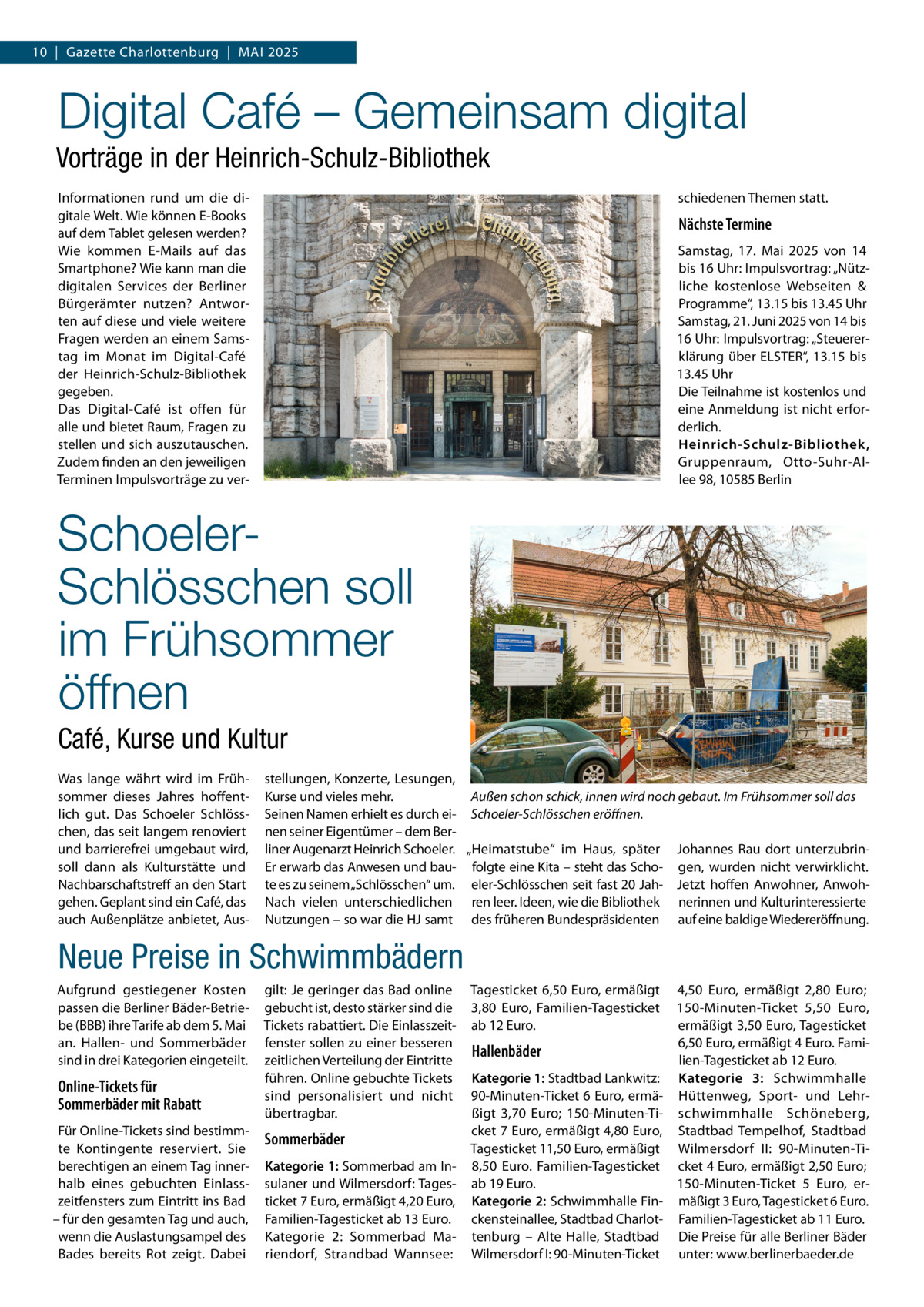 10  |  Gazette Charlottenburg  |  Mai 2025  Digital Café – Gemeinsam digital Vorträge in der Heinrich-Schulz-Bibliothek Informationen rund um die digitale Welt. Wie können E-Books auf dem Tablet gelesen werden? Wie kommen E-Mails auf das Smartphone? Wie kann man die digitalen Services der Berliner Bürgerämter nutzen? Antworten auf diese und viele weitere Fragen werden an einem Samstag im Monat im Digital-Café der Heinrich-Schulz-Bibliothek gegeben. Das Digital-Café ist offen für alle und bietet Raum, Fragen zu stellen und sich auszutauschen. Zudem finden an den jeweiligen Terminen Impulsvorträge zu ver schiedenen Themen statt.  Nächste Termine Samstag, 17.  Mai 2025 von 14 bis 16 Uhr: Impulsvortrag: „Nützliche kostenlose Webseiten & Programme“, 13.15 bis 13.45 Uhr Samstag, 21. Juni 2025 von 14 bis 16 Uhr: Impulsvortrag: „Steuererklärung über ELSTER“, 13.15 bis 13.45 Uhr Die Teilnahme ist kostenlos und eine Anmeldung ist nicht erforderlich. Heinrich-Schulz-Bibliothek, Gruppenraum, Otto-Suhr-Allee 98, 10585 Berlin  SchoelerSchlösschen soll im Frühsommer öffnen Café, Kurse und Kultur Was lange währt wird im Frühsommer dieses Jahres hoffentlich gut. Das Schoeler Schlösschen, das seit langem renoviert und barrierefrei umgebaut wird, soll dann als Kulturstätte und Nachbarschaftstreff an den Start gehen. Geplant sind ein Café, das auch Außenplätze anbietet, Aus stellungen, Konzerte, Lesungen, Außen schon schick, innen wird noch gebaut. Im Frühsommer soll das Kurse und vieles mehr. Seinen Namen erhielt es durch ei- Schoeler-Schlösschen eröffnen. nen seiner Eigentümer – dem Berliner Augenarzt Heinrich Schoeler. „Heimatstube“ im Haus, später Johannes Rau dort unterzubrinEr erwarb das Anwesen und bau- folgte eine Kita – steht das Scho- gen, wurden nicht verwirklicht. te es zu seinem „Schlösschen“ um. eler-Schlösschen seit fast 20 Jah- Jetzt hoffen Anwohner, AnwohNach vielen unterschiedlichen ren leer. Ideen, wie die Bibliothek nerinnen und Kulturinteressierte Nutzungen – so war die HJ samt des früheren Bundespräsidenten auf eine baldige Wiedereröffnung.  Neue Preise in Schwimmbädern Aufgrund gestiegener Kosten passen die Berliner Bäder-Betriebe (BBB) ihre Tarife ab dem 5. Mai an. Hallen- und Sommerbäder sind in drei Kategorien eingeteilt.  Online-Tickets für Sommerbäder mit Rabatt Für Online-Tickets sind bestimmte Kontingente reserviert. Sie berechtigen an einem Tag innerhalb eines gebuchten Einlasszeitfensters zum Eintritt ins Bad – für den gesamten Tag und auch, wenn die Auslastungsampel des Bades bereits Rot zeigt. Dabei  gilt: Je geringer das Bad online gebucht ist, desto stärker sind die Tickets rabattiert. Die Einlasszeitfenster sollen zu einer besseren zeitlichen Verteilung der Eintritte führen. Online gebuchte Tickets sind personalisiert und nicht übertragbar.  Sommerbäder Kategorie 1: Sommerbad am Insulaner und Wilmersdorf: Tagesticket 7 Euro, ermäßigt 4,20 Euro, Familien-Tagesticket ab 13 Euro. Kategorie 2: Sommerbad Mariendorf, Strandbad Wannsee:  Tagesticket 6,50 Euro, ermäßigt 3,80  Euro, Familien-Tagesticket ab 12 Euro.  Hallenbäder Kategorie 1: Stadtbad Lankwitz: 90-Minuten-Ticket 6 Euro, ermäßigt 3,70  Euro; 150-Minuten-Ticket 7 Euro, ermäßigt 4,80 Euro, Tagesticket 11,50 Euro, ermäßigt 8,50  Euro. Familien-Tagesticket ab 19 Euro. Kategorie 2: Schwimmhalle Finckensteinallee, Stadtbad Charlottenburg – Alte Halle, Stadtbad Wilmersdorf I: 90-Minuten-Ticket  4,50  Euro, ermäßigt 2,80  Euro; 150-Minuten-Ticket 5,50  Euro, ermäßigt 3,50 Euro, Tagesticket 6,50 Euro, ermäßigt 4 Euro. Familien-Tagesticket ab 12 Euro. Kategorie 3: Schwimmhalle Hüttenweg, Sport- und Lehrschwimmhalle Schöneberg, Stadtbad Tempelhof, Stadtbad Wilmersdorf II: 90-Minuten-Ticket 4 Euro, ermäßigt 2,50 Euro; 150-Minuten-Ticket 5  Euro, ermäßigt 3 Euro, Tagesticket 6 Euro. Familien-Tagesticket ab 11 Euro. Die Preise für alle Berliner Bäder unter: www.berlinerbaeder.de