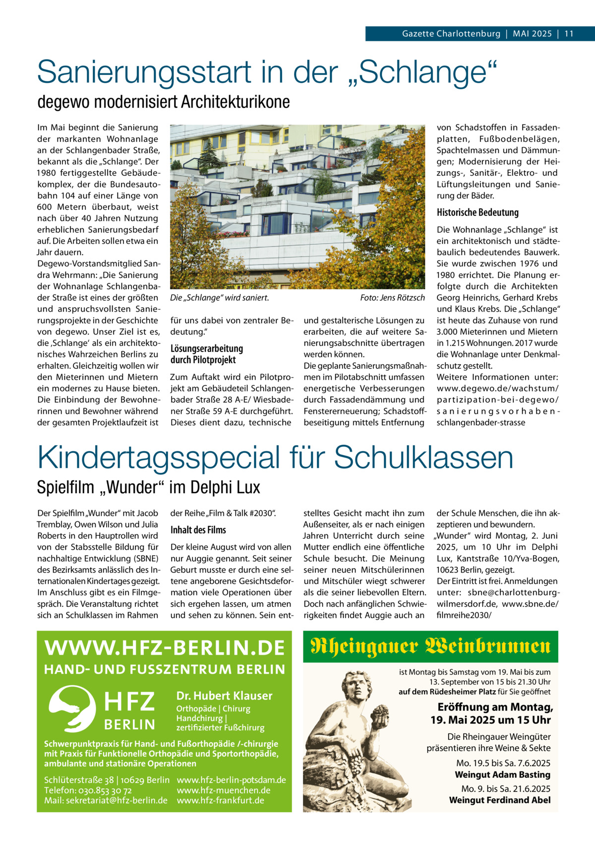 Gazette Charlottenburg  |  Mai 2025  |  11  Sanierungsstart in der „Schlange“ degewo modernisiert Architekturikone Im Mai beginnt die Sanierung der markanten Wohnanlage an der Schlangenbader Straße, bekannt als die „Schlange“. Der 1980 fertiggestellte Gebäudekomplex, der die Bundesautobahn 104 auf einer Länge von 600  Metern überbaut, weist nach über 40  Jahren Nutzung erheblichen Sanierungsbedarf auf. Die Arbeiten sollen etwa ein Jahr dauern. Degewo-Vorstandsmitglied Sandra Wehrmann: „Die Sanierung der Wohnanlage Schlangenbader Straße ist eines der größten und anspruchsvollsten Sanierungsprojekte in der Geschichte von degewo. Unser Ziel ist es, die ‚Schlange‘ als ein architektonisches Wahrzeichen Berlins zu erhalten. Gleichzeitig wollen wir den Mieterinnen und Mietern ein modernes zu Hause bieten. Die Einbindung der Bewohnerinnen und Bewohner während der gesamten Projektlaufzeit ist  von Schadstoffen in Fassadenplatten, Fußbodenbelägen, Spachtelmassen und Dämmungen; Modernisierung der Heizungs-, Sanitär-, Elektro- und Lüftungsleitungen und Sanierung der Bäder.  Historische Bedeutung  Die „Schlange“ wird saniert. � für uns dabei von zentraler Bedeutung.“  Lösungserarbeitung durch Pilotprojekt Zum Auftakt wird ein Pilotprojekt am Gebäudeteil Schlangenbader Straße 28 A-E/ Wiesbadener Straße 59 A-E durchgeführt. Dieses dient dazu, technische  Die Wohnanlage „Schlange“ ist ein architektonisch und städtebaulich bedeutendes Bauwerk. Sie wurde zwischen 1976 und 1980 errichtet. Die Planung erfolgte durch die Architekten Foto: Jens Rötzsch Georg Heinrichs, Gerhard Krebs und Klaus Krebs. Die „Schlange“ und gestalterische Lösungen zu ist heute das Zuhause von rund erarbeiten, die auf weitere Sa- 3.000 Mieterinnen und Mietern nierungsabschnitte übertragen in 1.215 Wohnungen. 2017 wurde werden können. die Wohnanlage unter DenkmalDie geplante Sanierungsmaßnah- schutz gestellt. men im Pilotabschnitt umfassen Weitere Informationen unter: energetische Verbesserungen www.degewo.de/wachstum/ durch Fassadendämmung und par tizipation-bei- degewo/ Fenstererneuerung; Schadstoff- s a n i e r u n g s v o r h a b e n beseitigung mittels Entfernung schlangenbader-stras­se  Kindertagsspecial für Schulklassen Spielfilm „Wunder“ im Delphi Lux Der Spielfilm „Wunder“ mit Jacob Tremblay, Owen Wilson und Julia Roberts in den Hauptrollen wird von der Stabsstelle Bildung für nachhaltige Entwicklung (SBNE) des Bezirksamts anlässlich des Internationalen Kindertages gezeigt. Im Anschluss gibt es ein Filmgespräch. Die Veranstaltung richtet sich an Schulklassen im Rahmen  der Reihe „Film & Talk #2030“.  stelltes Gesicht macht ihn zum der Schule Menschen, die ihn akAußenseiter, als er nach einigen zeptieren und bewundern. Inhalt des Films Jahren Unterricht durch seine „Wunder“ wird Montag, 2.  Juni Der kleine August wird von allen Mutter endlich eine öffentliche 2025, um 10  Uhr im Delphi nur Auggie genannt. Seit seiner Schule besucht. Die Meinung Lux, Kantstraße  10/Yva-Bogen, Geburt musste er durch eine sel- seiner neuen Mitschülerinnen 10623 Berlin, gezeigt. tene angeborene Gesichtsdefor- und Mitschüler wiegt schwerer Der Eintritt ist frei. Anmeldungen mation viele Operationen über als die seiner liebevollen Eltern. unter: sbne@charlottenburgsich ergehen lassen, um atmen Doch nach anfänglichen Schwie- wilmersdorf.de, www.sbne.de/ und sehen zu können. Sein ent- rigkeiten findet Auggie auch an filmreihe2030/  Rheingauer Weinbrunnen Dr. Hubert Klauser Orthopäde | Chirurg Handchirurg | zertifizierter Fußchirurg  Schwerpunktpraxis für Hand- und Fußorthopädie /-chirurgie mit Praxis für Funktionelle Orthopädie und Sportorthopädie, ambulante und stationäre Operationen  Schlüterstraße 38 | 10629 Berlin www.hfz-berlin-potsdam.de Telefon: 030.853 30 72 www.hfz-muenchen.de Mail: sekretariat@hfz-berlin.de www.hfz-frankfurt.de  ist Montag bis Samstag vom 19. Mai bis zum 13. September von 15 bis 21.30 Uhr auf dem Rüdesheimer Platz für Sie geöffnet  Eröffnung am Montag, 19. Mai 2025 um 15 Uhr Die Rheingauer Weingüter präsentieren ihre Weine & Sekte Mo. 19.5 bis Sa. 7.6.2025 Weingut Adam Basting Mo. 9. bis Sa. 21.6.2025 Weingut Ferdinand Abel