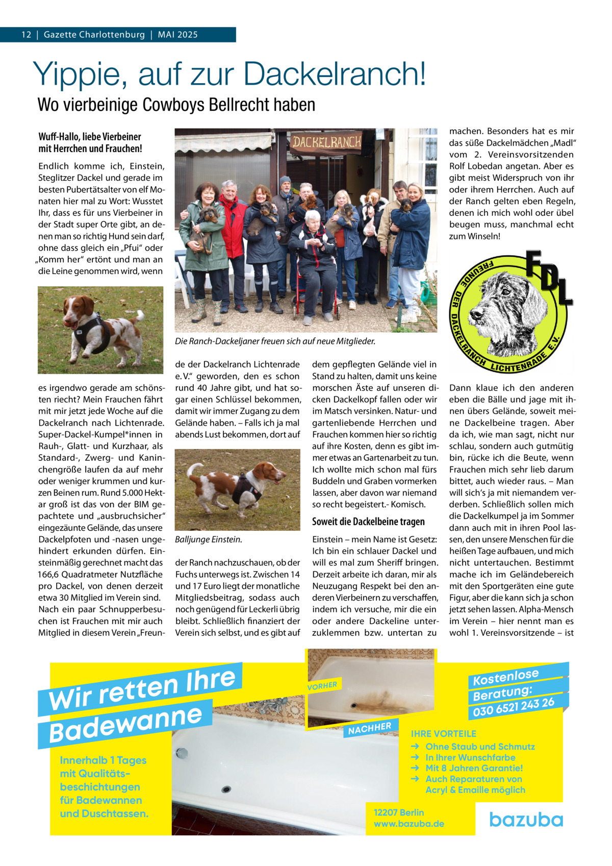 12  |  Gazette Charlottenburg  |  Mai 2025  Yippie, auf zur Dackelranch! Wo vierbeinige Cowboys Bellrecht haben machen. Besonders hat es mir das süße Dackelmädchen „Madl“ vom 2.  Vereinsvorsitzenden Rolf Lobedan angetan. Aber es gibt meist Widerspruch von ihr oder ihrem Herrchen. Auch auf der Ranch gelten eben Regeln, denen ich mich wohl oder übel beugen muss, manchmal echt zum Winseln!  Wuff-Hallo, liebe Vierbeiner mit Herrchen und Frauchen! Endlich komme ich, Einstein, Steglitzer Dackel und gerade im besten Pubertätsalter von elf Monaten hier mal zu Wort: Wusstet Ihr, dass es für uns Vierbeiner in der Stadt super Orte gibt, an denen man so richtig Hund sein darf, ohne dass gleich ein „Pfui“ oder „Komm her“ ertönt und man an die Leine genommen wird, wenn  Die Ranch-Dackeljaner freuen sich auf neue Mitglieder.  es irgendwo gerade am schönsten riecht? Mein Frauchen fährt mit mir jetzt jede Woche auf die Dackelranch nach Lichtenrade. Super-Dackel-Kumpel*innen in Rauh-, Glatt- und Kurzhaar, als Standard-, Zwerg- und Kaninchengröße laufen da auf mehr oder weniger krummen und kurzen Beinen rum. Rund 5.000 Hektar groß ist das von der BIM gepachtete und „ausbruchsicher“ eingezäunte Gelände, das unsere Dackelpfoten und -nasen ungehindert erkunden dürfen. Einsteinmäßig gerechnet macht das 166,6 Quadratmeter Nutzfläche pro Dackel, von denen derzeit etwa 30 Mitglied im Verein sind. Nach ein paar Schnupperbesuchen ist Frauchen mit mir auch Mitglied in diesem Verein „Freun de der Dackelranch Lichtenrade e. V.“ geworden, den es schon rund 40  Jahre gibt, und hat sogar einen Schlüssel bekommen, damit wir immer Zugang zu dem Gelände haben. – Falls ich ja mal abends Lust bekommen, dort auf  Soweit die Dackelbeine tragen Balljunge Einstein. der Ranch nachzuschauen, ob der Fuchs unterwegs ist. Zwischen 14 und 17 Euro liegt der monatliche Mitgliedsbeitrag, sodass auch noch genügend für Leckerli übrig bleibt. Schließlich finanziert der Verein sich selbst, und es gibt auf  e r h I n e t Wir ret e n n a w e Bad Innerhalb 1 Tages mit Qualitäts­ beschichtungen für Badewannen und Duschtassen.  dem gepflegten Gelände viel in Stand zu halten, damit uns keine morschen Äste auf unseren dicken Dackelkopf fallen oder wir im Matsch versinken. Natur- und gartenliebende Herrchen und Frauchen kommen hier so richtig auf ihre Kosten, denn es gibt immer etwas an Gartenarbeit zu tun. Ich wollte mich schon mal fürs Buddeln und Graben vormerken lassen, aber davon war niemand so recht begeistert.- Komisch.  Einstein – mein Name ist Gesetz: Ich bin ein schlauer Dackel und will es mal zum Sheriff bringen. Derzeit arbeite ich daran, mir als Neuzugang Respekt bei den anderen Vierbeinern zu verschaffen, indem ich versuche, mir die ein oder andere Dackeline unterzuklemmen bzw. untertan zu  Dann klaue ich den anderen eben die Bälle und jage mit ihnen übers Gelände, soweit meine Dackelbeine tragen. Aber da ich, wie man sagt, nicht nur schlau, sondern auch gutmütig bin, rücke ich die Beute, wenn Frauchen mich sehr lieb darum bittet, auch wieder raus. – Man will sich‘s ja mit niemandem verderben. Schließlich sollen mich die Dackelkumpel ja im Sommer dann auch mit in ihren Pool lassen, den unsere Menschen für die heißen Tage aufbauen, und mich nicht untertauchen. Bestimmt mache ich im Geländebereich mit den Sportgeräten eine gute Figur, aber die kann sich ja schon jetzt sehen lassen. Alpha-Mensch im Verein – hier nennt man es wohl 1. Vereinsvorsitzende – ist  se Kostenlo g: B e r at un 243 26 030 6521  VORHER  NACHH  ER  IHRE VORTEILE Ohne Staub und Schmutz In Ihrer Wunschfarbe Mit 8 Jahren Garantie! Auch Reparaturen von Acryl & Emaille möglich  12207 Berlin www.bazuba.de