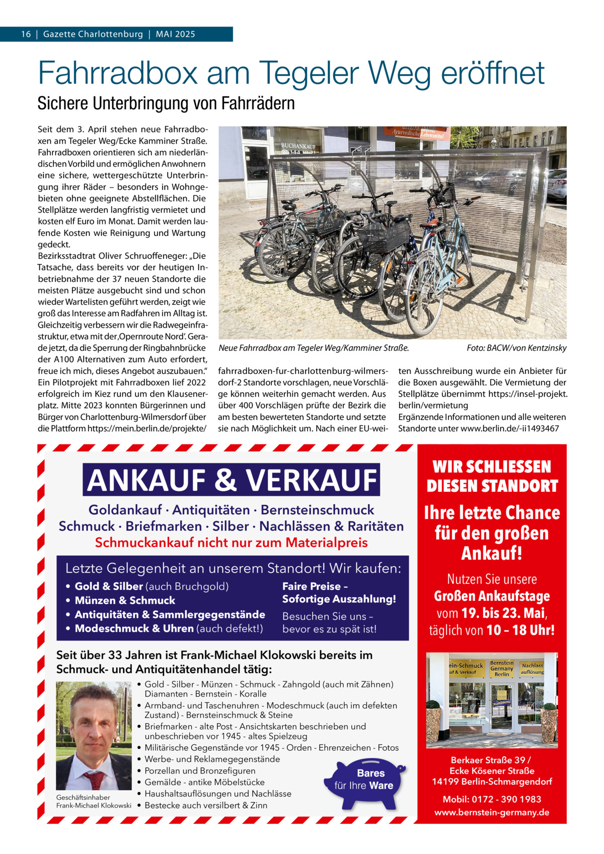 16  |  Gazette Charlottenburg  |  MAI 2025  Fahrradbox am Tegeler Weg eröffnet Sichere Unterbringung von Fahrrädern Seit dem 3. April stehen neue Fahrradboxen am Tegeler Weg/Ecke Kamminer Straße. Fahrradboxen orientieren sich am niederländischen Vorbild und ermöglichen Anwohnern eine sichere, wettergeschützte Unterbringung ihrer Räder – besonders in Wohngebieten ohne geeignete Abstellflächen. Die Stellplätze werden langfristig vermietet und kosten elf Euro im Monat. Damit werden laufende Kosten wie Reinigung und Wartung gedeckt. Bezirksstadtrat Oliver Schruoffeneger: „Die Tatsache, dass bereits vor der heutigen Inbetriebnahme der 37 neuen Standorte die meisten Plätze ausgebucht sind und schon wieder Wartelisten geführt werden, zeigt wie groß das Interesse am Radfahren im Alltag ist. Gleichzeitig verbessern wir die Radwegeinfrastruktur, etwa mit der ‚Opernroute Nord‘. Gerade jetzt, da die Sperrung der Ringbahnbrücke der A100 Alternativen zum Auto erfordert, freue ich mich, dieses Angebot auszubauen.“ Ein Pilotprojekt mit Fahrradboxen lief 2022 erfolgreich im Kiez rund um den Klausenerplatz. Mitte 2023 konnten Bürgerinnen und Bürger von Charlottenburg-Wilmersdorf über die Plattform https://mein.berlin.de/projekte/  Neue Fahrradbox am Tegeler Weg/Kamminer Straße. fahrradboxen-fur-charlottenburg-wilmersdorf-2 Standorte vorschlagen, neue Vorschläge können weiterhin gemacht werden. Aus über 400 Vorschlägen prüfte der Bezirk die am besten bewerteten Standorte und setzte sie nach Möglichkeit um. Nach einer EU-wei ten Ausschreibung wurde ein Anbieter für die Boxen ausgewählt. Die Vermietung der Stellplätze übernimmt https://insel-projekt. berlin/vermietung Ergänzende Informationen und alle weiteren Standorte unter www.berlin.de/-ii1493467  ANKAUF & VERKAUF  Goldankauf · Antiquitäten · Bernsteinschmuck Schmuck · Briefmarken · Silber · Nachlässen & Raritäten Schmuckankauf nicht nur zum Materialpreis  Letzte Gelegenheit an unserem Standort! Wir kaufen: • • • •  Gold & Silber (auch Bruchgold) Münzen & Schmuck Antiquitäten & Sammlergegenstände Modeschmuck & Uhren (auch defekt!)  Foto: BACW/von Kentzinsky  Faire Preise – Sofortige Auszahlung! Besuchen Sie uns – bevor es zu spät ist!  WIR SCHLIESSEN DIESEN STANDORT  Ihre letzte Chance für den großen Ankauf! Nutzen Sie unsere Großen Ankaufstage vom 19. bis 23. Mai, täglich von 10 – 18 Uhr!  Seit über 33 Jahren ist Frank-Michael Klokowski bereits im Schmuck- und Antiquitätenhandel tätig:  Geschäftsinhaber Frank-Michael Klokowski  • Gold - Silber - Münzen - Schmuck - Zahngold (auch mit Zähnen) Diamanten - Bernstein - Koralle • Armband- und Taschenuhren - Modeschmuck (auch im defekten Zustand) - Bernsteinschmuck & Steine • Briefmarken - alte Post - Ansichtskarten beschrieben und unbeschrieben vor 1945 - altes Spielzeug • Militärische Gegenstände vor 1945 - Orden - Ehrenzeichen - Fotos • Werbe- und Reklamegegenstände • Porzellan und Bronzefiguren • Gemälde - antike Möbelstücke • Haushaltsauflösungen und Nachlässe • Bestecke auch versilbert & Zinn  Berkaer Straße 39 / Ecke Kösener Straße 14199 Berlin-Schmargendorf Mobil: 0172 - 390 1983 www.bernstein-germany.de