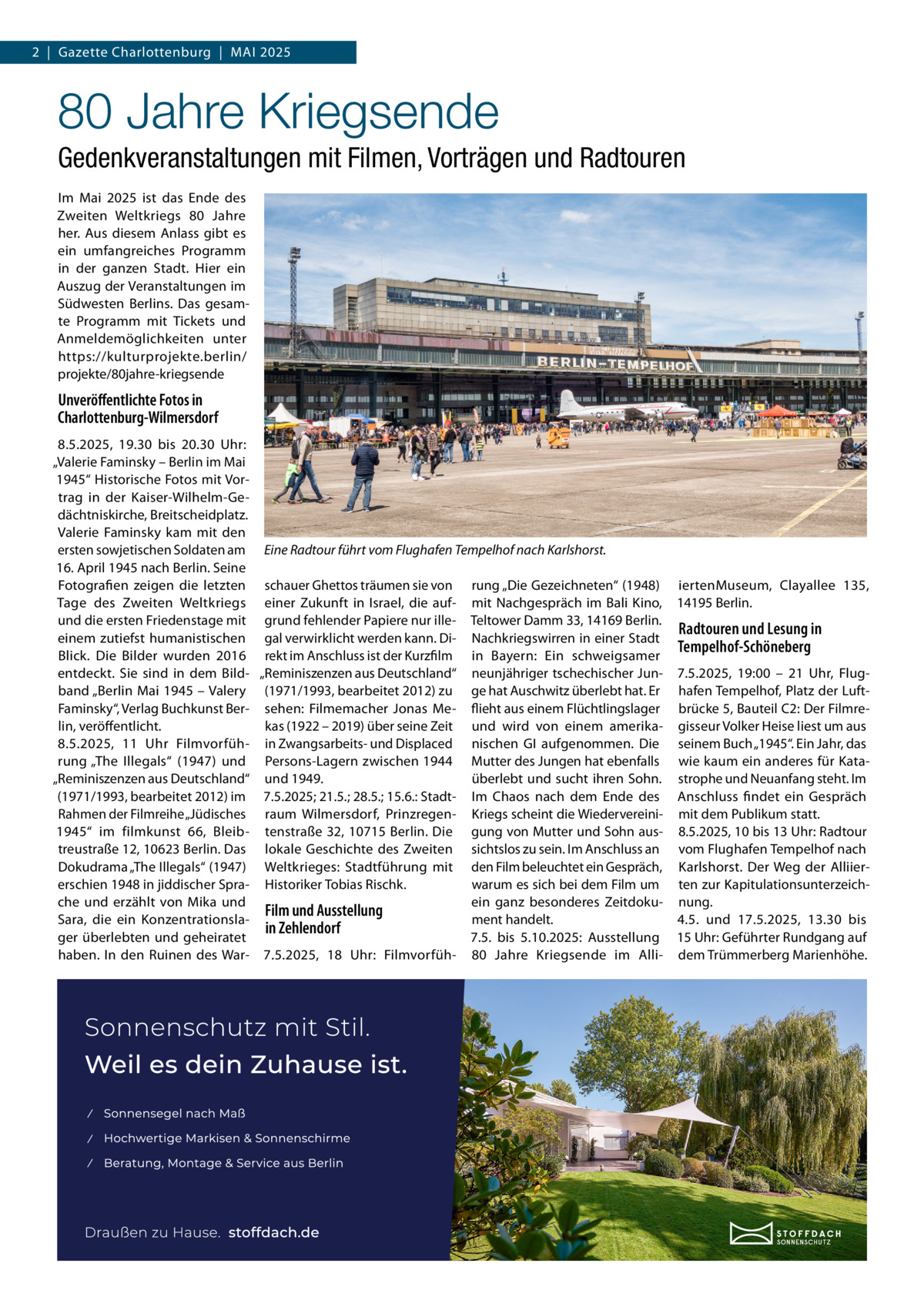 2  |  Gazette Charlottenburg  |  Mai 2025  80 Jahre Kriegsende Gedenkveranstaltungen mit Filmen, Vorträgen und Radtouren Im Mai 2025 ist das Ende des Zweiten Weltkriegs 80  Jahre her. Aus diesem Anlass gibt es ein umfangreiches Programm in der ganzen Stadt. Hier ein Auszug der Veranstaltungen im Südwesten Berlins. Das gesamte Programm mit Tickets und Anmeldemöglichkeiten unter https://kulturprojekte.berlin/ projekte/80jahre-kriegsende  Unveröffentlichte Fotos in Charlottenburg-Wilmersdorf 8.5.2025, 19.30 bis 20.30  Uhr: „Valerie Faminsky – Berlin im Mai 1945“ Historische Fotos mit Vortrag in der Kaiser-Wilhelm-Gedächtniskirche, Breitscheidplatz. Valerie Faminsky kam mit den ersten sowjetischen Soldaten am Eine Radtour führt vom Flughafen Tempelhof nach Karlshorst. 16. April 1945 nach Berlin. Seine Fotografien zeigen die letzten schauer Ghettos träumen sie von rung „Die Gezeichneten“ (1948) iertenMuseum, Clayallee  135, Tage des Zweiten Weltkriegs einer Zukunft in Israel, die auf- mit Nachgespräch im Bali Kino, 14195 Berlin. und die ersten Friedenstage mit grund fehlender Papiere nur ille- Teltower Damm 33, 14169 Berlin. Radtouren und Lesung in einem zutiefst humanistischen gal verwirklicht werden kann. Di- Nachkriegswirren in einer Stadt Tempelhof-Schöneberg Blick. Die Bilder wurden 2016 rekt im Anschluss ist der Kurzfilm in Bayern: Ein schweigsamer entdeckt. Sie sind in dem Bild- „Reminiszenzen aus Deutschland“ neunjähriger tschechischer Jun- 7.5.2025, 19:00 – 21  Uhr, Flugband „Berlin Mai 1945 – Valery (1971/1993, bearbeitet 2012) zu ge hat Auschwitz überlebt hat. Er hafen Tempelhof, Platz der LuftFaminsky“, Verlag Buchkunst Ber- sehen: Filmemacher Jonas Me- flieht aus einem Flüchtlingslager brücke 5, Bauteil C2: Der Filmrelin, veröffentlicht. kas (1922 – 2019) über seine Zeit und wird von einem amerika- gisseur Volker Heise liest um aus 8.5.2025, 11  Uhr Filmvorfüh- in Zwangsarbeits- und Displaced nischen GI aufgenommen. Die seinem Buch „1945“. Ein Jahr, das rung „The Illegals“ (1947) und Persons-Lagern zwischen 1944 Mutter des Jungen hat ebenfalls wie kaum ein anderes für Kata„Reminiszenzen aus Deutschland“ und 1949. überlebt und sucht ihren Sohn. strophe und Neuanfang steht. Im (1971/1993, bearbeitet 2012) im 7.5.2025; 21.5.; 28.5.; 15.6.: Stadt- Im Chaos nach dem Ende des Anschluss findet ein Gespräch Rahmen der Filmreihe „Jüdisches raum Wilmersdorf, Prinzregen- Kriegs scheint die Wiedervereini- mit dem Publikum statt. 1945“ im filmkunst 66, Bleib- tenstraße 32, 10715 Berlin. Die gung von Mutter und Sohn aus- 8.5.2025, 10 bis 13 Uhr: Radtour treustraße 12, 10623 Berlin. Das lokale Geschichte des Zweiten sichtslos zu sein. Im Anschluss an vom Flughafen Tempelhof nach Dokudrama „The Illegals“ (1947) Weltkrieges: Stadtführung mit den Film beleuchtet ein Gespräch, Karlshorst. Der Weg der Alliierwarum es sich bei dem Film um ten zur Kapitulationsunterzeicherschien 1948 in jiddischer Spra- Historiker Tobias Rischk. che und erzählt von Mika und ein ganz besonderes Zeitdoku- nung. Film und Ausstellung ment handelt. 4.5. und 17.5.2025, 13.30 bis Sara, die ein Konzentrationslain Zehlendorf ger überlebten und geheiratet 7.5. bis 5.10.2025: Ausstellung 15 Uhr: Geführter Rundgang auf haben. In den Ruinen des War- 7.5.2025, 18  Uhr: Filmvorfüh- 80  Jahre Kriegsende im Alli- dem Trümmerberg Marienhöhe.