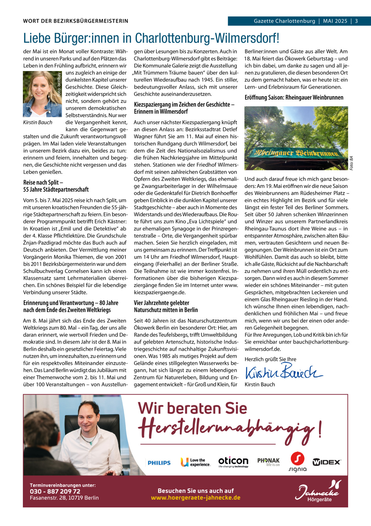 WORT DER BEZIRKSBÜRGERMEISTERIN DAS WORT DER BEZIRKSBÜRGERMEISTERIN  Gazette Charlottenburg  |  MAI Gazette Wilmersdorf | Mai2025  |  3 2025 | 3  Liebe Bürger:innen in Charlottenburg-Wilmersdorf!  Foto: BA  Foto: britibay  der Mai ist ein Monat voller Kontraste: Wäh- gen über Lesungen bis zu Konzerten. Auch in Berliner:innen und Gäste aus aller Welt. Am rend in unseren Parks und auf den Plätzen das Charlottenburg-Wilmersdorf gibt es Beiträge: 18. Mai feiert das Ökowerk Geburtstag – und Leben in den Frühling aufbricht, erinnern wir Die Kommunale Galerie zeigt die Ausstellung ich bin dabei, um danke zu sagen und all jeuns zugleich an einige der „Mit Trümmern Träume bauen“ über den kul- nen zu gratulieren, die diesen besonderen Ort dunkelsten Kapitel unserer turellen Wiederaufbau nach 1945. Ein stiller, zu dem gemacht haben, was er heute ist: ein Geschichte. Diese Gleich- bedeutungsvoller Anlass, sich mit unserer Lern- und Erlebnisraum für Generationen. zeitigkeit widerspricht sich Geschichte auseinanderzusetzen. Eröffnung Saison: Rheingauer Weinbrunnen nicht, sondern gehört zu Kiezspaziergang im Zeichen der Geschichte – unserem demokratischen Erinnern in Wilmersdorf Selbstverständnis. Nur wer Kirstin Bauch die Vergangenheit kennt, Auch unser nächster Kiezspaziergang knüpft kann die Gegenwart ge- an diesen Anlass an: Bezirksstadtrat Detlef stalten und die Zukunft verantwortungsvoll Wagner führt Sie am 11. Mai auf einen hisprägen. Im Mai laden viele Veranstaltungen torischen Rundgang durch Wilmersdorf, bei in unserem Bezirk dazu ein, beides zu tun: dem die Zeit des Nationalsozialismus und erinnern und feiern, innehalten und begeg- die frühen Nachkriegsjahre im Mittelpunkt nen, die Geschichte nicht vergessen und das stehen. Stationen wie der Friedhof Wilmersdorf mit seinen zahlreichen Grabstätten von Leben genießen. Opfern des Zweiten Weltkriegs, das ehemali- Und auch darauf freue ich mich ganz besonReise nach Split – ge Zwangsarbeiterlager in der Wilhelmsaue ders: Am 19. Mai eröffnen wir die neue Saison 55 Jahre Städtepartnerschaft oder die Gedenktafel für Dietrich Bonhoeffer des Weinbrunnens am Rüdesheimer Platz – Vom 5. bis 7. Mai 2025 reise ich nach Split, um geben Einblick in die dunklen Kapitel unserer ein echtes Highlight im Bezirk und für viele mit unseren kroatischen Freunden die 55-jäh- Stadtgeschichte – aber auch in Momente des längst ein fester Teil des Berliner Sommers. rige Städtepartnerschaft zu feiern. Ein beson- Widerstands und des Wiederaufbaus. Die Rou- Seit über 50 Jahren schenken Winzerinnen derer Programmpunkt betrifft Erich Kästner: te führt uns zum Kino „Eva Lichtspiele“ und und Winzer aus unserem Partnerlandkreis In Kroatien ist „Emil und die Detektive“ ab zur ehemaligen Synagoge in der Prinzregen- Rheingau-Taunus dort ihre Weine aus – in der 4. Klasse Pflichtlektüre. Die Grundschule tenstraße – Orte, die Vergangenheit spürbar entspannter Atmosphäre, zwischen alten BäuŽnjan-Pazdigrad möchte das Buch auch auf machen. Seien Sie herzlich eingeladen, mit men, vertrauten Gesichtern und neuen BeDeutsch anbieten. Der Vermittlung meiner uns gemeinsam zu erinnern. Der Treffpunkt ist gegnungen. Der Weinbrunnen ist ein Ort zum Vorgängerin Monika Thiemen, die von 2001 um 14 Uhr am Friedhof Wilmersdorf, Haupt- Wohlfühlen. Damit das auch so bleibt, bitte bis 2011 Bezirksbürgermeisterin war und dem eingang (Feierhalle) an der Berliner Straße. ich alle Gäste, Rücksicht auf die Nachbarschaft Schulbuchverlag Cornelsen kann ich einen Die Teilnahme ist wie immer kostenfrei. In- zu nehmen und ihren Müll ordentlich zu entKlassensatz samt Lehrmaterialien überrei- formationen über die bisherigen Kiezspa- sorgen. Dann wird es auch in diesem Sommer chen. Ein schönes Beispiel für die lebendige ziergänge finden Sie im Internet unter www. wieder ein schönes Miteinander – mit guten Verbindung unserer Städte. kiezspaziergaenge.de. Gesprächen, mitgebrachten Leckereien und einem Glas Rheingauer Riesling in der Hand. Erinnerung und Verantwortung – 80 Jahre Vier Jahrzehnte gelebter Ich wünsche Ihnen einen lebendigen, nachnach dem Ende des Zweiten Weltkriegs Naturschutz mitten in Berlin denklichen und fröhlichen Mai – und freue Am 8. Mai jährt sich das Ende des Zweiten Seit 40  Jahren ist das Naturschutzzentrum mich, wenn wir uns bei der einen oder andeWeltkriegs zum 80. Mal – ein Tag, der uns alle Ökowerk Berlin ein besonderer Ort: Hier, am ren Gelegenheit begegnen. daran erinnert, wie wertvoll Frieden und De- Rande des Teufelsbergs, trifft Umweltbildung Für Ihre Anregungen, Lob und Kritik bin ich für mokratie sind. In diesem Jahr ist der 8. Mai in auf gelebten Artenschutz, historische Indus- Sie erreichbar unter bauch@charlottenburgBerlin deshalb ein gesetzlicher Feiertag. Viele triegeschichte auf nachhaltige Zukunftsvisi- wilmersdorf.de. nutzen ihn, um innezuhalten, zu erinnern und onen. Was 1985 als mutiges Projekt auf dem Herzlich grüßt Sie Ihre für ein respektvolles Miteinander einzuste- Gelände eines stillgelegten Wasserwerks be-   hen. Das Land Berlin würdigt das Jubiläum mit gann, hat sich längst zu einem lebendigen   einer Themenwoche vom 2. bis 11. Mai und Zentrum für Naturerleben, Bildung und En-   über 100 Veranstaltungen – von Ausstellun- gagement entwickelt – für Groß und Klein, für Kirstin Bauch  www.gazette-berlin.de