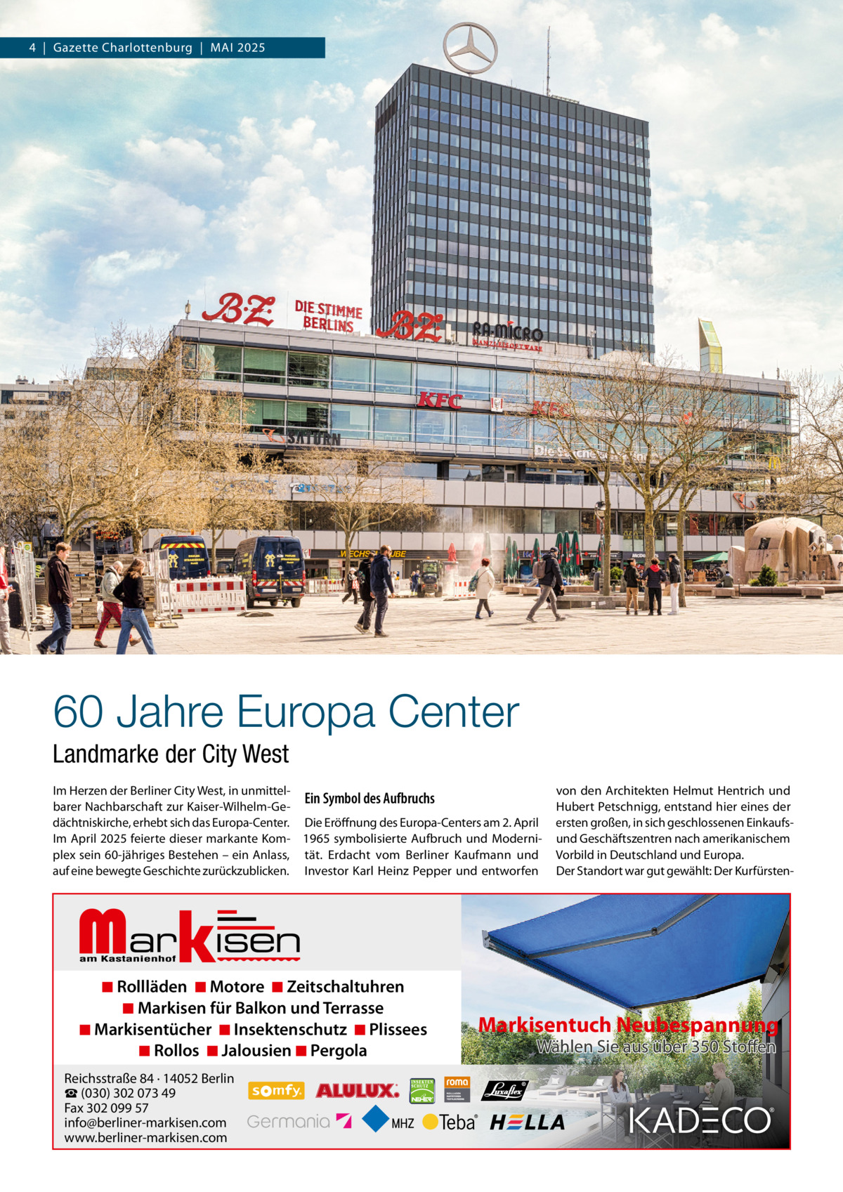 4  |  Gazette Charlottenburg  |  MAI 2025  60 Jahre Europa Center Landmarke der City West Im Herzen der Berliner City West, in unmittelEin Symbol des Aufbruchs barer Nachbarschaft zur Kaiser-Wilhelm-Gedächtniskirche, erhebt sich das Europa-Center. Die Eröffnung des Europa-Centers am 2. April Im April 2025 feierte dieser markante Kom- 1965 symbolisierte Aufbruch und Moderniplex sein 60-jähriges Bestehen – ein Anlass, tät. Erdacht vom Berliner Kaufmann und auf eine bewegte Geschichte zurückzublicken. Investor Karl Heinz Pepper und entworfen  von den Architekten Helmut Hentrich und Hubert Petschnigg, entstand hier eines der ersten großen, in sich geschlossenen Einkaufsund Geschäftszentren nach amerikanischem Vorbild in Deutschland und Europa. Der Standort war gut gewählt: Der Kurfürsten Markisen  ◾ Rollläden ◾ Motore ◾ Zeitschaltuhren ◾ Markisen für Balkon und Terrasse ◾ Markisentücher ◾ Insektenschutz ◾ Plissees ◾ Rollos ◾ Jalousien ◾ Pergola  Reichsstraße 84 · 14052 Berlin ☎ (030) 302 073 49 Fax 302 099 57 info@berliner-markisen.com www.berliner-markisen.com  Markisentuch Neubespannung Wählen Sie aus über 350 Stoffen