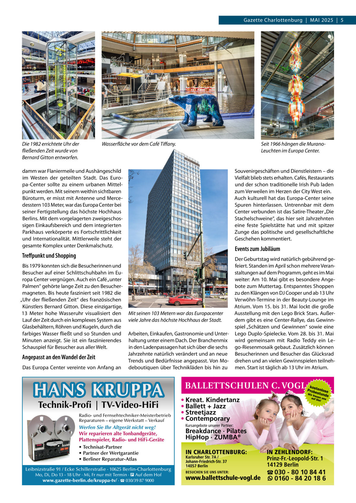 Gazette Charlottenburg  |  MAI 2025  |  5  Die 1982 errichtete Uhr der fließenden Zeit wurde von Bernard Gitton entworfen.  Wasserfläche vor dem Café Tiffany.  Seit 1966 hängen die MuranoLeuchten im Europa Center.  damm war Flaniermeile und Aushängeschild im Westen der geteilten Stadt. Das Europa-Center sollte zu einem urbanen Mittelpunkt werden. Mit seinem weithin sichtbaren Büroturm, er misst mit Antenne und Mercedesstern 103 Meter, war das Europa Center bei seiner Fertigstellung das höchste Hochhaus Berlins. Mit dem vorgelagerten zweigeschossigen Einkaufsbereich und dem integrierten Parkhaus verkörperte es Fortschrittlichkeit und Internationalität. Mittlerweile steht der gesamte Komplex unter Denkmalschutz.  Souvenirgeschäften und Dienstleistern – die Vielfalt blieb stets erhalten. Cafés, Restaurants und der schon traditionelle Irish Pub laden zum Verweilen im Herzen der City West ein. Auch kulturell hat das Europa-Center seine Spuren hinterlassen. Untrennbar mit dem Center verbunden ist das Satire-Theater „Die Stachelschweine“, das hier seit Jahrzehnten eine feste Spielstätte hat und mit spitzer Zunge das politische und gesellschaftliche Geschehen kommentiert.  Events zum Jubiläum  Treffpunkt und Shopping Bis 1979 konnten sich die Besucherinnen und Besucher auf einer Schlittschuhbahn im Europa Center vergnügen. Auch ein Café „unter Palmen“ gehörte lange Zeit zu den Besuchermagneten. Bis heute fasziniert seit 1982 die „Uhr der fließenden Zeit“ des französischen Künstlers Bernard Gitton. Diese einzigartige, 13  Meter hohe Wasseruhr visualisiert den Lauf der Zeit durch ein komplexes System aus Glasbehältern, Röhren und Kugeln, durch die farbiges Wasser fließt und so Stunden und Minuten anzeigt. Sie ist ein faszinierendes Schauspiel für Besucher aus aller Welt.  Angepasst an den Wandel der Zeit Das Europa Center vereinte von Anfang an  Mit seinen 103 Metern war das Europacenter viele Jahre das höchste Hochhaus der Stadt. Arbeiten, Einkaufen, Gastronomie und Unterhaltung unter einem Dach. Der Branchenmix in den Ladenpassagen hat sich über die sechs Jahrzehnte natürlich verändert und an neue Trends und Bedürfnisse angepasst. Von Modeboutiquen über Technikläden bis hin zu  HANS KRUPPA Technik-Profi | TV-Video-HiFi  Radio- und Fernsehtechniker-Meisterbetrieb Reparaturen – eigene Werkstatt – Verkauf  Werfen Sie Ihr Altgerät nicht weg! Wir reparieren alte Tonbandgeräte, Plattenspieler, Radio- und HiFi-Geräte • Technisat-Partner • Partner der Wertgarantie • Berliner Reparatur-Atlas Leibnizstraße 91 / Ecke Schillerstraße · 10625 Berlin-Charlottenburg Mo, Di, Do 13 - 18 Uhr · Mi, Fr nur mit Termin · � Auf dem Hof www.gazette-berlin.de/kruppa-tv/ · ☎ 030/39 87 9000  Der Geburtstag wird natürlich gebührend gefeiert. Standen im April schon mehrere Veranstaltungen auf dem Programm, geht es im Mai weiter: Am 10. Mai gibt es besondere Angebote zum Muttertag. Entspanntes Shoppen zu den Klängen von DJ Cooper und ab 13 Uhr Verwöhn-Termine in der Beauty-Lounge im Atrium. Vom 15. bis 31. Mai lockt die große Ausstellung mit den Lego Brick Stars. Außerdem gibt es eine Center-Rallye, das Gewinnspiel „Schätzen und Gewinnen“ sowie eine Lego Duplo-Spielecke. Vom 28. bis 31. Mai wird gemeinsam mit Radio Teddy ein Lego-Riesenmosaik gebaut. Zusätzlich können Besucherinnen und Besucher das Glücksrad drehen und an vielen Gewinnspielen teilnehmen. Start ist täglich ab 13 Uhr im Atrium.  • Kreat. Kindertanz • Ballett + Jazz • Streetjazz • Contemporary Kursangebote unserer Partner:  Breakdance · Pilates HipHop · ZUMBA®  ☎ 030 - 80 10 84 41 0160 - 84 20 18 6