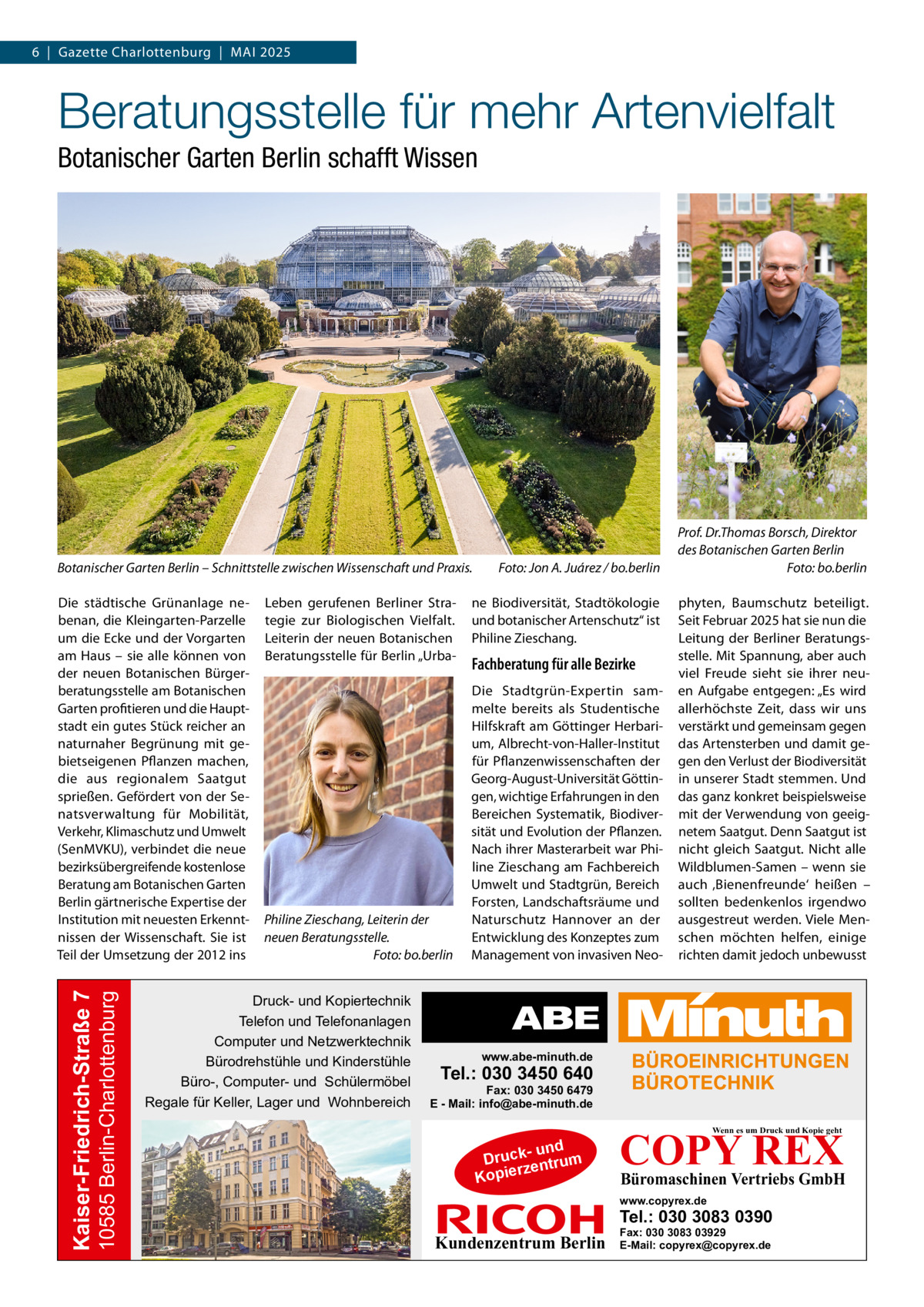 6  |  Gazette Charlottenburg  |  Mai 2025  Beratungsstelle für mehr Artenvielfalt Botanischer Garten Berlin schafft Wissen  Botanischer Garten Berlin – Schnittstelle zwischen Wissenschaft und Praxis.�  10585 Berlin-Charlottenburg  Kaiser-Friedrich-Straße 7  Die städtische Grünanlage nebenan, die Kleingarten-Parzelle um die Ecke und der Vorgarten am Haus – sie alle können von der neuen Botanischen Bürgerberatungsstelle am Botanischen Garten profitieren und die Hauptstadt ein gutes Stück reicher an naturnaher Begrünung mit gebietseigenen Pflanzen machen, die aus regionalem Saatgut sprießen. Gefördert von der Senatsverwaltung für Mobilität, Verkehr, Klimaschutz und Umwelt (SenMVKU), verbindet die neue bezirksübergreifende kostenlose Beratung am Botanischen Garten Berlin gärtnerische Expertise der Institution mit neuesten Erkenntnissen der Wissenschaft. Sie ist Teil der Umsetzung der 2012 ins  Leben gerufenen Berliner Strategie zur Biologischen Vielfalt. Leiterin der neuen Botanischen Beratungsstelle für Berlin „Urba Philine Zieschang, Leiterin der neuen Beratungsstelle. � Foto: bo.berlin  Druck- und Kopiertechnik Telefon und Telefonanlagen Computer und Netzwerktechnik Bürodrehstühle und Kinderstühle Büro-, Computer- und Schülermöbel Regale für Keller, Lager und Wohnbereich  Foto: Jon A. Juárez / bo.berlin  ne Biodiversität, Stadtökologie und botanischer Artenschutz“ ist Philine Zieschang.  Fachberatung für alle Bezirke Die Stadtgrün-Expertin sammelte bereits als Studentische Hilfskraft am Göttinger Herbarium, Albrecht-von-Haller-Institut für Pflanzenwissenschaften der Georg-August-Universität Göttingen, wichtige Erfahrungen in den Bereichen Systematik, Biodiversität und Evolution der Pflanzen. Nach ihrer Masterarbeit war Philine Zieschang am Fachbereich Umwelt und Stadtgrün, Bereich Forsten, Landschaftsräume und Naturschutz Hannover an der Entwicklung des Konzeptes zum Management von invasiven Neo Prof. Dr.Thomas Borsch, Direktor des Botanischen Garten Berlin � Foto: bo.berlin phyten, Baumschutz beteiligt. Seit Februar 2025 hat sie nun die Leitung der Berliner Beratungsstelle. Mit Spannung, aber auch viel Freude sieht sie ihrer neuen Aufgabe entgegen: „Es wird allerhöchste Zeit, dass wir uns verstärkt und gemeinsam gegen das Artensterben und damit gegen den Verlust der Biodiversität in unserer Stadt stemmen. Und das ganz konkret beispielsweise mit der Verwendung von geeignetem Saatgut. Denn Saatgut ist nicht gleich Saatgut. Nicht alle Wildblumen-Samen – wenn sie auch ‚Bienenfreunde‘ heißen – sollten bedenkenlos irgendwo ausgestreut werden. Viele Menschen möchten helfen, einige richten damit jedoch unbewusst  www.abe-minuth.de  Tel.: 030 3450 640  Fax: 030 3450 6479 E - Mail: info@abe-minuth.de  COPY REX Wenn es um Druck und Kopie geht  - und Druck entrum rz Kopie  Büromaschinen Vertriebs GmbH  www.copyrex.de  Tel.: 030 3083 0390  Kundenzentrum Berlin  Fax: 030 3083 03929 E-Mail: copyrex@copyrex.de