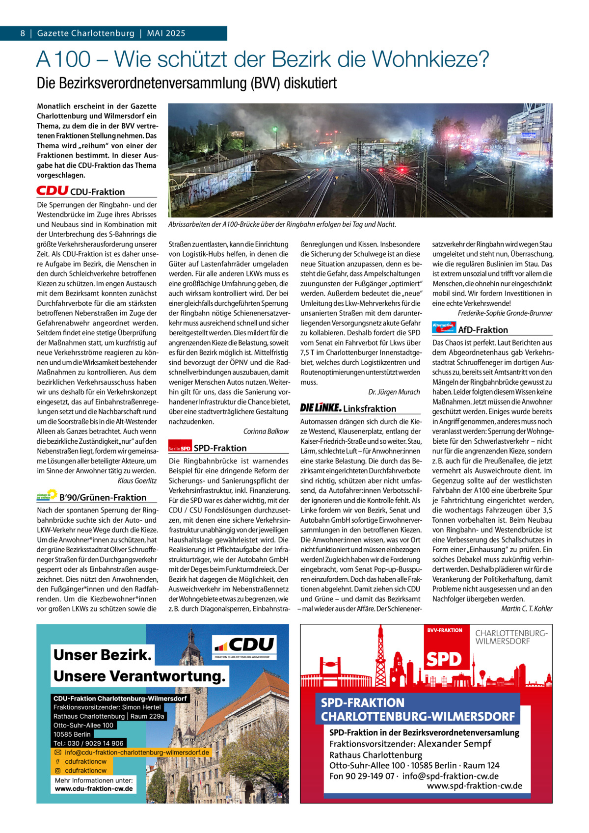 8  |  Gazette Gazette Charlottenburg Charlottenburg  |  Mai & Wilmersdorf 2025 5  www.gazette-berlin.de  A 100 – Wie schützt der Bezirk die Wohnkieze? Die Bezirksverordnetenversammlung (BVV) diskutiert Monatlich erscheint in der Gazette Charlottenburg und Wilmersdorf ein Thema, zu dem die in der BVV vertretenen Fraktionen Stellung nehmen. Das Thema wird „reihum“ von einer der Fraktionen bestimmt. In dieser Ausgabe hat die CDU-Fraktion das Thema vorgeschlagen.  CDU-Fraktion Die Sperrungen der Ringbahn- und der Westendbrücke im Zuge ihres Abrisses und Neubaus sind in Kombination mit der Unterbrechung des S-Bahnrings die größte Verkehrsherausforderung unserer Zeit. Als CDU-Fraktion ist es daher unsere Aufgabe im Bezirk, die Menschen in den durch Schleichverkehre betroffenen Kiezen zu schützen. Im engen Austausch mit dem Bezirksamt konnten zunächst Durchfahrverbote für die am stärksten betroffenen Nebenstraßen im Zuge der Gefahrenabwehr angeordnet werden. Seitdem findet eine stetige Überprüfung der Maßnahmen statt, um kurzfristig auf neue Verkehrsströme reagieren zu können und um die Wirksamkeit bestehender Maßnahmen zu kontrollieren. Aus dem bezirklichen Verkehrsausschuss haben wir uns deshalb für ein Verkehrskonzept eingesetzt, das auf Einbahnstraßenregelungen setzt und die Nachbarschaft rund um die Soorstraße bis in die Alt-Westender Alleen als Ganzes betrachtet. Auch wenn die bezirkliche Zuständigkeit„nur“ auf den Nebenstraßen liegt, fordern wir gemeinsame Lösungen aller beteiligter Akteure, um im Sinne der Anwohner tätig zu werden. Klaus Goerlitz  B‘90/Grünen-Fraktion Nach der spontanen Sperrung der Ringbahnbrücke suchte sich der Auto- und LKW-Verkehr neue Wege durch die Kieze. Um die Anwohner*innen zu schützen, hat der grüne Bezirksstadtrat Oliver Schruoffeneger Straßen für den Durchgangsverkehr gesperrt oder als Einbahnstraßen ausgezeichnet. Dies nützt den Anwohnenden, den Fußgänger*innen und den Radfahrenden. Um die Kiezbewohner*innen vor großen LKWs zu schützen sowie die  1.200 ohne Bild 1.100 mit Bild Vorwort Grüne SPD CDU FDP Linke AfD  -1160 1178 1096 1102 1057  Abrissarbeiten der A100-Brücke über der Ringbahn erfolgen bei Tag und Nacht. Straßen zu entlasten, kann die Einrichtung von Logistik-Hubs helfen, in denen die Güter auf Lastenfahrräder umgeladen werden. Für alle anderen LKWs muss es eine großflächige Umfahrung geben, die auch wirksam kontrolliert wird. Der bei einer gleichfalls durchgeführten Sperrung der Ringbahn nötige Schienenersatzverkehr muss ausreichend schnell und sicher bereitgestellt werden. Dies mildert für die angrenzenden Kieze die Belastung, soweit es für den Bezirk möglich ist. Mittelfristig sind bevorzugt der ÖPNV und die Radschnellverbindungen auszubauen, damit weniger Menschen Autos nutzen. Weiterhin gilt für uns, dass die Sanierung vorhandener Infrastruktur die Chance bietet, über eine stadtverträglichere Gestaltung nachzudenken. Corinna Balkow Berlin  SPD-Fraktion  Die Ringbahnbrücke ist warnendes Beispiel für eine dringende Reform der Sicherungs- und Sanierungspflicht der Verkehrsinfrastruktur, inkl. Finanzierung. Für die SPD war es daher wichtig, mit der CDU / CSU Fondslösungen durchzusetzen, mit denen eine sichere Verkehrsinfrastruktur unabhängig von der jeweiligen Haushaltslage gewährleistet wird. Die Realisierung ist Pflichtaufgabe der Infrastrukturträger, wie der Autobahn GmbH mit der Deges beim Funkturmdreieck. Der Bezirk hat dagegen die Möglichkeit, den Ausweichverkehr im Nebenstraßennetz der Wohngebiete etwas zu begrenzen, wie z. B. durch Diagonalsperren, Einbahnstra ßenreglungen und Kissen. Insbesondere die Sicherung der Schulwege ist an diese neue Situation anzupassen, denn es besteht die Gefahr, dass Ampelschaltungen zuungunsten der Fußgänger „optimiert“ werden. Außerdem bedeutet die „neue“ Umleitung des Lkw-Mehrverkehrs für die unsanierten Straßen mit dem darunterliegenden Versorgungsnetz akute Gefahr zu kollabieren. Deshalb fordert die SPD vom Senat ein Fahrverbot für Lkws über 7,5 T im Charlottenburger Innenstadtgebiet, welches durch Logistikzentren und Routenoptimierungen unterstützt werden muss. Dr. Jürgen Murach  Linksfraktion Automassen drängen sich durch die Kieze Westend, Klausenerplatz, entlang der Kaiser-Friedrich-Straße und so weiter. Stau, Lärm, schlechte Luft – für Anwohner:innen eine starke Belastung. Die durch das Bezirksamt eingerichteten Durchfahrverbote sind richtig, schützen aber nicht umfassend, da Autofahrer:innen Verbotsschilder ignorieren und die Kontrolle fehlt. Als Linke fordern wir von Bezirk, Senat und Autobahn GmbH sofortige Einwohnerversammlungen in den betroffenen Kiezen. Die Anwohner:innen wissen, was vor Ort nicht funktioniert und müssen einbezogen werden! Zugleich haben wir die Forderung eingebracht, vom Senat Pop-up-Busspuren einzufordern. Doch das haben alle Fraktionen abgelehnt. Damit ziehen sich CDU und Grüne – und damit das Bezirksamt – mal wieder aus der Affäre. Der Schienener satzverkehr der Ringbahn wird wegen Stau umgeleitet und steht nun, Überraschung, wie die regulären Buslinien im Stau. Das ist extrem unsozial und trifft vor allem die Menschen, die ohnehin nur eingeschränkt mobil sind. Wir fordern Investitionen in eine echte Verkehrswende! Frederike-Sophie Gronde-Brunner Alternative für  Deutschland  AfD-Fraktion  Das Chaos ist perfekt. Laut Berichten aus dem Abgeordnetenhaus gab Verkehrsstadtrat Schruoffeneger im dortigen Ausschuss zu, bereits seit Amtsantritt von den Mängeln der Ringbahnbrücke gewusst zu haben. Leider folgten diesem Wissen keine Maßnahmen. Jetzt müssen die Anwohner geschützt werden. Einiges wurde bereits in Angriff genommen, anderes muss noch veranlasst werden: Sperrung der Wohngebiete für den Schwerlastverkehr – nicht nur für die angrenzenden Kieze, sondern z. B. auch für die Preußenallee, die jetzt vermehrt als Ausweichroute dient. Im Gegenzug sollte auf der westlichsten Fahrbahn der A100 eine überbreite Spur je Fahrtrichtung eingerichtet werden, die wochentags Fahrzeugen über 3,5 Tonnen vorbehalten ist. Beim Neubau von Ringbahn- und Westendbrücke ist eine Verbesserung des Schallschutzes in Form einer „Einhausung“ zu prüfen. Ein solches Debakel muss zukünftig verhindert werden. Deshalb plädieren wir für die Verankerung der Politikerhaftung, damit Probleme nicht ausgesessen und an den Nachfolger übergeben werden. Martin C. T. Kohler
