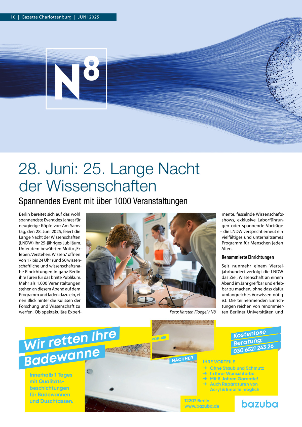 10  |  Gazette Charlottenburg  |  Juni 2025  28. Juni: 25. Lange Nacht der Wissenschaften Spannendes Event mit über 1000 Veranstaltungen Berlin bereitet sich auf das wohl spannendste Event des Jahres für neugierige Köpfe vor: Am Samstag, den 28. Juni 2025, feiert die Lange Nacht der Wissenschaften (LNDW) ihr 25-jähriges Jubiläum. Unter dem bewährten Motto „Erleben. Verstehen. Wissen.“ öffnen von 17 bis 24 Uhr rund 50 wissenschaftliche und wissenschaftsnahe Einrichtungen in ganz Berlin ihre Türen für das breite Publikum. Mehr als 1.000 Veranstaltungen stehen an diesem Abend auf dem Programm und laden dazu ein, einen Blick hinter die Kulissen der Forschung und Wissenschaft zu werfen. Ob spektakuläre Experi mente, fesselnde Wissenschaftsshows, exklusive Laborführungen oder spannende Vorträge – die LNDW verspricht erneut ein vielfältiges und unterhaltsames Programm für Menschen jeden Alters.  Renommierte Einrichtungen  �  e r h I n e t Wir ret e n n a w e Bad Innerhalb 1 Tages mit Qualitäts­ beschichtungen für Badewannen und Duschtassen.  Foto: Karsten Floegel / N8  Seit nunmehr einem Vierteljahrhundert verfolgt die LNDW das Ziel, Wissenschaft an einem Abend im Jahr greifbar und erlebbar zu machen, ohne dass dafür umfangreiches Vorwissen nötig ist. Die teilnehmenden Einrichtungen reichen von renommierten Berliner Universitäten und  se Kostenlo g: B e r at un 243 26 030 6521  VORHER  NACHH  ER  IHRE VORTEILE Ohne Staub und Schmutz In Ihrer Wunschfarbe Mit 8 Jahren Garantie! Auch Reparaturen von Acryl & Emaille möglich  12207 Berlin www.bazuba.de