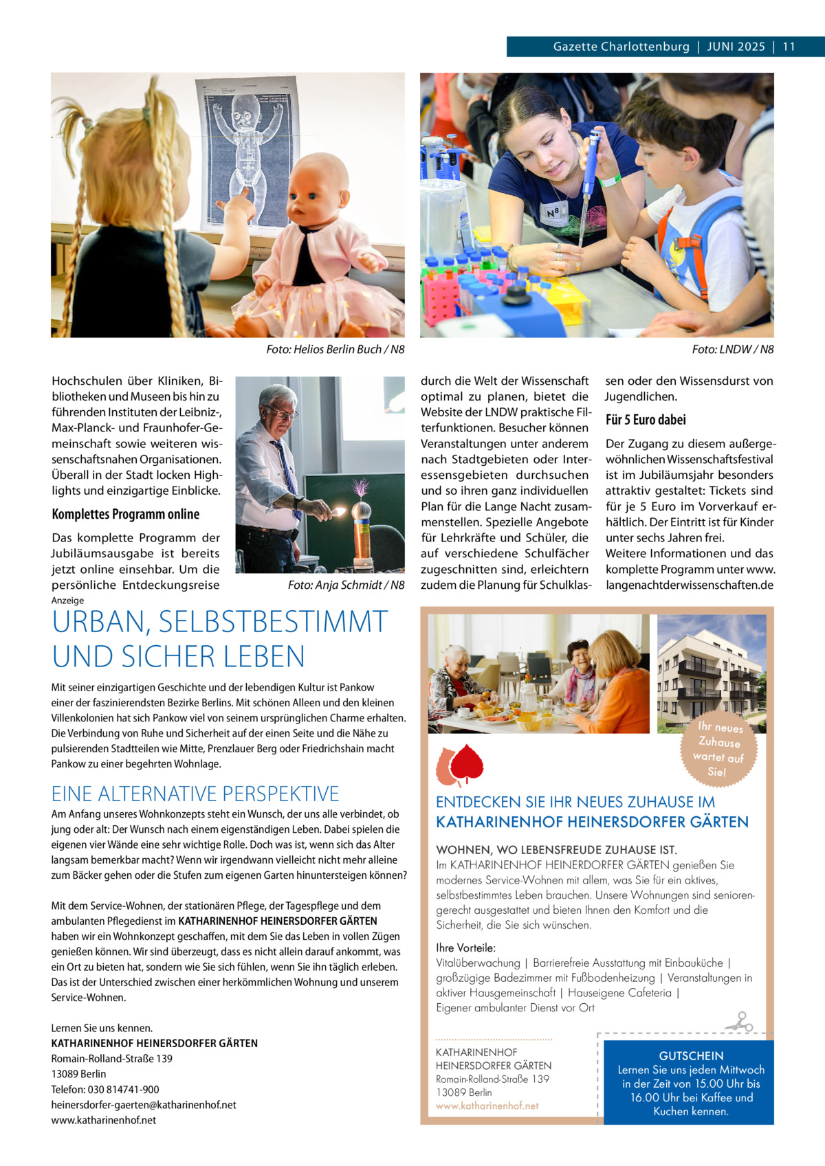 Gazette Charlottenburg  |  Juni 2025  |  11  �  Foto: Helios Berlin Buch / N8  Hochschulen über Kliniken, Bibliotheken und Museen bis hin zu führenden Instituten der Leibniz-, Max-Planck- und Fraunhofer-Gemeinschaft sowie weiteren wissenschaftsnahen Organisationen. Überall in der Stadt locken Highlights und einzigartige Einblicke.  Komplettes Programm online Das komplette Programm der Jubiläumsausgabe ist bereits jetzt online einsehbar. Um die persönliche Entdeckungsreise  �  Foto: Anja Schmidt / N8  �  Foto: LNDW / N8  durch die Welt der Wissenschaft sen oder den Wissensdurst von optimal zu planen, bietet die Jugendlichen. Website der LNDW praktische FilFür 5 Euro dabei terfunktionen. Besucher können Veranstaltungen unter anderem Der Zugang zu diesem außergenach Stadtgebieten oder Inter- wöhnlichen Wissenschaftsfestival essensgebieten durchsuchen ist im Jubiläumsjahr besonders und so ihren ganz individuellen attraktiv gestaltet: Tickets sind Plan für die Lange Nacht zusam- für je 5  Euro im Vorverkauf ermenstellen. Spezielle Angebote hältlich. Der Eintritt ist für Kinder für Lehrkräfte und Schüler, die unter sechs Jahren frei. auf verschiedene Schulfächer Weitere Informationen und das zugeschnitten sind, erleichtern komplette Programm unter www. zudem die Planung für Schulklas- langenachtderwissenschaften.de  Anzeige  URBAN, SELBSTBESTIMMT UND SICHER LEBEN  Mit seiner einzigartigen Geschichte und der lebendigen Kultur ist Pankow einer der faszinierendsten Bezirke Berlins. Mit schönen Alleen und den kleinen Villenkolonien hat sich Pankow viel von seinem ursprünglichen Charme erhalten. Die Verbindung von Ruhe und Sicherheit auf der einen Seite und die Nähe zu pulsierenden Stadtteilen wie Mitte, Prenzlauer Berg oder Friedrichshain macht Pankow zu einer begehrten Wohnlage.  EINE ALTERNATIVE PERSPEKTIVE Am Anfang unseres Wohnkonzepts steht ein Wunsch, der uns alle verbindet, ob jung oder alt: Der Wunsch nach einem eigenständigen Leben. Dabei spielen die eigenen vier Wände eine sehr wichtige Rolle. Doch was ist, wenn sich das Alter langsam bemerkbar macht? Wenn wir irgendwann vielleicht nicht mehr alleine zum Bäcker gehen oder die Stufen zum eigenen Garten hinuntersteigen können? Mit dem Service-Wohnen, der stationären Pflege, der Tagespflege und dem ambulanten Pflegedienst im KATHARINENHOF HEINERSDORFER GÄRTEN haben wir ein Wohnkonzept geschaffen, mit dem Sie das Leben in vollen Zügen genießen können. Wir sind überzeugt, dass es nicht allein darauf ankommt, was ein Ort zu bieten hat, sondern wie Sie sich fühlen, wenn Sie ihn täglich erleben. Das ist der Unterschied zwischen einer herkömmlichen Wohnung und unserem Service-Wohnen. Lernen Sie uns kennen. KATHARINENHOF HEINERSDORFER GÄRTEN Romain-Rolland-Straße 139 13089 Berlin Telefon: 030 814741-900 heinersdorfer-gaerten@katharinenhof.net www.katharinenhof.net  Ihr neues Zuhause war tet auf Sie!  ENTDECKEN SIE IHR NEUES ZUHAUSE IM KATHARINENHOF HEINERSDORFER GÄRTEN WOHNEN, WO LEBENSFREUDE ZUHAUSE IST. Im KATHARINENHOF HEINERDORFER GÄRTEN genießen Sie modernes Service-Wohnen mit allem, was Sie für ein aktives, selbstbestimmtes Leben brauchen. Unsere Wohnungen sind seniorengerecht ausgestattet und bieten Ihnen den Komfort und die Sicherheit, die Sie sich wünschen. Ihre Vorteile: Vitalüberwachung | Barrierefreie Ausstattung mit Einbauküche | großzügige Badezimmer mit Fußbodenheizung | Veranstaltungen in aktiver Hausgemeinschaft | Hauseigene Cafeteria | Eigener ambulanter Dienst vor Ort KATHARINENHOF HEINERSDORFER GÄRTEN Romain-Rolland-Straße 139 13089 Berlin www.katharinenhof.net  GUTSCHEIN Lernen Sie uns jeden Mittwoch in der Zeit von 15.00 Uhr bis 16.00 Uhr bei Kaffee und Kuchen kennen.
