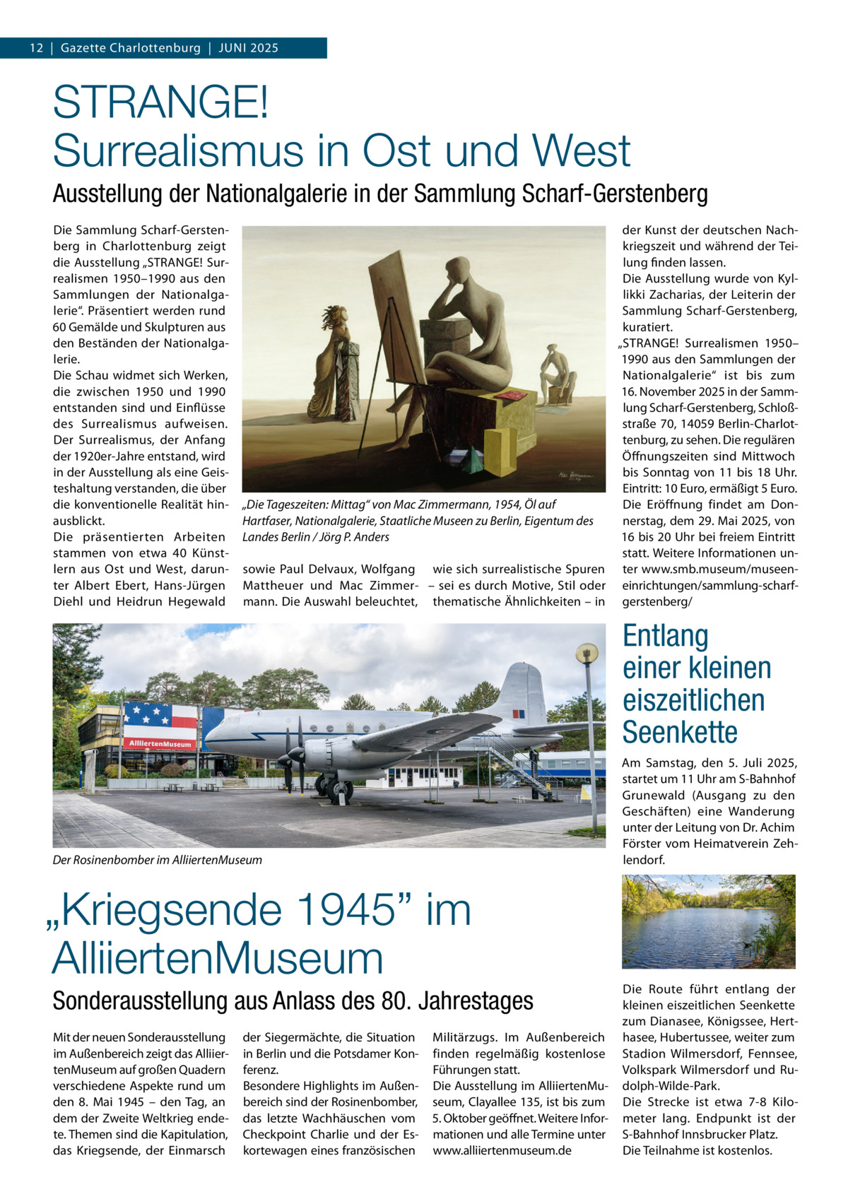 12  |  Gazette Charlottenburg  |  Juni 2025  STRANGE! Surrealismus in Ost und West Ausstellung der Nationalgalerie in der Sammlung Scharf-Gerstenberg Die Sammlung Scharf-Gerstenberg in Charlottenburg zeigt die Ausstellung „STRANGE! Surrealismen 1950–1990 aus den Sammlungen der Nationalgalerie“. Präsentiert werden rund 60 Gemälde und Skulpturen aus den Beständen der Nationalgalerie. Die Schau widmet sich Werken, die zwischen 1950 und 1990 entstanden sind und Einflüsse des Surrealismus aufweisen. Der Surrealismus, der Anfang der 1920er-Jahre entstand, wird in der Ausstellung als eine Geisteshaltung verstanden, die über die konventionelle Realität hinausblickt. Die präsentierten Arbeiten stammen von etwa 40 Künstlern aus Ost und West, darunter Albert Ebert, Hans-Jürgen Diehl und Heidrun Hegewald  der Kunst der deutschen Nachkriegszeit und während der Teilung finden lassen. Die Ausstellung wurde von Kyllikki Zacharias, der Leiterin der Sammlung Scharf-Gerstenberg, kuratiert. „STRANGE! Surrealismen 1950– 1990 aus den Sammlungen der Nationalgalerie“ ist bis zum 16. November 2025 in der Sammlung Scharf-Gerstenberg, Schloßstraße 70, 14059 Berlin-Charlottenburg, zu sehen. Die regulären Öffnungszeiten sind Mittwoch bis Sonntag von 11 bis 18  Uhr. Eintritt: 10 Euro, ermäßigt 5 Euro. Die Eröffnung findet am Don„Die Tageszeiten: Mittag“ von Mac Zimmermann, 1954, Öl auf nerstag, dem 29. Mai 2025, von Hartfaser, Nationalgalerie, Staatliche Museen zu Berlin, Eigentum des 16 bis 20 Uhr bei freiem Eintritt Landes Berlin / Jörg P. Anders statt. Weitere Informationen unsowie Paul Delvaux, Wolfgang wie sich surrealistische Spuren ter www.smb.museum/museenMattheuer und Mac Zimmer- – sei es durch Motive, Stil oder einrichtungen/sammlung-scharfmann. Die Auswahl beleuchtet, thematische Ähnlichkeiten – in gerstenberg/  Entlang einer kleinen eiszeitlichen Seenkette Am Samstag, den 5. Juli 2025, startet um 11 Uhr am S-Bahnhof Grunewald (Ausgang zu den Geschäften) eine Wanderung unter der Leitung von Dr. Achim Förster vom Heimatverein Zehlendorf.  Der Rosinenbomber im AlliiertenMuseum  „Kriegsende 1945” im AlliiertenMuseum Sonderausstellung aus Anlass des 80. Jahrestages Mit der neuen Sonderausstellung im Außenbereich zeigt das AlliiertenMuseum auf großen Quadern verschiedene Aspekte rund um den 8.  Mai 1945 – den Tag, an dem der Zweite Weltkrieg endete. Themen sind die Kapitulation, das Kriegsende, der Einmarsch  der Siegermächte, die Situation in Berlin und die Potsdamer Konferenz. Besondere Highlights im Außenbereich sind der Rosinenbomber, das letzte Wachhäuschen vom Checkpoint Charlie und der Eskortewagen eines französischen  Militärzugs. Im Außenbereich finden regelmäßig kostenlose Führungen statt. Die Ausstellung im AlliiertenMuseum, Clayallee 135, ist bis zum 5. Oktober geöffnet. Weitere Informationen und alle Termine unter www.alliiertenmuseum.de  Die Route führt entlang der kleinen eiszeitlichen Seenkette zum Dianasee, Königssee, Herthasee, Hubertussee, weiter zum Stadion Wilmersdorf, Fennsee, Volkspark Wilmersdorf und Rudolph-Wilde-Park. Die Strecke ist etwa 7-8 Kilometer lang. Endpunkt ist der S-Bahnhof Innsbrucker Platz. Die Teilnahme ist kostenlos.