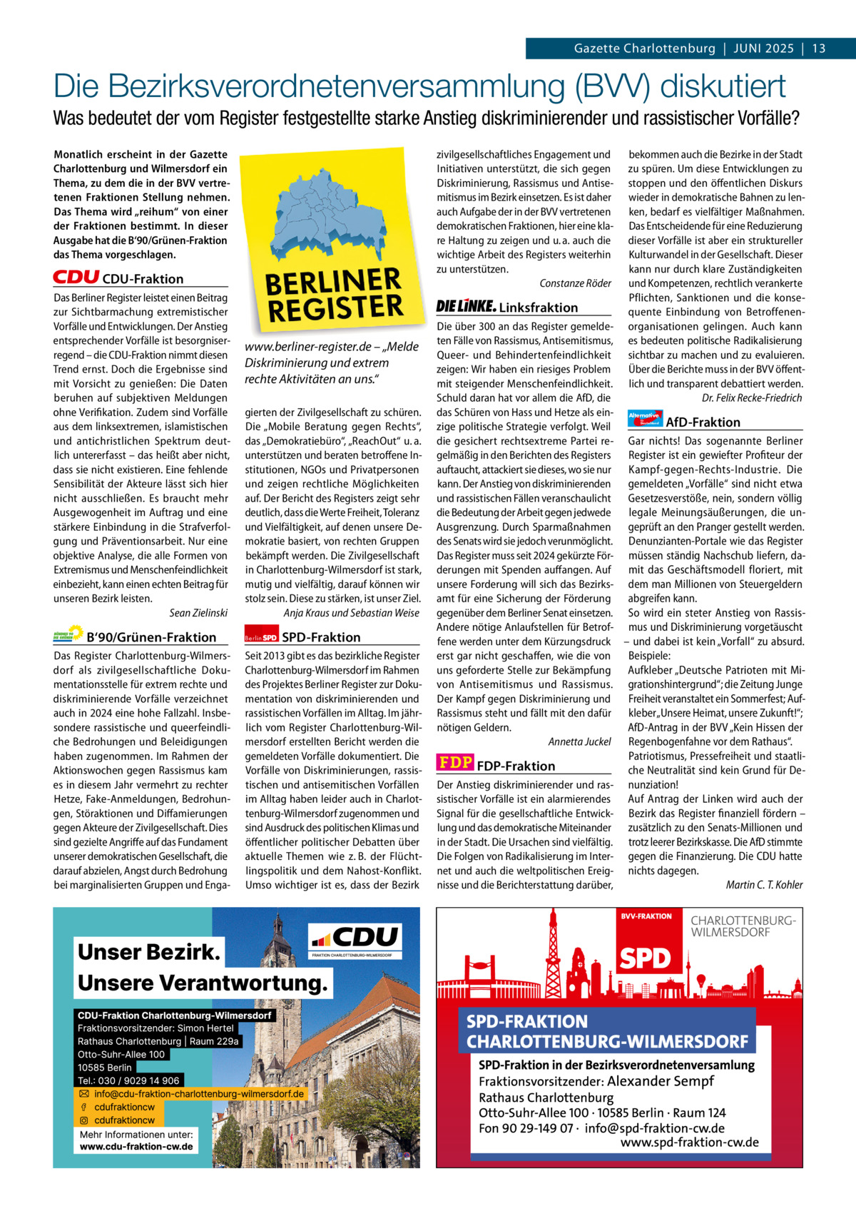 Gazette Charlottenburg & Wilmersdorf 5  www.gazette-berlin.de  Gazette Charlottenburg  |  Juni 2025  |  13  Die Bezirksverordnetenversammlung (BVV) diskutiert Was bedeutet der vom Register festgestellte starke Anstieg diskriminierender und rassistischer Vorfälle? Monatlich erscheint in der Gazette Charlottenburg und Wilmersdorf ein Thema, zu dem die in der BVV vertretenen Fraktionen Stellung nehmen. Das Thema wird „reihum“ von einer der Fraktionen bestimmt. In dieser Ausgabe hat die B‘90/Grünen-Fraktion das Thema vorgeschlagen.  zivilgesellschaftliches Engagement und Initiativen unterstützt, die sich gegen Diskriminierung, Rassismus und Antisemitismus im Bezirk einsetzen. Es ist daher auch Aufgabe der in der BVV vertretenen demokratischen Fraktionen, hier eine klare Haltung zu zeigen und u. a. auch die wichtige Arbeit des Registers weiterhin zu unterstützen. Constanze Röder  CDU-Fraktion Das Berliner Register leistet einen Beitrag zur Sichtbarmachung extremistischer Vorfälle und Entwicklungen. Der Anstieg entsprechender Vorfälle ist besorgniserregend – die CDU-Fraktion nimmt diesen Trend ernst. Doch die Ergebnisse sind mit Vorsicht zu genießen: Die Daten beruhen auf subjektiven Meldungen ohne Verifikation. Zudem sind Vorfälle aus dem linksextremen, islamistischen und antichristlichen Spektrum deutlich untererfasst – das heißt aber nicht, dass sie nicht existieren. Eine fehlende Sensibilität der Akteure lässt sich hier nicht ausschließen. Es braucht mehr Ausgewogenheit im Auftrag und eine stärkere Einbindung in die Strafverfolgung und Präventionsarbeit. Nur eine objektive Analyse, die alle Formen von Extremismus und Menschenfeindlichkeit einbezieht, kann einen echten Beitrag für unseren Bezirk leisten. Sean Zielinski  B‘90/Grünen-Fraktion Das Register Charlottenburg-Wilmersdorf als zivilgesellschaftliche Dokumentationsstelle für extrem rechte und diskriminierende Vorfälle verzeichnet auch in 2024 eine hohe Fallzahl. Insbesondere rassistische und queerfeindliche Bedrohungen und Beleidigungen haben zugenommen. Im Rahmen der Aktionswochen gegen Rassismus kam es in diesem Jahr vermehrt zu rechter Hetze, Fake-Anmeldungen, Bedrohungen, Störaktionen und Diffamierungen gegen Akteure der Zivilgesellschaft. Dies sind gezielte Angriffe auf das Fundament unserer demokratischen Gesellschaft, die darauf abzielen, Angst durch Bedrohung bei marginalisierten Gruppen und Enga 1.200 ohne Bild 1.100 mit Bild Vorwort Grüne SPD CDU FDP Linke AfD  -1216 1001 843 991 1107 1104  Linksfraktion www.berliner-register.de – „Melde Diskriminierung und extrem rechte Aktivitäten an uns.“ gierten der Zivilgesellschaft zu schüren. Die „Mobile Beratung gegen Rechts“, das „Demokratiebüro“, „ReachOut“ u. a. unterstützen und beraten betroffene Institutionen, NGOs und Privatpersonen und zeigen rechtliche Möglichkeiten auf. Der Bericht des Registers zeigt sehr deutlich, dass die Werte Freiheit, Toleranz und Vielfältigkeit, auf denen unsere Demokratie basiert, von rechten Gruppen bekämpft werden. Die Zivilgesellschaft in Charlottenburg-Wilmersdorf ist stark, mutig und vielfältig, darauf können wir stolz sein. Diese zu stärken, ist unser Ziel. Anja Kraus und Sebastian Weise Berlin  SPD-Fraktion  Seit 2013 gibt es das bezirkliche Register Charlottenburg-Wilmersdorf im Rahmen des Projektes Berliner Register zur Dokumentation von diskriminierenden und rassistischen Vorfällen im Alltag. Im jährlich vom Register Charlottenburg-Wilmersdorf erstellten Bericht werden die gemeldeten Vorfälle dokumentiert. Die Vorfälle von Diskriminierungen, rassistischen und antisemitischen Vorfällen im Alltag haben leider auch in Charlottenburg-Wilmersdorf zugenommen und sind Ausdruck des politischen Klimas und öffentlicher politischer Debatten über aktuelle Themen wie z. B. der Flüchtlingspolitik und dem Nahost-Konflikt. Umso wichtiger ist es, dass der Bezirk  bekommen auch die Bezirke in der Stadt zu spüren. Um diese Entwicklungen zu stoppen und den öffentlichen Diskurs wieder in demokratische Bahnen zu lenken, bedarf es vielfältiger Maßnahmen. Das Entscheidende für eine Reduzierung dieser Vorfälle ist aber ein struktureller Kulturwandel in der Gesellschaft. Dieser kann nur durch klare Zuständigkeiten und Kompetenzen, rechtlich verankerte Pflichten, Sanktionen und die konsequente Einbindung von Betroffenenorganisationen gelingen. Auch kann es bedeuten politische Radikalisierung sichtbar zu machen und zu evaluieren. Über die Berichte muss in der BVV öffentlich und transparent debattiert werden. Dr. Felix Recke-Friedrich  Die über 300 an das Register gemeldeten Fälle von Rassismus, Antisemitismus, Queer- und Behindertenfeindlichkeit zeigen: Wir haben ein riesiges Problem mit steigender Menschenfeindlichkeit. Schuld daran hat vor allem die AfD, die das Schüren von Hass und Hetze als ein- Alternative AfD-Fraktion zige politische Strategie verfolgt. Weil die gesichert rechtsextreme Partei re- Gar nichts! Das sogenannte Berliner gelmäßig in den Berichten des Registers Register ist ein gewiefter Profiteur der auftaucht, attackiert sie dieses, wo sie nur Kampf-gegen-Rechts-Industrie. Die kann. Der Anstieg von diskriminierenden gemeldeten „Vorfälle“ sind nicht etwa und rassistischen Fällen veranschaulicht Gesetzesverstöße, nein, sondern völlig die Bedeutung der Arbeit gegen jedwede legale Meinungsäußerungen, die unAusgrenzung. Durch Sparmaßnahmen geprüft an den Pranger gestellt werden. des Senats wird sie jedoch verunmöglicht. Denunzianten-Portale wie das Register Das Register muss seit 2024 gekürzte För- müssen ständig Nachschub liefern, daderungen mit Spenden auffangen. Auf mit das Geschäftsmodell floriert, mit unsere Forderung will sich das Bezirks- dem man Millionen von Steuergeldern amt für eine Sicherung der Förderung abgreifen kann. gegenüber dem Berliner Senat einsetzen. So wird ein steter Anstieg von RassisAndere nötige Anlaufstellen für Betrof- mus und Diskriminierung vorgetäuscht fene werden unter dem Kürzungsdruck – und dabei ist kein „Vorfall“ zu absurd. erst gar nicht geschaffen, wie die von Beispiele: uns geforderte Stelle zur Bekämpfung Aufkleber „Deutsche Patrioten mit Mivon Antisemitismus und Rassismus. grationshintergrund“; die Zeitung Junge Der Kampf gegen Diskriminierung und Freiheit veranstaltet ein Sommerfest; AufRassismus steht und fällt mit den dafür kleber „Unsere Heimat, unsere Zukunft!“; AfD-Antrag in der BVV „Kein Hissen der nötigen Geldern. Annetta Juckel Regenbogenfahne vor dem Rathaus“. Patriotismus, Pressefreiheit und staatliFDP-Fraktion che Neutralität sind kein Grund für DeDer Anstieg diskriminierender und ras- nunziation! sistischer Vorfälle ist ein alarmierendes Auf Antrag der Linken wird auch der Signal für die gesellschaftliche Entwick- Bezirk das Register finanziell fördern – lung und das demokratische Miteinander zusätzlich zu den Senats-Millionen und in der Stadt. Die Ursachen sind vielfältig. trotz leerer Bezirkskasse. Die AfD stimmte Die Folgen von Radikalisierung im Inter- gegen die Finanzierung. Die CDU hatte net und auch die weltpolitischen Ereig- nichts dagegen. nisse und die Berichterstattung darüber, Martin C. T. Kohler für  Deutschland