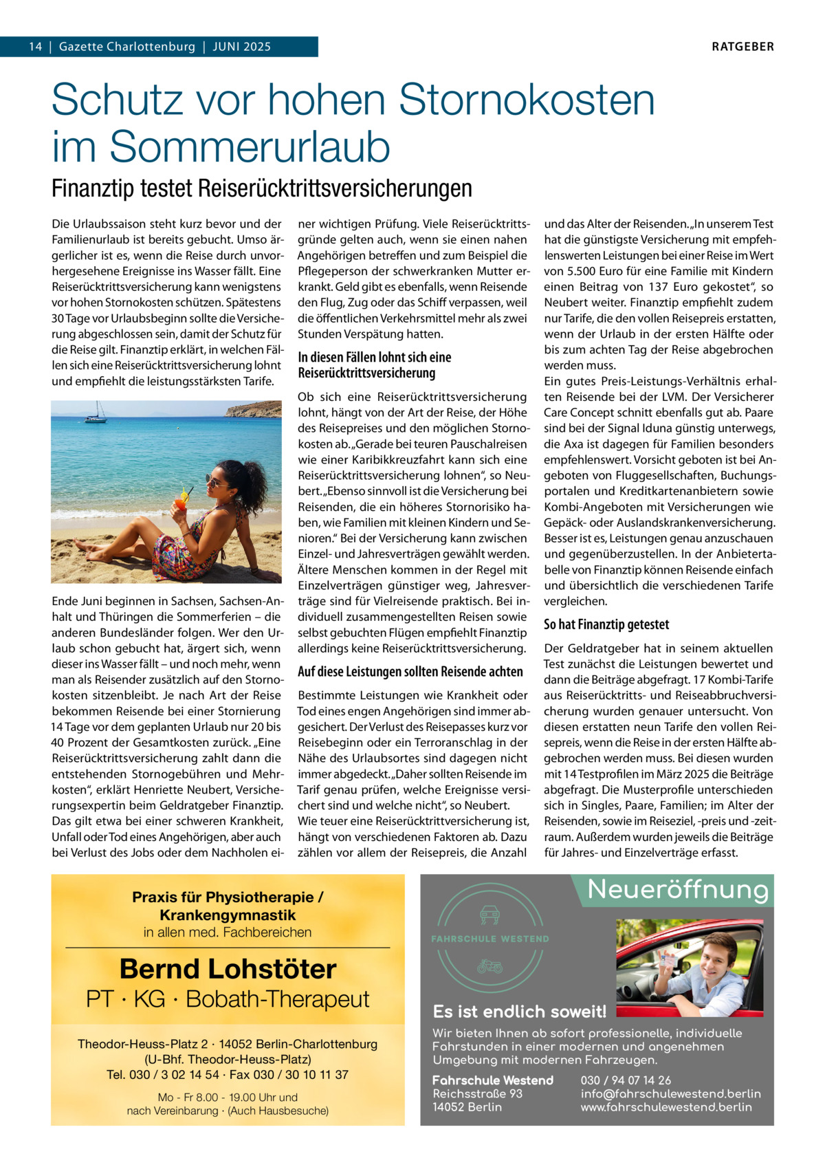 RATGEBER  14  |  Gazette Charlottenburg  |  JUNI 2025  Schutz vor hohen Stornokosten im Sommerurlaub Finanztip testet Reiserücktrittsversicherungen Die Urlaubssaison steht kurz bevor und der Familienurlaub ist bereits gebucht. Umso ärgerlicher ist es, wenn die Reise durch unvorhergesehene Ereignisse ins Wasser fällt. Eine Reiserücktrittsversicherung kann wenigstens vor hohen Stornokosten schützen. Spätestens 30 Tage vor Urlaubsbeginn sollte die Versicherung abgeschlossen sein, damit der Schutz für die Reise gilt. Finanztip erklärt, in welchen Fällen sich eine Reiserücktrittsversicherung lohnt und empfiehlt die leistungsstärksten Tarife.  Ende Juni beginnen in Sachsen, Sachsen-Anhalt und Thüringen die Sommerferien – die anderen Bundesländer folgen. Wer den Urlaub schon gebucht hat, ärgert sich, wenn dieser ins Wasser fällt – und noch mehr, wenn man als Reisender zusätzlich auf den Stornokosten sitzenbleibt. Je nach Art der Reise bekommen Reisende bei einer Stornierung 14 Tage vor dem geplanten Urlaub nur 20 bis 40 Prozent der Gesamtkosten zurück. „Eine Reiserücktrittsversicherung zahlt dann die entstehenden Stornogebühren und Mehrkosten“, erklärt Henriette Neubert, Versicherungsexpertin beim Geldratgeber Finanztip. Das gilt etwa bei einer schweren Krankheit, Unfall oder Tod eines Angehörigen, aber auch bei Verlust des Jobs oder dem Nachholen ei ner wichtigen Prüfung. Viele Reiserücktrittsgründe gelten auch, wenn sie einen nahen Angehörigen betreffen und zum Beispiel die Pflegeperson der schwerkranken Mutter erkrankt. Geld gibt es ebenfalls, wenn Reisende den Flug, Zug oder das Schiff verpassen, weil die öffentlichen Verkehrsmittel mehr als zwei Stunden Verspätung hatten.  In diesen Fällen lohnt sich eine Reiserücktrittsversicherung Ob sich eine Reiserücktrittsversicherung lohnt, hängt von der Art der Reise, der Höhe des Reisepreises und den möglichen Stornokosten ab. „Gerade bei teuren Pauschalreisen wie einer Karibikkreuzfahrt kann sich eine Reiserücktrittsversicherung lohnen“, so Neubert. „Ebenso sinnvoll ist die Versicherung bei Reisenden, die ein höheres Stornorisiko haben, wie Familien mit kleinen Kindern und Senioren.“ Bei der Versicherung kann zwischen Einzel- und Jahresverträgen gewählt werden. Ältere Menschen kommen in der Regel mit Einzelverträgen günstiger weg, Jahresverträge sind für Vielreisende praktisch. Bei individuell zusammengestellten Reisen sowie selbst gebuchten Flügen empfiehlt Finanztip allerdings keine Reiserücktrittsversicherung.  Auf diese Leistungen sollten Reisende achten Bestimmte Leistungen wie Krankheit oder Tod eines engen Angehörigen sind immer abgesichert. Der Verlust des Reisepasses kurz vor Reisebeginn oder ein Terroranschlag in der Nähe des Urlaubsortes sind dagegen nicht immer abgedeckt. „Daher sollten Reisende im Tarif genau prüfen, welche Ereignisse versichert sind und welche nicht“, so Neubert. Wie teuer eine Reiserücktrittversicherung ist, hängt von verschiedenen Faktoren ab. Dazu zählen vor allem der Reisepreis, die Anzahl  und das Alter der Reisenden. „In unserem Test hat die günstigste Versicherung mit empfehlenswerten Leistungen bei einer Reise im Wert von 5.500 Euro für eine Familie mit Kindern einen Beitrag von 137  Euro gekostet“, so Neubert weiter. Finanztip empfiehlt zudem nur Tarife, die den vollen Reisepreis erstatten, wenn der Urlaub in der ersten Hälfte oder bis zum achten Tag der Reise abgebrochen werden muss. Ein gutes Preis-Leistungs-Verhältnis erhalten Reisende bei der LVM. Der Versicherer Care Concept schnitt ebenfalls gut ab. Paare sind bei der Signal Iduna günstig unterwegs, die Axa ist dagegen für Familien besonders empfehlenswert. Vorsicht geboten ist bei Angeboten von Fluggesellschaften, Buchungsportalen und Kreditkartenanbietern sowie Kombi-Angeboten mit Versicherungen wie Gepäck- oder Auslandskrankenversicherung. Besser ist es, Leistungen genau anzuschauen und gegenüberzustellen. In der Anbietertabelle von Finanztip können Reisende einfach und übersichtlich die verschiedenen Tarife vergleichen.  So hat Finanztip getestet Der Geldratgeber hat in seinem aktuellen Test zunächst die Leistungen bewertet und dann die Beiträge abgefragt. 17 Kombi-Tarife aus Reiserücktritts- und Reiseabbruchversicherung wurden genauer untersucht. Von diesen erstatten neun Tarife den vollen Reisepreis, wenn die Reise in der ersten Hälfte abgebrochen werden muss. Bei diesen wurden mit 14 Testprofilen im März 2025 die Beiträge abgefragt. Die Musterprofile unterschieden sich in Singles, Paare, Familien; im Alter der Reisenden, sowie im Reiseziel, -preis und -zeitraum. Außerdem wurden jeweils die Beiträge für Jahres- und Einzelverträge erfasst.  Neueröffnung  Praxis für Physiotherapie / Krankengymnastik in allen med. Fachbereichen  Bernd Lohstöter  PT · KG · Bobath-Therapeut Theodor-Heuss-Platz 2 · 14052 Berlin-Charlottenburg (U-Bhf. Theodor-Heuss-Platz) Tel. 030 / 3 02 14 54 · Fax 030 / 30 10 11 37 Mo - Fr 8.00 - 19.00 Uhr und nach Vereinbarung · (Auch Hausbesuche)  Es ist endlich soweit! Wir bieten Ihnen ab sofort professionelle, individuelle Fahrstunden in einer modernen und angenehmen Umgebung mit modernen Fahrzeugen. Fahrschule Westend Reichsstraße 93 14052 Berlin  030 / 94 07 14 26 info@fahrschulewestend.berlin www.fahrschulewestend.berlin