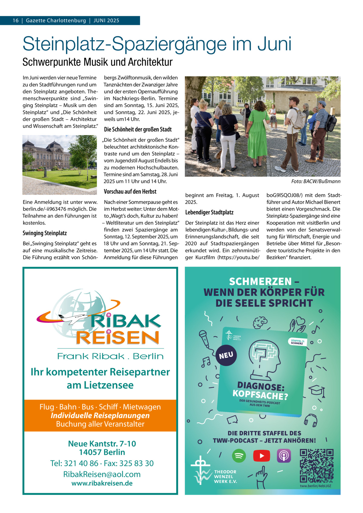 16  |  Gazette Charlottenburg  |  JUNI 2025  Steinplatz-Spaziergänge im Juni Schwerpunkte Musik und Architektur Im Juni werden vier neue Termine zu den Stadtführungen rund um den Steinplatz angeboten. Themenschwerpunkte sind „Swinging Steinplatz – Musik um den Steinplatz“ und „Die Schönheit der großen Stadt – Architektur und Wissenschaft am Steinplatz.“  bergs Zwölftonmusik, den wilden Tanznächten der Zwanziger Jahre und der ersten Opernaufführung im Nachkriegs-Berlin. Termine sind am Sonntag, 15. Juni 2025, und Sonntag, 22.  Juni 2025, jeweils um14 Uhr.  Die Schönheit der großen Stadt „Die Schönheit der großen Stadt“ beleuchtet architektonische Kontraste rund um den Steinplatz – vom Jugendstil August Endells bis zu modernen Hochschulbauten. Termine sind am Samstag, 28. Juni 2025 um 11 Uhr und 14 Uhr.  Vorschau auf den Herbst Eine Anmeldung ist unter www. Nach einer Sommerpause geht es berlin.de/-ii963476 möglich. Die im Herbst weiter: Unter dem MotTeilnahme an den Führungen ist to „Wagt’s doch, Kultur zu haben! – Weltliteratur um den Steinplatz“ kostenlos. finden zwei Spaziergänge am Swinging Steinplatz Sonntag, 12. September 2025, um Bei „Swinging Steinplatz“ geht es 18 Uhr und am Sonntag, 21. Sepauf eine musikalische Zeitreise. tember 2025, um 14 Uhr statt. Die Die Führung erzählt von Schön- Anmeldung für diese Führungen  Foto: BACW/Bußmann beginnt am Freitag, 1.  August 2025.  Lebendiger Stadtplatz Der Steinplatz ist das Herz einer lebendigen Kultur-, Bildungs- und Erinnerungslandschaft, die seit 2020 auf Stadtspaziergängen erkundet wird. Ein zehnminütiger Kurzfilm (https://youtu.be/  boG9lSQOJ08/) mit dem Stadtführer und Autor Michael Bienert bietet einen Vorgeschmack. Die Steinplatz-Spaziergänge sind eine Kooperation mit visitBerlin und werden von der Senatsverwaltung für Wirtschaft, Energie und Betriebe über Mittel für „Besondere touristische Projekte in den Bezirken“ finanziert.  SCHMERZEN – WENN DER KÖRPER FÜR DIE SEELE SPRICHT  NEU  Ihr kompetenter Reisepartner am Lietzensee Flug · Bahn · Bus · Schiff · Mietwagen Individuelle Reiseplanungen Buchung aller Veranstalter  Neue Kantstr. 7-10 14057 Berlin Tel: 321 40 86 · Fax: 325 83 30 RibakReisen@aol.com www.ribakreisen.de  DIE DRITTE STAFFEL DES TWW-PODCAST – JETZT ANHÖREN!  tww.berlin/4ebIJ0Z