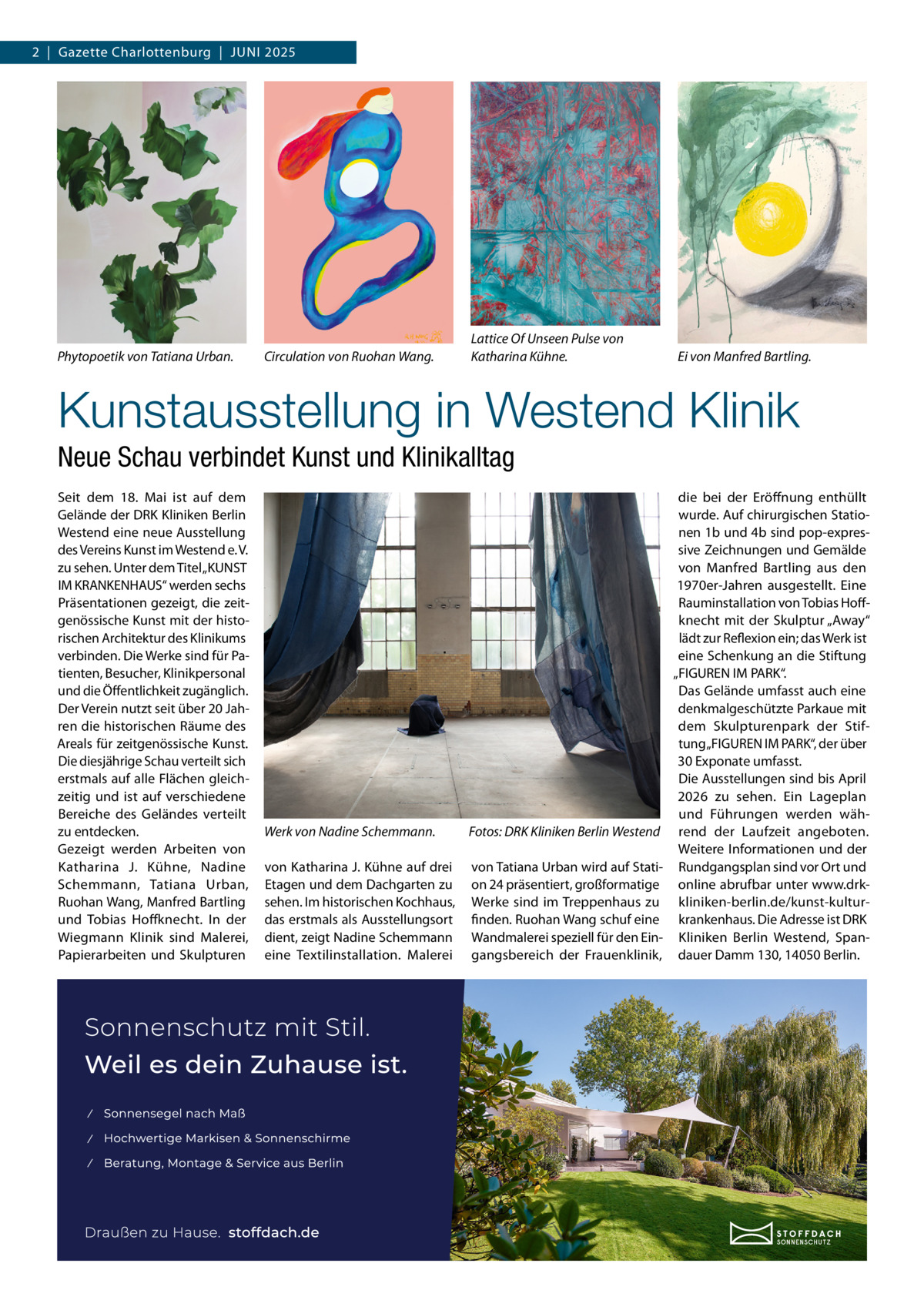 2  |  Gazette Charlottenburg  |  JUNI 2025  Phytopoetik von Tatiana Urban.  Circulation von Ruohan Wang.  Lattice Of Unseen Pulse von Katharina Kühne.  Ei von Manfred Bartling.  Kunstausstellung in Westend Klinik Neue Schau verbindet Kunst und Klinikalltag Seit dem 18.  Mai ist auf dem Gelände der DRK Kliniken Berlin Westend eine neue Ausstellung des Vereins Kunst im Westend e. V. zu sehen. Unter dem Titel „KUNST IM KRANKENHAUS“ werden sechs Präsentationen gezeigt, die zeitgenössische Kunst mit der historischen Architektur des Klinikums verbinden. Die Werke sind für Patienten, Besucher, Klinikpersonal und die Öffentlichkeit zugänglich. Der Verein nutzt seit über 20 Jahren die historischen Räume des Areals für zeitgenössische Kunst. Die diesjährige Schau verteilt sich erstmals auf alle Flächen gleichzeitig und ist auf verschiedene Bereiche des Geländes verteilt zu entdecken. Gezeigt werden Arbeiten von Katharina J. Kühne, Nadine Schemmann, Tatiana Urban, Ruohan Wang, Manfred Bartling und Tobias Hoffknecht. In der Wiegmann Klinik sind Malerei, Papierarbeiten und Skulpturen  Werk von Nadine Schemmann.  Fotos: DRK Kliniken Berlin Westend  von Katharina J. Kühne auf drei Etagen und dem Dachgarten zu sehen. Im historischen Kochhaus, das erstmals als Ausstellungsort dient, zeigt Nadine Schemmann eine Textilinstallation. Malerei  von Tatiana Urban wird auf Station 24 präsentiert, großformatige Werke sind im Treppenhaus zu finden. Ruohan Wang schuf eine Wandmalerei speziell für den Eingangsbereich der Frauenklinik,  die bei der Eröffnung enthüllt wurde. Auf chirurgischen Stationen 1b und 4b sind pop-expressive Zeichnungen und Gemälde von Manfred Bartling aus den 1970er-Jahren ausgestellt. Eine Rauminstallation von Tobias Hoffknecht mit der Skulptur „Away“ lädt zur Reflexion ein; das Werk ist eine Schenkung an die Stiftung „FIGUREN IM PARK“. Das Gelände umfasst auch eine denkmalgeschützte Parkaue mit dem Skulpturenpark der Stiftung „FIGUREN IM PARK“, der über 30 Exponate umfasst. Die Ausstellungen sind bis April 2026 zu sehen. Ein Lageplan und Führungen werden während der Laufzeit angeboten. Weitere Informationen und der Rundgangsplan sind vor Ort und online abrufbar unter www.drkkliniken-berlin.de/kunst-kulturkrankenhaus. Die Adresse ist DRK Kliniken Berlin Westend, Spandauer Damm 130, 14050 Berlin.