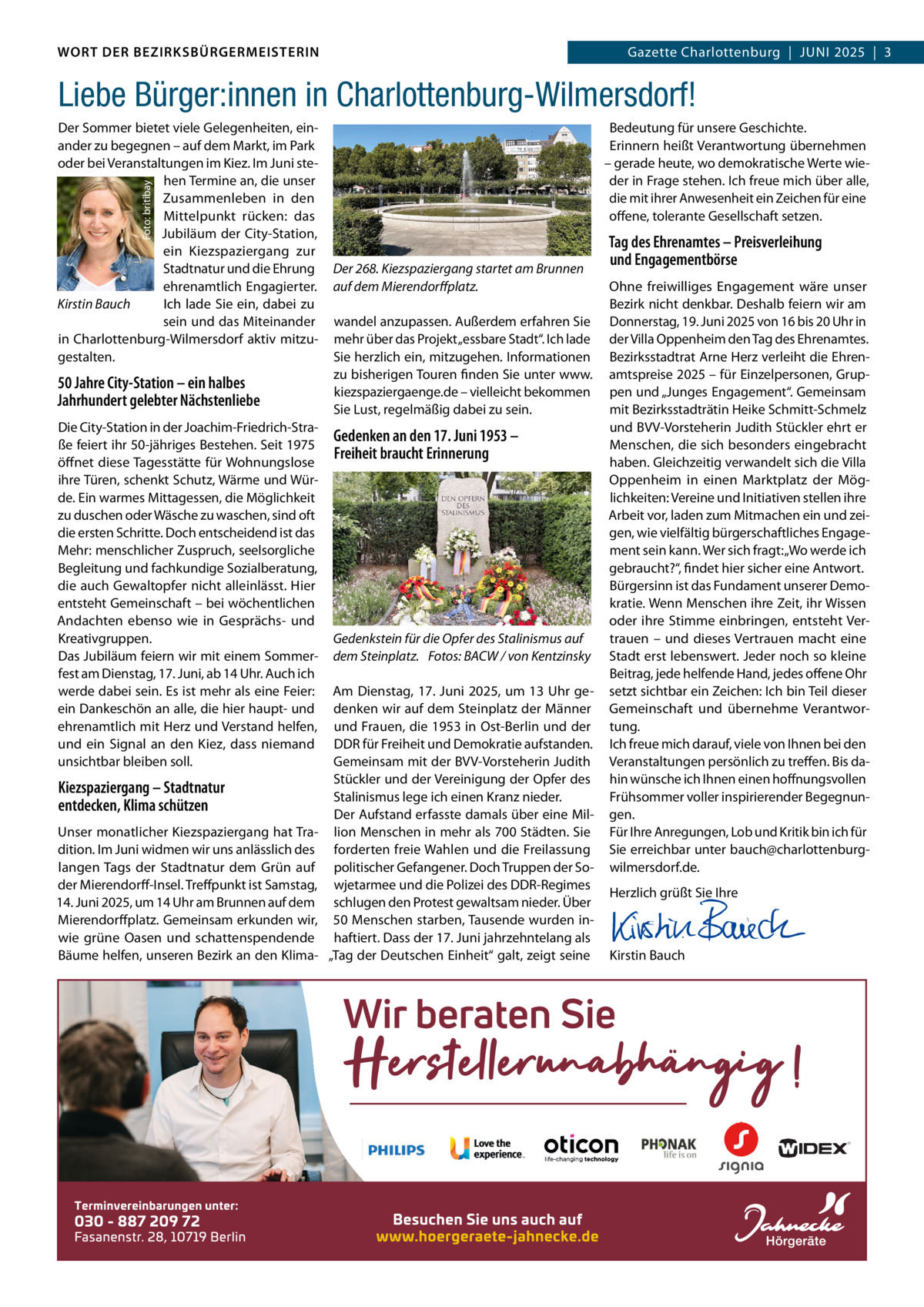 WORT DER BEZIRKSBÜRGERMEISTERIN DAS WORT DER BEZIRKSBÜRGERMEISTERIN  Gazette Charlottenburg  |  JUNI Gazette Wilmersdorf | Juni2025  |  3 2025 | 3  Liebe Bürger:innen in Charlottenburg-Wilmersdorf! Bedeutung für unsere Geschichte. Erinnern heißt Verantwortung übernehmen – gerade heute, wo demokratische Werte wieder in Frage stehen. Ich freue mich über alle, die mit ihrer Anwesenheit ein Zeichen für eine offene, tolerante Gesellschaft setzen.  Foto: britibay  Der Sommer bietet viele Gelegenheiten, einander zu begegnen – auf dem Markt, im Park oder bei Veranstaltungen im Kiez. Im Juni stehen Termine an, die unser Zusammenleben in den Mittelpunkt rücken: das Jubiläum der City-Station, ein Kiezspaziergang zur Stadtnatur und die Ehrung ehrenamtlich Engagierter. Kirstin Bauch Ich lade Sie ein, dabei zu sein und das Miteinander in Charlottenburg-Wilmersdorf aktiv mitzugestalten.  50 Jahre City-Station – ein halbes Jahrhundert gelebter Nächstenliebe Die City-Station in der Joachim-Friedrich-Straße feiert ihr 50-jähriges Bestehen. Seit 1975 öffnet diese Tagesstätte für Wohnungslose ihre Türen, schenkt Schutz, Wärme und Würde. Ein warmes Mittagessen, die Möglichkeit zu duschen oder Wäsche zu waschen, sind oft die ersten Schritte. Doch entscheidend ist das Mehr: menschlicher Zuspruch, seelsorgliche Begleitung und fachkundige Sozialberatung, die auch Gewaltopfer nicht alleinlässt. Hier entsteht Gemeinschaft – bei wöchentlichen Andachten ebenso wie in Gesprächs- und Kreativgruppen. Das Jubiläum feiern wir mit einem Sommerfest am Dienstag, 17. Juni, ab 14 Uhr. Auch ich werde dabei sein. Es ist mehr als eine Feier: ein Dankeschön an alle, die hier haupt- und ehrenamtlich mit Herz und Verstand helfen, und ein Signal an den Kiez, dass niemand unsichtbar bleiben soll.  Kiezspaziergang – Stadtnatur entdecken, Klima schützen Unser monatlicher Kiezspaziergang hat Tradition. Im Juni widmen wir uns anlässlich des langen Tags der Stadtnatur dem Grün auf der Mierendorff-Insel. Treffpunkt ist Samstag, 14. Juni 2025, um 14 Uhr am Brunnen auf dem Mierendorffplatz. Gemeinsam erkunden wir, wie grüne Oasen und schattenspendende Bäume helfen, unseren Bezirk an den Klima Der 268. Kiezspaziergang startet am Brunnen auf dem Mierendorffplatz. wandel anzupassen. Außerdem erfahren Sie mehr über das Projekt „essbare Stadt“. Ich lade Sie herzlich ein, mitzugehen. Informationen zu bisherigen Touren finden Sie unter www. kiezspaziergaenge.de – vielleicht bekommen Sie Lust, regelmäßig dabei zu sein.  Gedenken an den 17. Juni 1953 – Freiheit braucht Erinnerung  Gedenkstein für die Opfer des Stalinismus auf dem Steinplatz. Fotos: BACW / von Kentzinsky Am Dienstag, 17. Juni 2025, um 13 Uhr gedenken wir auf dem Steinplatz der Männer und Frauen, die 1953 in Ost-Berlin und der DDR für Freiheit und Demokratie aufstanden. Gemeinsam mit der BVV-Vorsteherin Judith Stückler und der Vereinigung der Opfer des Stalinismus lege ich einen Kranz nieder. Der Aufstand erfasste damals über eine Million Menschen in mehr als 700 Städten. Sie forderten freie Wahlen und die Freilassung politischer Gefangener. Doch Truppen der Sowjetarmee und die Polizei des DDR-Regimes schlugen den Protest gewaltsam nieder. Über 50 Menschen starben, Tausende wurden inhaftiert. Dass der 17. Juni jahrzehntelang als „Tag der Deutschen Einheit“ galt, zeigt seine  Tag des Ehrenamtes – Preisverleihung und Engagementbörse Ohne freiwilliges Engagement wäre unser Bezirk nicht denkbar. Deshalb feiern wir am Donnerstag, 19. Juni 2025 von 16 bis 20 Uhr in der Villa Oppenheim den Tag des Ehrenamtes. Bezirksstadtrat Arne Herz verleiht die Ehrenamtspreise 2025 – für Einzelpersonen, Gruppen und „Junges Engagement“. Gemeinsam mit Bezirksstadträtin Heike Schmitt-Schmelz und BVV-Vorsteherin Judith Stückler ehrt er Menschen, die sich besonders eingebracht haben. Gleichzeitig verwandelt sich die Villa Oppenheim in einen Marktplatz der Möglichkeiten: Vereine und Initiativen stellen ihre Arbeit vor, laden zum Mitmachen ein und zeigen, wie vielfältig bürgerschaftliches Engagement sein kann. Wer sich fragt: „Wo werde ich gebraucht?“, findet hier sicher eine Antwort. Bürgersinn ist das Fundament unserer Demokratie. Wenn Menschen ihre Zeit, ihr Wissen oder ihre Stimme einbringen, entsteht Vertrauen – und dieses Vertrauen macht eine Stadt erst lebenswert. Jeder noch so kleine Beitrag, jede helfende Hand, jedes offene Ohr setzt sichtbar ein Zeichen: Ich bin Teil dieser Gemeinschaft und übernehme Verantwortung. Ich freue mich darauf, viele von Ihnen bei den Veranstaltungen persönlich zu treffen. Bis dahin wünsche ich Ihnen einen hoffnungsvollen Frühsommer voller inspirierender Begegnungen. Für Ihre Anregungen, Lob und Kritik bin ich für Sie erreichbar unter bauch@charlottenburgwilmersdorf.de. Herzlich grüßt Sie Ihre       Kirstin Bauch  www.gazette-berlin.de