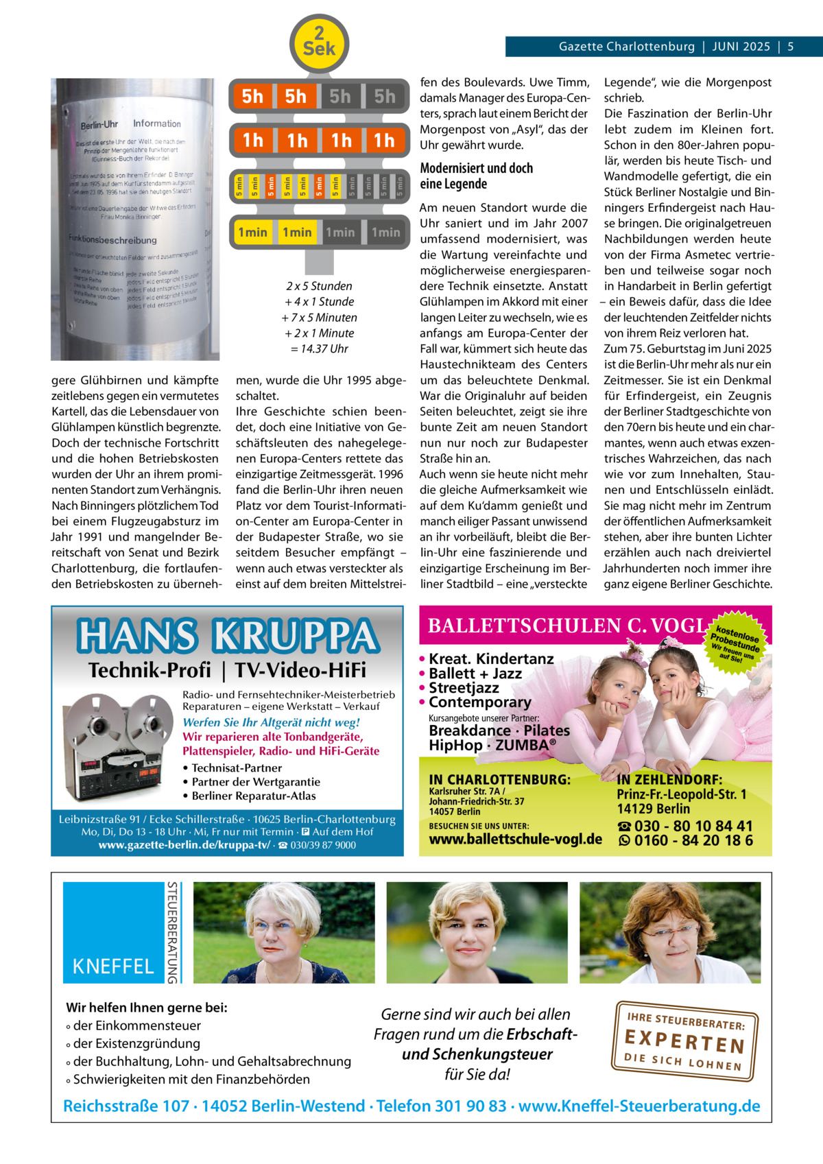 2 Sek  1min  1min  1min  5 min  5 min  5h  5 min  5 min  Modernisiert und doch eine Legende  5 min  1h 1h  5 min  1h 5 min  1h  fen des Boulevards. Uwe Timm, damals Manager des Europa-Centers, sprach laut einem Bericht der Morgenpost von „Asyl“, das der Uhr gewährt wurde.  5 min  5h  5 min  5h  5 min  5h  5 min  Gazette Charlottenburg  |  JUNI 2025  |  5  1min  2 x 5 Stunden + 4 x 1 Stunde + 7 x 5 Minuten + 2 x 1 Minute = 14.37 Uhr gere Glühbirnen und kämpfte zeitlebens gegen ein vermutetes Kartell, das die Lebensdauer von Glühlampen künstlich begrenzte. Doch der technische Fortschritt und die hohen Betriebskosten wurden der Uhr an ihrem prominenten Standort zum Verhängnis. Nach Binningers plötzlichem Tod bei einem Flugzeugabsturz im Jahr 1991 und mangelnder Bereitschaft von Senat und Bezirk Charlottenburg, die fortlaufenden Betriebskosten zu überneh men, wurde die Uhr 1995 abgeschaltet. Ihre Geschichte schien beendet, doch eine Initiative von Geschäftsleuten des nahegelegenen Europa-Centers rettete das einzigartige Zeitmessgerät. 1996 fand die Berlin-Uhr ihren neuen Platz vor dem Tourist-Information-Center am Europa-Center in der Budapester Straße, wo sie seitdem Besucher empfängt – wenn auch etwas versteckter als einst auf dem breiten Mittelstrei HANS KRUPPA Technik-Profi | TV-Video-HiFi  Radio- und Fernsehtechniker-Meisterbetrieb Reparaturen – eigene Werkstatt – Verkauf  Werfen Sie Ihr Altgerät nicht weg! Wir reparieren alte Tonbandgeräte, Plattenspieler, Radio- und HiFi-Geräte • Technisat-Partner • Partner der Wertgarantie • Berliner Reparatur-Atlas  Am neuen Standort wurde die Uhr saniert und im Jahr 2007 umfassend modernisiert, was die Wartung vereinfachte und möglicherweise energiesparendere Technik einsetzte. Anstatt Glühlampen im Akkord mit einer langen Leiter zu wechseln, wie es anfangs am Europa-Center der Fall war, kümmert sich heute das Haustechnikteam des Centers um das beleuchtete Denkmal. War die Originaluhr auf beiden Seiten beleuchtet, zeigt sie ihre bunte Zeit am neuen Standort nun nur noch zur Budapester Straße hin an. Auch wenn sie heute nicht mehr die gleiche Aufmerksamkeit wie auf dem Ku‘damm genießt und manch eiliger Passant unwissend an ihr vorbeiläuft, bleibt die Berlin-Uhr eine faszinierende und einzigartige Erscheinung im Berliner Stadtbild – eine „versteckte  • Kreat. Kindertanz • Ballett + Jazz • Streetjazz • Contemporary Kursangebote unserer Partner:  Breakdance · Pilates HipHop · ZUMBA®  Leibnizstraße 91 / Ecke Schillerstraße · 10625 Berlin-Charlottenburg Mo, Di, Do 13 - 18 Uhr · Mi, Fr nur mit Termin · � Auf dem Hof www.gazette-berlin.de/kruppa-tv/ · ☎ 030/39 87 9000  Wir helfen Ihnen gerne bei: ° der Einkommensteuer ° der Existenzgründung ° der Buchhaltung, Lohn- und Gehaltsabrechnung ° Schwierigkeiten mit den Finanzbehörden  Legende“, wie die Morgenpost schrieb. Die Faszination der Berlin-Uhr lebt zudem im Kleinen fort. Schon in den 80er-Jahren populär, werden bis heute Tisch- und Wandmodelle gefertigt, die ein Stück Berliner Nostalgie und Binningers Erfindergeist nach Hause bringen. Die originalgetreuen Nachbildungen werden heute von der Firma Asmetec vertrieben und teilweise sogar noch in Handarbeit in Berlin gefertigt – ein Beweis dafür, dass die Idee der leuchtenden Zeitfelder nichts von ihrem Reiz verloren hat. Zum 75. Geburtstag im Juni 2025 ist die Berlin-Uhr mehr als nur ein Zeitmesser. Sie ist ein Denkmal für Erfindergeist, ein Zeugnis der Berliner Stadtgeschichte von den 70ern bis heute und ein charmantes, wenn auch etwas exzentrisches Wahrzeichen, das nach wie vor zum Innehalten, Staunen und Entschlüsseln einlädt. Sie mag nicht mehr im Zentrum der öffentlichen Aufmerksamkeit stehen, aber ihre bunten Lichter erzählen auch nach dreiviertel Jahrhunderten noch immer ihre ganz eigene Berliner Geschichte.  Gerne sind wir auch bei allen Fragen rund um die Erbschaftund Schenkungsteuer für Sie da!  ☎ 030 - 80 10 84 41 0160 - 84 20 18 6  IH RE ST EU ER BE RATE  R:  EXPERTEN  DIE SICH LOHNEN  Reichsstraße 107 · 14052 Berlin-Westend · Telefon 301 90 83 · www.Kneffel-Steuerberatung.de