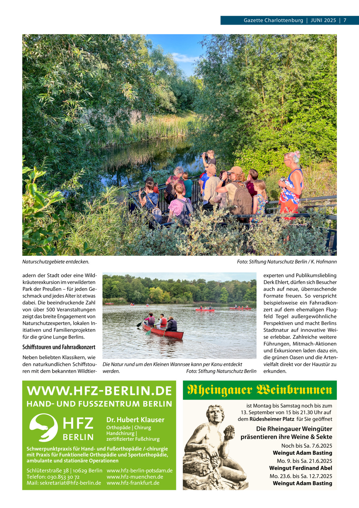 Gazette Charlottenburg  |  Juni 2025  |  7  Naturschutzgebiete entdecken.�  Foto: Stiftung Naturschutz Berlin / K. Hofmann  adern der Stadt oder eine Wildkräuterexkursion im verwilderten Park der Preußen – für jeden Geschmack und jedes Alter ist etwas dabei. Die beeindruckende Zahl von über 500  Veranstaltungen zeigt das breite Engagement von Naturschutzexperten, lokalen Initiativen und Familienprojekten für die grüne Lunge Berlins.  Schiffstouren und Fahrradkonzert Neben beliebten Klassikern, wie den naturkundlichen Schiffstouren mit dem bekannten Wildtier Die Natur rund um den Kleinen Wannsee kann per Kanu entdeckt werden.� Foto: Stiftung Naturschutz Berlin  experten und Publikumsliebling Derk Ehlert, dürfen sich Besucher auch auf neue, überraschende Formate freuen. So verspricht beispielsweise ein Fahrradkonzert auf dem ehemaligen Flugfeld Tegel außergewöhnliche Perspektiven und macht Berlins Stadtnatur auf innovative Weise erlebbar. Zahlreiche weitere Führungen, Mitmach-Aktionen und Exkursionen laden dazu ein, die grünen Oasen und die Artenvielfalt direkt vor der Haustür zu erkunden.  Rheingauer Weinbrunnen Dr. Hubert Klauser Orthopäde | Chirurg Handchirurg | zertifizierter Fußchirurg  Schwerpunktpraxis für Hand- und Fußorthopädie /-chirurgie mit Praxis für Funktionelle Orthopädie und Sportorthopädie, ambulante und stationäre Operationen  Schlüterstraße 38 | 10629 Berlin www.hfz-berlin-potsdam.de Telefon: 030.853 30 72 www.hfz-muenchen.de Mail: sekretariat@hfz-berlin.de www.hfz-frankfurt.de  ist Montag bis Samstag noch bis zum 13. September von 15 bis 21.30 Uhr auf dem Rüdesheimer Platz für Sie geöffnet  Die Rheingauer Weingüter präsentieren ihre Weine & Sekte Noch bis Sa. 7.6.2025 Weingut Adam Basting Mo. 9. bis Sa. 21.6.2025 Weingut Ferdinand Abel Mo. 23.6. bis Sa. 12.7.2025 Weingut Adam Basting