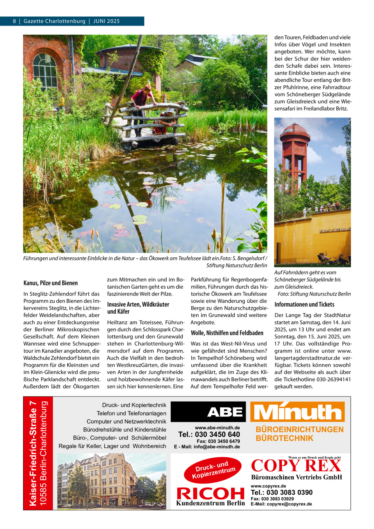 8  |  Gazette Charlottenburg  |  Juni 2025 den Touren, Feldbaden und viele Infos über Vögel und Insekten angeboten. Wer möchte, kann bei der Schur der hier weidenden Schafe dabei sein. Interessante Einblicke bieten auch eine abendliche Tour entlang der Britzer Pfuhlrinne, eine Fahrradtour vom Schöneberger Südgelände zum Gleisdreieck und eine Wiesensafari im Freilandlabor Britz.  Führungen und interessante Einblicke in die Natur – das Ökowerk am Teufelssee lädt ein.�Foto: S. Bengelsdorf / � Stiftung Naturschutz Berlin  Kanus, Pilze und Bienen  10585 Berlin-Charlottenburg  Kaiser-Friedrich-Straße 7  In Steglitz-Zehlendorf führt das Programm zu den Bienen des Imkervereins Steglitz, in die Lichterfelder Weidelandschaften, aber auch zu einer Entdeckungsreise der Berliner Mikroskopischen Gesellschaft. Auf dem Kleinen Wannsee wird eine Schnuppertour im Kanadier angeboten, die Waldschule Zehlendorf bietet ein Programm für die Kleinsten und im Klein-Glienicke wird die preußische Parklandschaft entdeckt. Außerdem lädt der Ökogarten  zum Mitmachen ein und im Botanischen Garten geht es um die faszinierende Welt der Pilze.  Invasive Arten, Wildkräuter und Käfer Heiltanz am Toteissee, Führungen durch den Schlosspark Charlottenburg und den Grunewald stehen in Charlottenburg-Wilmersdorf auf dem Programm. Auch die Vielfalt in den bedrohten WestkreuzGärten, die invasiven Arten in der Jungfernheide und holzbewohnende Käfer lassen sich hier kennenlernen. Eine  Druck- und Kopiertechnik Telefon und Telefonanlagen Computer und Netzwerktechnik Bürodrehstühle und Kinderstühle Büro-, Computer- und Schülermöbel Regale für Keller, Lager und Wohnbereich  Parkführung für Regenbogenfamilien, Führungen durch das historische Ökowerk am Teufelssee sowie eine Wanderung über die Berge zu den Naturschutzgebieten im Grunewald sind weitere Angebote.  Auf Fahrrädern geht es vom Schöneberger Südgelände bis zum Gleisdreieck. � Foto: Stiftung Naturschutz Berlin  Informationen und Tickets  Der Lange Tag der StadtNatur startet am Samstag, den 14. Juni 2025, um 13 Uhr und endet am Wolle, Nisthilfen und Feldbaden Sonntag, den 15. Juni 2025, um Was ist das West-Nil-Virus und 17  Uhr. Das vollständige Prowie gefährdet sind Menschen? gramm ist online unter www. In Tempelhof-Schöneberg wird langertagderstadtnatur.de verumfassend über die Krankheit fügbar. Tickets können sowohl aufgeklärt, die im Zuge des Kli- auf der Webseite als auch über mawandels auch Berliner betrifft. die Tickethotline 030-26394141 Auf dem Tempelhofer Feld wer- gekauft werden.  www.abe-minuth.de  Tel.: 030 3450 640  Fax: 030 3450 6479 E - Mail: info@abe-minuth.de  COPY REX Wenn es um Druck und Kopie geht  - und Druck entrum rz Kopie  Büromaschinen Vertriebs GmbH  www.copyrex.de  Tel.: 030 3083 0390  Kundenzentrum Berlin  Fax: 030 3083 03929 E-Mail: copyrex@copyrex.de