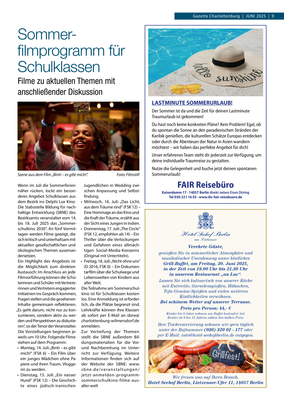 Gazette Charlottenburg  |  JUNI 2025  |  9  Sommerﬁlmprogramm für Schulklassen Filme zu aktuellen Themen mit anschließender Diskussion LASTMINUTE SOMMERURLAUB! Der Sommer ist da und die Zeit für deinen Lastminute Traumurlaub ist gekommen! Du hast noch keine konkreten Pläne? Kein Problem! Egal, ob du spontan die Sonne an den paradiesischen Stränden der Karibik genießen, die kulturellen Schätze Europas entdecken oder durch die Abenteuer der Natur in Asien wandern möchtest – wir haben das perfekte Angebot für dich! Unser erfahrenes Team steht dir jederzeit zur Verfügung, um deine individuelle Traumreise zu gestalten. Szene aus dem Film „Binti – es gibt mich!“.  Foto: Filmstill  Wenn im Juli die Sommerferien Jugendlichen in Wedding zwinäher rücken, lockt ein besonschen Anpassung und Selbstderes Angebot Schulklassen aus findung. dem Bezirk ins Delphi Lux Kino: • Mittwoch, 16.  Juli: „Das Licht, Die Stabsstelle Bildung für nachaus dem Träume sind“ (FSK 12) – haltige Entwicklung (SBNE) des Eine Hommage an das Kino und Bezirksamts veranstaltet vom 14. die Kraft der Träume, erzählt aus bis 18.  Juli 2025 das „Sommerder Sicht eines Jungen in Indien. schulkino 2030“. An fünf Vormit- • Donnerstag, 17. Juli: „The Circle“ tagen werden Filme gezeigt, die (FSK 12, empfohlen ab 14) – Ein sich kritisch und unterhaltsam mit Thriller über die Verlockungen aktuellen gesellschaftlichen und und Gefahren eines allmächökologischen Themen auseinantigen Social-Media-Konzerns dersetzen. (Original mit Untertiteln). Ein Highlight des Angebots ist • Freitag, 18. Juli: „Nicht ohne uns“ (D 2016, FSK 0) – Ein Dokumendie Möglichkeit zum direkten Austausch: Im Anschluss an jede tarfilm über die Schulwege und Filmvorführung können die SchüLebenswelten von Kindern aus lerinnen und Schüler mit Vertretealler Welt. rinnen und Vertretern engagierter Die Teilnahme am SommerschulInitiativen ins Gespräch kommen, kino ist für Schulklassen kostenFragen stellen und die gesehenen los. Eine Anmeldung ist erforderInhalte gemeinsam reflektieren. lich, da die Plätze begrenzt sind. „Es geht darum, nicht nur zu kon- Lehrkräfte können ihre Klassen sumieren, sondern aktiv zu wer- ab sofort per E-Mail an sbne@ den und Perspektiven zu diskutie- charlottenburg-wilmersdorf.de ren“, so der Tenor der Veranstalter. anmelden. Die Vorstellungen beginnen je- Zur Vertiefung der Themen weils um 10 Uhr. Folgende Filme stellt die SBNE außerdem Bilstehen auf dem Programm: dungsmaterialien für die Vor• Montag, 14. Juli: „Binti – es gibt und Nachbereitung im Untermich!“ (FSK 6) – Ein Film über richt zur Verfügung. Weitere ein junges Mädchen ohne Pa- Informationen finden sich auf piere und ihren Traum, Vlogge- der Website der SBNE: www. rin zu werden. sbne.de/veranstaltungen/ • Dienstag, 15.  Juli: „Ein nasser jetzt-anmelden-programmHund“ (FSK 12) – Die Geschich- sommerschulkino-filme-auste eines jüdisch-iranischen aller-welt  Nutze die Gelegenheit und buche jetzt deinen spontanen Sommerurlaub!  FAIR Reisebüro  Kaiserdamm 17 · 14057 Berlin direkt neben Eisen Döring Tel 030-321 16 03 · www.ihr-fair-reisebuero.de  Hotel Seehof Berlin am Lietzensee  Verehrte Gäste, genießen Sie in sommerlicher Atmosphäre und musikalischer Umrahmung unser köstliches Grill-Buffet, am Freitag, 20. Juni 2025, in der Zeit von 18.00 Uhr bis 21.30 Uhr in unserem Restaurant „au Lac“. Lassen Sie sich kulinarisch von unserer Küche mit Entrecôte, Garnelenspießen, Hähnchen, Tofu-Gemüse-Spießen und vielen weiteren Köstlichkeiten verwöhnen. Bei schönem Wetter auf unserer Terrasse. Preis pro Person: 44,- € Kinder bis 6 Jahre nehmen am Buffet kostenfrei teil. Kinder ab 6 bis 12 Jahren zahlen den halben Preis.  Ihre Tischreservierung nehmen wir gern täglich unter der Rufnummer (030) 320 02 - 177 oder per E-Mail: into@hotel-seehofiberlin.de entgegen.  Wir freuen uns auf Ihren Besuch. Hotel Seehof Berlin, Lietzensee-Ufer 11, 14057 Berlin  FAI
