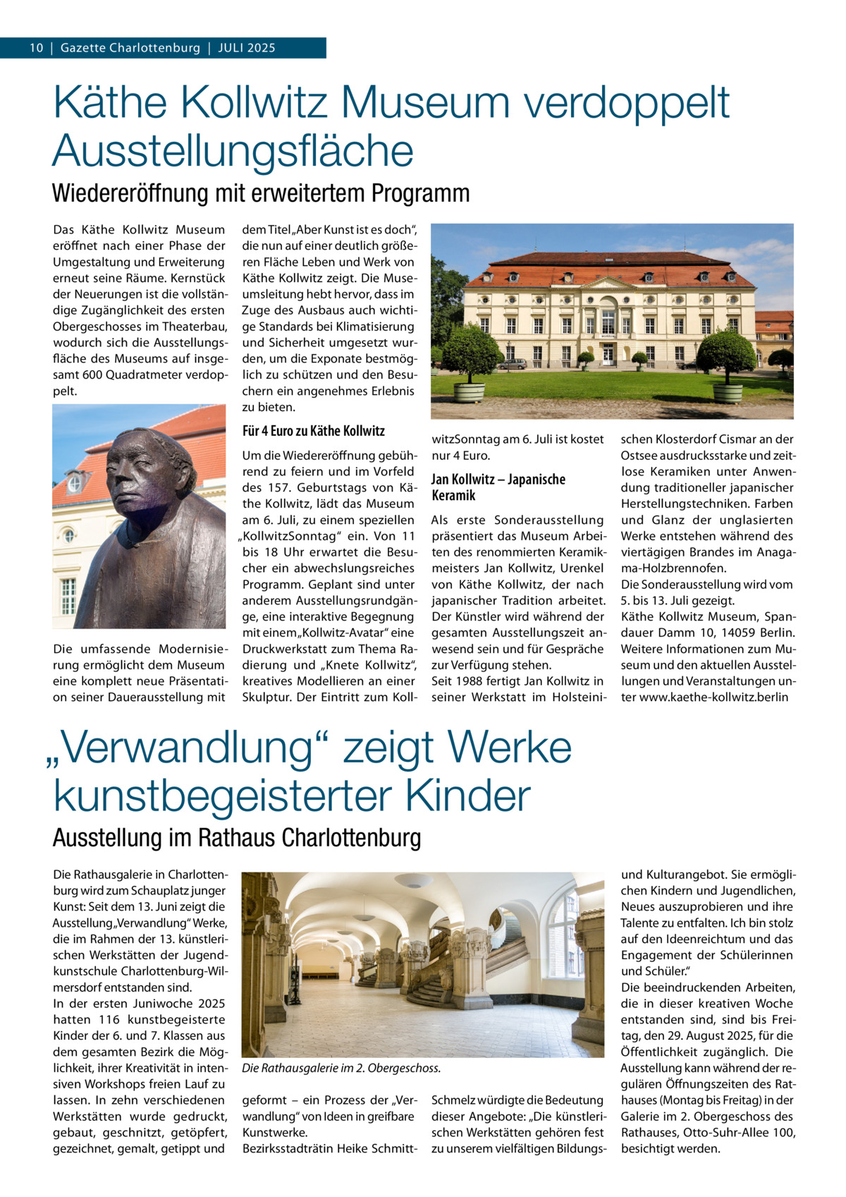 10  |  Gazette Charlottenburg  |  Juli 2025  Käthe Kollwitz Museum verdoppelt Ausstellungsfläche Wiedereröffnung mit erweitertem Programm Das Käthe Kollwitz Museum eröffnet nach einer Phase der Umgestaltung und Erweiterung erneut seine Räume. Kernstück der Neuerungen ist die vollständige Zugänglichkeit des ersten Obergeschosses im Theaterbau, wodurch sich die Ausstellungsfläche des Museums auf insgesamt 600 Quadratmeter verdoppelt.  dem Titel „Aber Kunst ist es doch“, die nun auf einer deutlich größeren Fläche Leben und Werk von Käthe Kollwitz zeigt. Die Museumsleitung hebt hervor, dass im Zuge des Ausbaus auch wichtige Standards bei Klimatisierung und Sicherheit umgesetzt wurden, um die Exponate bestmöglich zu schützen und den Besuchern ein angenehmes Erlebnis zu bieten.  Für 4 Euro zu Käthe Kollwitz Um die Wiedereröffnung gebührend zu feiern und im Vorfeld des 157.  Geburtstags von Käthe Kollwitz, lädt das Museum am 6. Juli, zu einem speziellen „KollwitzSonntag“ ein. Von 11 bis 18  Uhr erwartet die Besucher ein abwechslungsreiches Programm. Geplant sind unter anderem Ausstellungsrundgänge, eine interaktive Begegnung mit einem „Kollwitz-Avatar“ eine Die umfassende Modernisie- Druckwerkstatt zum Thema Rarung ermöglicht dem Museum dierung und „Knete Kollwitz“, eine komplett neue Präsentati- kreatives Modellieren an einer on seiner Dauerausstellung mit Skulptur. Der Eintritt zum Koll witzSonntag am 6. Juli ist kostet nur 4 Euro.  Jan Kollwitz – Japanische Keramik Als erste Sonderausstellung präsentiert das Museum Arbeiten des renommierten Keramikmeisters Jan Kollwitz, Urenkel von Käthe Kollwitz, der nach japanischer Tradition arbeitet. Der Künstler wird während der gesamten Ausstellungszeit anwesend sein und für Gespräche zur Verfügung stehen. Seit 1988 fertigt Jan Kollwitz in seiner Werkstatt im Holsteini schen Klosterdorf Cismar an der Ostsee ausdrucksstarke und zeitlose Keramiken unter Anwendung traditioneller japanischer Herstellungstechniken. Farben und Glanz der unglasierten Werke entstehen während des viertägigen Brandes im Anagama-Holzbrennofen. Die Sonderausstellung wird vom 5. bis 13. Juli gezeigt. Käthe Kollwitz Museum, Spandauer Damm  10, 14059  Berlin. Weitere Informationen zum Museum und den aktuellen Ausstellungen und Veranstaltungen unter www.kaethe-kollwitz.berlin  „Verwandlung“ zeigt Werke kunstbegeisterter Kinder Ausstellung im Rathaus Charlottenburg Die Rathausgalerie in Charlottenburg wird zum Schauplatz junger Kunst: Seit dem 13. Juni zeigt die Ausstellung „Verwandlung“ Werke, die im Rahmen der 13. künstlerischen Werkstätten der Jugendkunstschule Charlottenburg-Wilmersdorf entstanden sind. In der ersten Juniwoche 2025 hatten 116 kunstbegeisterte Kinder der 6. und 7. Klassen aus dem gesamten Bezirk die Möglichkeit, ihrer Kreativität in intensiven Workshops freien Lauf zu lassen. In zehn verschiedenen Werkstätten wurde gedruckt, gebaut, geschnitzt, getöpfert, gezeichnet, gemalt, getippt und  Die Rathausgalerie im 2. Obergeschoss. geformt – ein Prozess der „Verwandlung“ von Ideen in greifbare Kunstwerke. Bezirksstadträtin Heike Schmitt Schmelz würdigte die Bedeutung dieser Angebote: „Die künstlerischen Werkstätten gehören fest zu unserem vielfältigen Bildungs und Kulturangebot. Sie ermöglichen Kindern und Jugendlichen, Neues auszuprobieren und ihre Talente zu entfalten. Ich bin stolz auf den Ideenreichtum und das Engagement der Schülerinnen und Schüler.“ Die beeindruckenden Arbeiten, die in dieser kreativen Woche entstanden sind, sind bis Freitag, den 29. August 2025, für die Öffentlichkeit zugänglich. Die Ausstellung kann während der regulären Öffnungszeiten des Rathauses (Montag bis Freitag) in der Galerie im 2. Obergeschoss des Rathauses, Otto-Suhr-Allee 100, besichtigt werden.