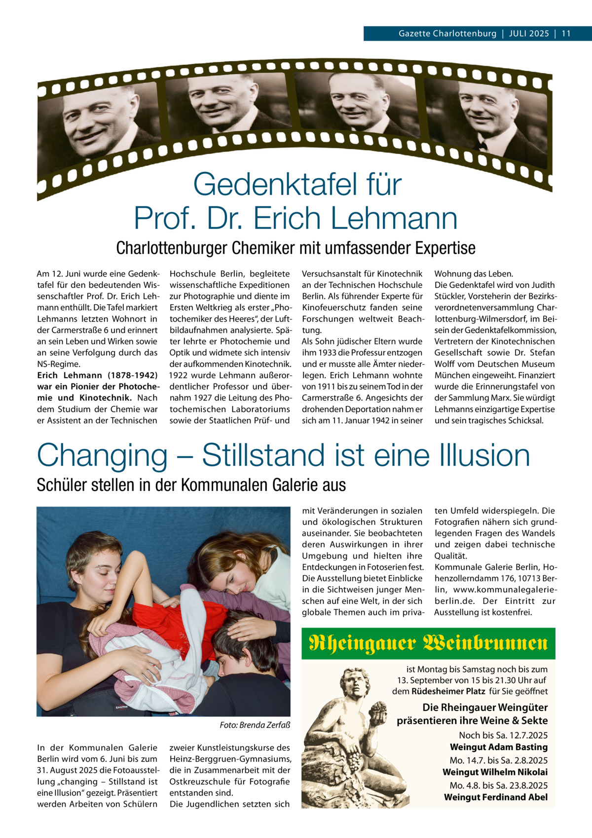 Gazette Charlottenburg  |  JULI 2025  |  11  Gedenktafel für Prof. Dr. Erich Lehmann Charlottenburger Chemiker mit umfassender Expertise Am 12. Juni wurde eine Gedenk- Hochschule Berlin, begleitete tafel für den bedeutenden Wis- wissenschaftliche Expeditionen senschaftler Prof.  Dr.  Erich Leh- zur Photographie und diente im mann enthüllt. Die Tafel markiert Ersten Weltkrieg als erster „PhoLehmanns letzten Wohnort in tochemiker des Heeres“, der Luftder Carmerstraße 6 und erinnert bildaufnahmen analysierte. Späan sein Leben und Wirken sowie ter lehrte er Photochemie und an seine Verfolgung durch das Optik und widmete sich intensiv NS-Regime. der aufkommenden Kinotechnik. Erich Lehmann (1878-1942) 1922 wurde Lehmann außerorwar ein Pionier der Photoche- dentlicher Professor und übermie und Kinotechnik. Nach nahm 1927 die Leitung des Phodem Studium der Chemie war tochemischen Laboratoriums er Assistent an der Technischen sowie der Staatlichen Prüf- und  Versuchsanstalt für Kinotechnik an der Technischen Hochschule Berlin. Als führender Experte für Kinofeuerschutz fanden seine Forschungen weltweit Beachtung. Als Sohn jüdischer Eltern wurde ihm 1933 die Professur entzogen und er musste alle Ämter niederlegen. Erich Lehmann wohnte von 1911 bis zu seinem Tod in der Carmerstraße 6. Angesichts der drohenden Deportation nahm er sich am 11. Januar 1942 in seiner  Wohnung das Leben. Die Gedenktafel wird von Judith Stückler, Vorsteherin der Bezirksverordnetenversammlung Charlottenburg-Wilmersdorf, im Beisein der Gedenktafelkommission, Vertretern der Kinotechnischen Gesellschaft sowie Dr.  Stefan Wolff vom Deutschen Museum München eingeweiht. Finanziert wurde die Erinnerungstafel von der Sammlung Marx. Sie würdigt Lehmanns einzigartige Expertise und sein tragisches Schicksal.  Changing – Stillstand ist eine Illusion Schüler stellen in der Kommunalen Galerie aus mit Veränderungen in sozialen und ökologischen Strukturen auseinander. Sie beobachteten deren Auswirkungen in ihrer Umgebung und hielten ihre Entdeckungen in Fotoserien fest. Die Ausstellung bietet Einblicke in die Sichtweisen junger Menschen auf eine Welt, in der sich globale Themen auch im priva ten Umfeld widerspiegeln. Die Fotografien nähern sich grundlegenden Fragen des Wandels und zeigen dabei technische Qualität. Kommunale Galerie Berlin, Hohenzollerndamm 176, 10713 Berlin, www.kommunalegalerieberlin.de. Der Eintritt zur Ausstellung ist kostenfrei.  Rheingauer Weinbrunnen ist Montag bis Samstag noch bis zum 13. September von 15 bis 21.30 Uhr auf dem Rüdesheimer Platz für Sie geöffnet Foto: Brenda Zerfaß In der Kommunalen Galerie Berlin wird vom 6. Juni bis zum 31. August 2025 die Fotoausstellung „changing – Stillstand ist eine Illusion“ gezeigt. Präsentiert werden Arbeiten von Schülern  zweier Kunstleistungskurse des Heinz-Berggruen-Gymnasiums, die in Zusammenarbeit mit der Ostkreuzschule für Fotografie entstanden sind. Die Jugendlichen setzten sich  Die Rheingauer Weingüter präsentieren ihre Weine & Sekte Noch bis Sa. 12.7.2025 Weingut Adam Basting Mo. 14.7. bis Sa. 2.8.2025 Weingut Wilhelm Nikolai Mo. 4.8. bis Sa. 23.8.2025 Weingut Ferdinand Abel