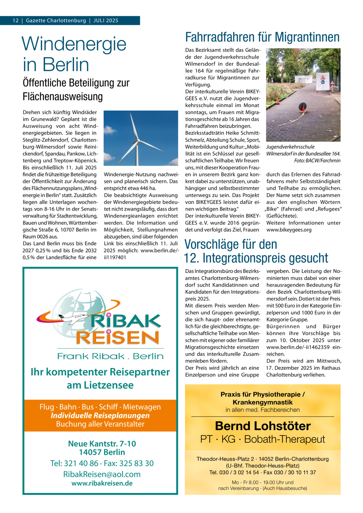 12  |  Gazette Charlottenburg  |  JULI 2025  Windenergie in Berlin Öffentliche Beteiligung zur Flächenausweisung Drehen sich künftig Windräder im Grunewald? Geplant ist die Ausweisung von acht Windenergiegebieten. Sie liegen in Steglitz-Zehlendorf, Charlottenburg-Wilmersdorf sowie Reinickendorf, Spandau, Pankow, Lichtenberg und Treptow-Köpenick. Bis einschließlich 11.  Juli 2025 findet die frühzeitige Beteiligung der Öffentlichkeit zur Änderung des Flächennutzungsplans „Windenergie in Berlin“ statt. Zusätzlich liegen alle Unterlagen wochentags von 8-16 Uhr in der Senatsverwaltung für Stadtentwicklung, Bauen und Wohnen, Württembergische Straße 6, 10707 Berlin im Raum 0026 aus. Das Land Berlin muss bis Ende 2027 0,25 % und bis Ende 2032 0,5 % der Landesfläche für eine  Windenergie-Nutzung nachweisen und planerisch sichern. Das entspricht etwa 446 ha. Die beabsichtigte Ausweisung der Windenergiegebiete bedeutet nicht zwangsläufig, dass dort Windenergieanlagen errichtet werden. Die Information und Möglichkeit, Stellungnahmen abzugeben, sind über folgenden Link bis einschließlich 11.  Juli 2025 möglich: www.berlin.de/ii1197401  Ihr kompetenter Reisepartner am Lietzensee Flug · Bahn · Bus · Schiff · Mietwagen Individuelle Reiseplanungen Buchung aller Veranstalter  Neue Kantstr. 7-10 14057 Berlin Tel: 321 40 86 · Fax: 325 83 30 RibakReisen@aol.com www.ribakreisen.de  Fahrradfahren für Migrantinnen Das Bezirksamt stellt das Gelände der Jugendverkehrsschule Wilmersdorf in der Bundesallee  164 für regelmäßige Fahrradkurse für Migrantinnen zur Verfügung. Der interkulturelle Verein BIKEYGEES e. V. nutzt die Jugendverkehrsschule einmal im Monat sonntags, um Frauen mit Migrationsgeschichte ab 16 Jahren das Fahrradfahren beizubringen. Bezirksstadträtin Heike SchmittSchmelz, Abteilung Schule, Sport, Weiterbildung und Kultur: „Mobi- Jugendverkehrsschule lität ist ein Schlüssel zur gesell- Wilmersdorf in der Bundesallee 164. schaftlichen Teilhabe. Wir freuen Foto: BACW/Farchmin uns, mit dieser Kooperation Frauen in unserem Bezirk ganz kon- durch das Erlernen des Fahrradkret dabei zu unterstützen, unab- fahrens mehr Selbstständigkeit hängiger und selbstbestimmter und Teilhabe zu ermöglichen. unterwegs zu sein. Das Projekt Der Name setzt sich zusammen von BIKEYGEES leistet dafür ei- aus den englischen Wörtern nen wichtigen Beitrag.“ „Bike“ (Fahrrad) und „Refugees“ Der interkulturelle Verein BIKEY- (Geflüchtete). GEES e. V. wurde 2016 gegrün- Weitere Informationen unter det und verfolgt das Ziel, Frauen www.bikeygees.org  Vorschläge für den 12. Integrationspreis gesucht Das Integrationsbüro des Bezirks- vergeben. Die Leistung der Noamtes Charlottenburg-Wilmers- minierten muss dabei von einer dorf sucht Kandidatinnen und herausragenden Bedeutung für Kandidaten für den Integrations- den Bezirk Charlottenburg-Wilmersdorf sein. Dotiert ist der Preis preis 2025. Mit diesem Preis werden Men- mit 500 Euro in der Kategorie Einschen und Gruppen gewürdigt, zelperson und 1000 Euro in der die sich haupt- oder ehrenamt- Kategorie Gruppe. lich für die gleichberechtigte, ge- Bürgerinnen und Bürger sellschaftliche Teilhabe von Men- können ihre Vorschläge bis schen mit eigener oder familiärer zum 10.  Oktober 2025 unter Migrationsgeschichte einsetzen www.berlin.de/-ii1462359 einund das interkulturelle Zusam- reichen. menleben fördern. Der Preis wird am Mittwoch, Der Preis wird jährlich an eine 17. Dezember 2025 im Rathaus Einzelperson und eine Gruppe Charlottenburg verliehen.  Praxis für Physiotherapie / Krankengymnastik in allen med. Fachbereichen  Bernd Lohstöter  PT · KG · Bobath-Therapeut Theodor-Heuss-Platz 2 · 14052 Berlin-Charlottenburg (U-Bhf. Theodor-Heuss-Platz) Tel. 030 / 3 02 14 54 · Fax 030 / 30 10 11 37 Mo - Fr 8.00 - 19.00 Uhr und nach Vereinbarung · (Auch Hausbesuche)