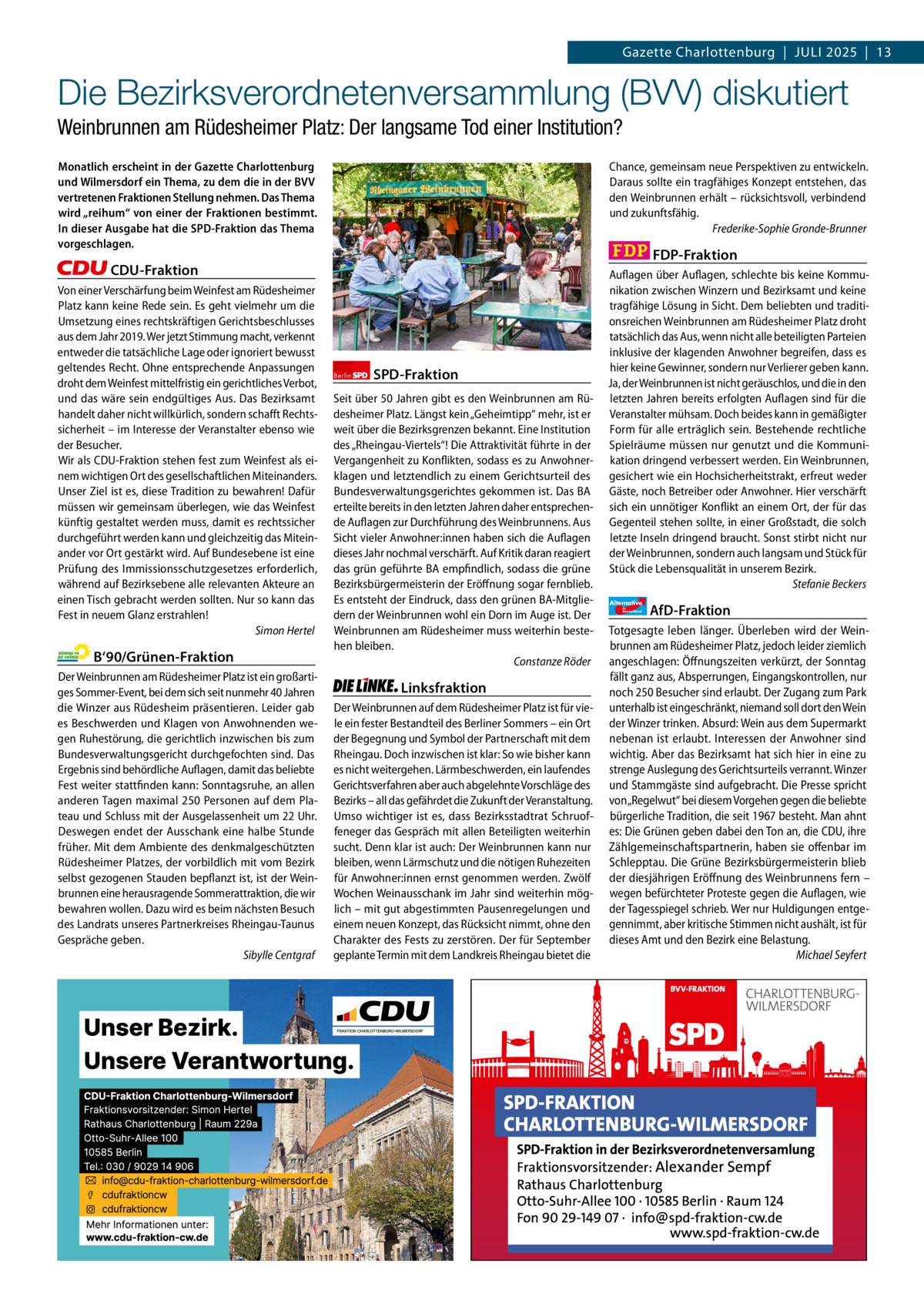Gazette Charlottenburg & Wilmersdorf 7  www.gazette-berlin.de  Gazette Charlottenburg  |  Juli 2025  |  13  Die Bezirksverordnetenversammlung (BVV) diskutiert Weinbrunnen am Rüdesheimer Platz: Der langsame Tod einer Institution? Monatlich erscheint in der Gazette Charlottenburg und Wilmersdorf ein Thema, zu dem die in der BVV vertretenen Fraktionen Stellung nehmen. Das Thema wird „reihum“ von einer der Fraktionen bestimmt. In dieser Ausgabe hat die SPD-Fraktion das Thema vorgeschlagen.  Chance, gemeinsam neue Perspektiven zu entwickeln. Daraus sollte ein tragfähiges Konzept entstehen, das den Weinbrunnen erhält – rücksichtsvoll, verbindend und zukunftsfähig. Frederike-Sophie Gronde-Brunner  FDP-Fraktion  CDU-Fraktion Von einer Verschärfung beim Weinfest am Rüdesheimer Platz kann keine Rede sein. Es geht vielmehr um die Umsetzung eines rechtskräftigen Gerichtsbeschlusses aus dem Jahr 2019. Wer jetzt Stimmung macht, verkennt entweder die tatsächliche Lage oder ignoriert bewusst geltendes Recht. Ohne entsprechende Anpassungen droht dem Weinfest mittelfristig ein gerichtliches Verbot, und das wäre sein endgültiges Aus. Das Bezirksamt handelt daher nicht willkürlich, sondern schafft Rechtssicherheit – im Interesse der Veranstalter ebenso wie der Besucher. Wir als CDU-Fraktion stehen fest zum Weinfest als einem wichtigen Ort des gesellschaftlichen Miteinanders. Unser Ziel ist es, diese Tradition zu bewahren! Dafür müssen wir gemeinsam überlegen, wie das Weinfest künftig gestaltet werden muss, damit es rechtssicher durchgeführt werden kann und gleichzeitig das Miteinander vor Ort gestärkt wird. Auf Bundesebene ist eine Prüfung des Immissionsschutzgesetzes erforderlich, während auf Bezirksebene alle relevanten Akteure an einen Tisch gebracht werden sollten. Nur so kann das Fest in neuem Glanz erstrahlen! Simon Hertel  B‘90/Grünen-Fraktion Der Weinbrunnen am Rüdesheimer Platz ist ein großartiges Sommer-Event, bei dem sich seit nunmehr 40 Jahren die Winzer aus Rüdesheim präsentieren. Leider gab es Beschwerden und Klagen von Anwohnenden wegen Ruhestörung, die gerichtlich inzwischen bis zum Bundesverwaltungsgericht durchgefochten sind. Das Ergebnis sind behördliche Auflagen, damit das beliebte Fest weiter stattfinden kann: Sonntagsruhe, an allen anderen Tagen maximal 250 Personen auf dem Plateau und Schluss mit der Ausgelassenheit um 22 Uhr. Deswegen endet der Ausschank eine halbe Stunde früher. Mit dem Ambiente des denkmalgeschützten Rüdesheimer Platzes, der vorbildlich mit vom Bezirk selbst gezogenen Stauden bepflanzt ist, ist der Weinbrunnen eine herausragende Sommerattraktion, die wir bewahren wollen. Dazu wird es beim nächsten Besuch des Landrats unseres Partnerkreises Rheingau-Taunus Gespräche geben. Sibylle Centgraf  1.200 ohne Bild 1.100 mit Bild Vorwort CDU Grüne SPD Linke FDP AfD  -1100 880 851 1.065 1.049 1.091  Berlin  SPD-Fraktion  Seit über 50 Jahren gibt es den Weinbrunnen am Rüdesheimer Platz. Längst kein „Geheimtipp“ mehr, ist er weit über die Bezirksgrenzen bekannt. Eine Institution des „Rheingau-Viertels“! Die Attraktivität führte in der Vergangenheit zu Konflikten, sodass es zu Anwohnerklagen und letztendlich zu einem Gerichtsurteil des Bundesverwaltungsgerichtes gekommen ist. Das BA erteilte bereits in den letzten Jahren daher entsprechende Auflagen zur Durchführung des Weinbrunnens. Aus Sicht vieler Anwohner:innen haben sich die Auflagen dieses Jahr nochmal verschärft. Auf Kritik daran reagiert das grün geführte BA empfindlich, sodass die grüne Bezirksbürgermeisterin der Eröffnung sogar fernblieb. Es entsteht der Eindruck, dass den grünen BA-Mitgliedern der Weinbrunnen wohl ein Dorn im Auge ist. Der Weinbrunnen am Rüdesheimer muss weiterhin bestehen bleiben. Constanze Röder  Linksfraktion Der Weinbrunnen auf dem Rüdesheimer Platz ist für viele ein fester Bestandteil des Berliner Sommers – ein Ort der Begegnung und Symbol der Partnerschaft mit dem Rheingau. Doch inzwischen ist klar: So wie bisher kann es nicht weitergehen. Lärmbeschwerden, ein laufendes Gerichtsverfahren aber auch abgelehnte Vorschläge des Bezirks – all das gefährdet die Zukunft der Veranstaltung. Umso wichtiger ist es, dass Bezirksstadtrat Schruoffeneger das Gespräch mit allen Beteiligten weiterhin sucht. Denn klar ist auch: Der Weinbrunnen kann nur bleiben, wenn Lärmschutz und die nötigen Ruhezeiten für Anwohner:innen ernst genommen werden. Zwölf Wochen Weinausschank im Jahr sind weiterhin möglich – mit gut abgestimmten Pausenregelungen und einem neuen Konzept, das Rücksicht nimmt, ohne den Charakter des Fests zu zerstören. Der für September geplante Termin mit dem Landkreis Rheingau bietet die  Auflagen über Auflagen, schlechte bis keine Kommunikation zwischen Winzern und Bezirksamt und keine tragfähige Lösung in Sicht. Dem beliebten und traditionsreichen Weinbrunnen am Rüdesheimer Platz droht tatsächlich das Aus, wenn nicht alle beteiligten Parteien inklusive der klagenden Anwohner begreifen, dass es hier keine Gewinner, sondern nur Verlierer geben kann. Ja, der Weinbrunnen ist nicht geräuschlos, und die in den letzten Jahren bereits erfolgten Auflagen sind für die Veranstalter mühsam. Doch beides kann in gemäßigter Form für alle erträglich sein. Bestehende rechtliche Spielräume müssen nur genutzt und die Kommunikation dringend verbessert werden. Ein Weinbrunnen, gesichert wie ein Hochsicherheitstrakt, erfreut weder Gäste, noch Betreiber oder Anwohner. Hier verschärft sich ein unnötiger Konflikt an einem Ort, der für das Gegenteil stehen sollte, in einer Großstadt, die solch letzte Inseln dringend braucht. Sonst stirbt nicht nur der Weinbrunnen, sondern auch langsam und Stück für Stück die Lebensqualität in unserem Bezirk. Stefanie Beckers Alternative für  Deutschland  AfD-Fraktion  Totgesagte leben länger. Überleben wird der Weinbrunnen am Rüdesheimer Platz, jedoch leider ziemlich angeschlagen: Öffnungszeiten verkürzt, der Sonntag fällt ganz aus, Absperrungen, Eingangskontrollen, nur noch 250 Besucher sind erlaubt. Der Zugang zum Park unterhalb ist eingeschränkt, niemand soll dort den Wein der Winzer trinken. Absurd: Wein aus dem Supermarkt nebenan ist erlaubt. Interessen der Anwohner sind wichtig. Aber das Bezirksamt hat sich hier in eine zu strenge Auslegung des Gerichtsurteils verrannt. Winzer und Stammgäste sind aufgebracht. Die Presse spricht von „Regelwut“ bei diesem Vorgehen gegen die beliebte bürgerliche Tradition, die seit 1967 besteht. Man ahnt es: Die Grünen geben dabei den Ton an, die CDU, ihre Zählgemeinschaftspartnerin, haben sie offenbar im Schlepptau. Die Grüne Bezirksbürgermeisterin blieb der diesjährigen Eröffnung des Weinbrunnens fern – wegen befürchteter Proteste gegen die Auflagen, wie der Tagesspiegel schrieb. Wer nur Huldigungen entgegennimmt, aber kritische Stimmen nicht aushält, ist für dieses Amt und den Bezirk eine Belastung. Michael Seyfert