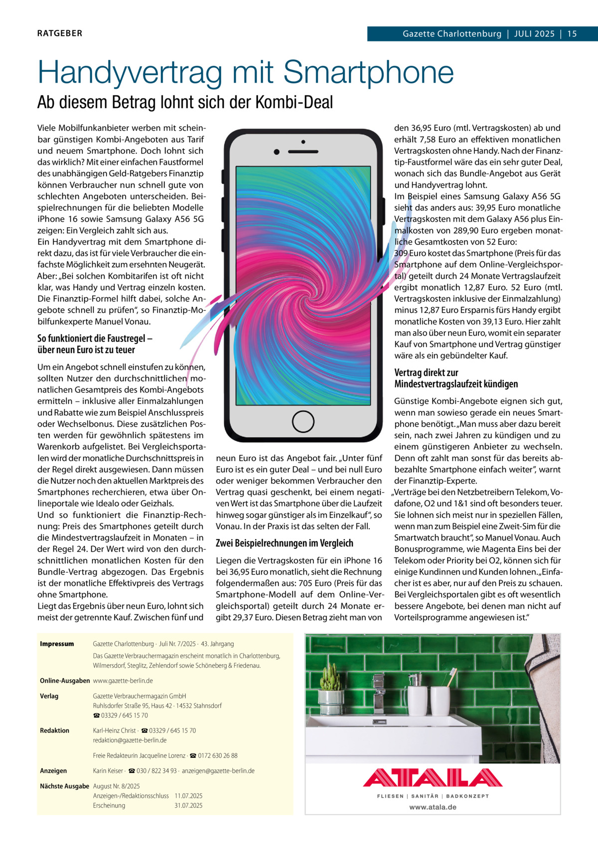 RATGEBER  Gazette Charlottenburg  |  JULI 2025  |  15  Handyvertrag mit Smartphone Ab diesem Betrag lohnt sich der Kombi-Deal Viele Mobilfunkanbieter werben mit scheinbar günstigen Kombi-Angeboten aus Tarif und neuem Smartphone. Doch lohnt sich das wirklich? Mit einer einfachen Faustformel des unabhängigen Geld-Ratgebers Finanztip können Verbraucher nun schnell gute von schlechten Angeboten unterscheiden. Beispielrechnungen für die beliebten Modelle iPhone  16 sowie Samsung Galaxy A56  5G zeigen: Ein Vergleich zahlt sich aus. Ein Handyvertrag mit dem Smartphone direkt dazu, das ist für viele Verbraucher die einfachste Möglichkeit zum ersehnten Neugerät. Aber: „Bei solchen Kombitarifen ist oft nicht klar, was Handy und Vertrag einzeln kosten. Die Finanztip-Formel hilft dabei, solche Angebote schnell zu prüfen“, so Finanztip-Mobilfunkexperte Manuel Vonau.  den 36,95 Euro (mtl. Vertragskosten) ab und erhält 7,58 Euro an effektiven monatlichen Vertragskosten ohne Handy. Nach der Finanztip-Faustformel wäre das ein sehr guter Deal, wonach sich das Bundle-Angebot aus Gerät und Handyvertrag lohnt. Im Beispiel eines Samsung Galaxy A56  5G sieht das anders aus: 39,95 Euro monatliche Vertragskosten mit dem Galaxy A56 plus Einmalkosten von 289,90 Euro ergeben monatliche Gesamtkosten von 52 Euro: 309 Euro kostet das Smartphone (Preis für das Smartphone auf dem Online-Vergleichsportal) geteilt durch 24 Monate Vertragslaufzeit ergibt monatlich 12,87  Euro. 52  Euro (mtl. Vertragskosten inklusive der Einmalzahlung) minus 12,87 Euro Ersparnis fürs Handy ergibt monatliche Kosten von 39,13 Euro. Hier zahlt man also über neun Euro, womit ein separater Kauf von Smartphone und Vertrag günstiger wäre als ein gebündelter Kauf.  So funktioniert die Faustregel – über neun Euro ist zu teuer Um ein Angebot schnell einstufen zu können, sollten Nutzer den durchschnittlichen monatlichen Gesamtpreis des Kombi-Angebots ermitteln – inklusive aller Einmalzahlungen und Rabatte wie zum Beispiel Anschlusspreis oder Wechselbonus. Diese zusätzlichen Posten werden für gewöhnlich spätestens im Warenkorb aufgelistet. Bei Vergleichsportalen wird der monatliche Durchschnittspreis in der Regel direkt ausgewiesen. Dann müssen die Nutzer noch den aktuellen Marktpreis des Smartphones recherchieren, etwa über Onlineportale wie Idealo oder Geizhals. Und so funktioniert die Finanztip-Rechnung: Preis des Smartphones geteilt durch die Mindestvertragslaufzeit in Monaten – in der Regel 24. Der Wert wird von den durchschnittlichen monatlichen Kosten für den Bundle-Vertrag abgezogen. Das Ergebnis ist der monatliche Effektivpreis des Vertrags ohne Smartphone. Liegt das Ergebnis über neun Euro, lohnt sich meist der getrennte Kauf. Zwischen fünf und Impressum  Vertrag direkt zur Mindestvertragslaufzeit kündigen  neun Euro ist das Angebot fair. „Unter fünf Euro ist es ein guter Deal – und bei null Euro oder weniger bekommen Verbraucher den Vertrag quasi geschenkt, bei einem negativen Wert ist das Smartphone über die Laufzeit hinweg sogar günstiger als im Einzelkauf“, so Vonau. In der Praxis ist das selten der Fall.  Zwei Beispielrechnungen im Vergleich Liegen die Vertragskosten für ein iPhone 16 bei 36,95 Euro monatlich, sieht die Rechnung folgendermaßen aus: 705 Euro (Preis für das Smartphone-Modell auf dem Online-Vergleichsportal) geteilt durch 24 Monate ergibt 29,37 Euro. Diesen Betrag zieht man von  Gazette Charlottenburg ·  Juli Nr. 7/2025 ·  43. Jahrgang Das Gazette Verbrauchermagazin erscheint monatlich in Charlottenburg, Wilmersdorf, Steglitz, Zehlendorf sowie Schöneberg & Friedenau.  Online-Ausgaben www.gazette-berlin.de Verlag  Gazette Verbrauchermagazin GmbH Ruhlsdorfer Straße 95, Haus 42 · 14532 Stahnsdorf ☎ 03329 / 645 15 70  Redaktion  Karl-Heinz Christ ·  ☎ 03329 / 645 15 70 redaktion@gazette-berlin.de Freie Redakteurin Jacqueline Lorenz · ☎ 0172 630 26 88  Anzeigen  Karin Keiser ·  ☎ 030 / 822 34 93 ·  anzeigen@gazette-berlin.de  Nächste Ausgabe August Nr. 8/2025 Anzeigen-/Redaktionsschluss 11.07.2025 Erscheinung 31.07.2025  Günstige Kombi-Angebote eignen sich gut, wenn man sowieso gerade ein neues Smartphone benötigt. „Man muss aber dazu bereit sein, nach zwei Jahren zu kündigen und zu einem günstigeren Anbieter zu wechseln. Denn oft zahlt man sonst für das bereits abbezahlte Smartphone einfach weiter”, warnt der Finanztip-Experte. „Verträge bei den Netzbetreibern Telekom, Vodafone, O2 und 1&1 sind oft besonders teuer. Sie lohnen sich meist nur in speziellen Fällen, wenn man zum Beispiel eine Zweit-Sim für die Smartwatch braucht“, so Manuel Vonau. Auch Bonusprogramme, wie Magenta Eins bei der Telekom oder Priority bei O2, können sich für einige Kundinnen und Kunden lohnen. „Einfacher ist es aber, nur auf den Preis zu schauen. Bei Vergleichsportalen gibt es oft wesentlich bessere Angebote, bei denen man nicht auf Vorteilsprogramme angewiesen ist.“