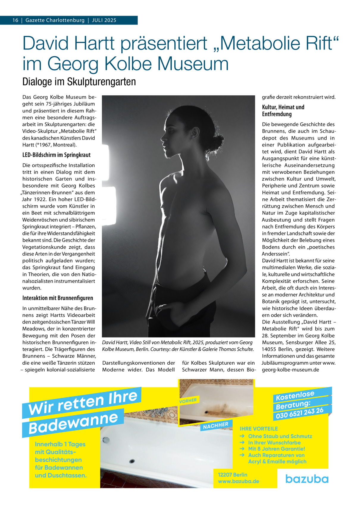16  |  Gazette Charlottenburg  |  Juli 2025  David Hartt präsentiert „Metabolie Rift“ im Georg Kolbe Museum Dialoge im Skulpturengarten Das Georg Kolbe Museum begeht sein 75-jähriges Jubiläum und präsentiert in diesem Rahmen eine besondere Auftragsarbeit im Skulpturengarten: die Video-Skulptur „Metabolie Rift“ des kanadischen Künstlers David Hartt (*1967, Montreal).  LED-Bildschirm im Springkraut Die ortsspezifische Installation tritt in einen Dialog mit dem historischen Garten und insbesondere mit Georg Kolbes „Tänzerinnen-Brunnen“ aus dem Jahr 1922. Ein hoher LED-Bildschirm wurde vom Künstler in ein Beet mit schmalblättrigem Weidenröschen und sibirischem Springkraut integriert – Pflanzen, die für ihre Widerstandsfähigkeit bekannt sind. Die Geschichte der Vegetationskunde zeigt, dass diese Arten in der Vergangenheit politisch aufgeladen wurden; das Springkraut fand Eingang in Theorien, die von den Nationalsozialisten instrumentalisiert wurden.  Interaktion mit Brunnenfiguren In unmittelbarer Nähe des Brunnens zeigt Hartts Videoarbeit den zeitgenössischen Tänzer Will Meadows, der in konzentrierter Bewegung mit den Posen der historischen Brunnenfiguren interagiert. Die Trägerfiguren des Brunnens – Schwarze Männer, die eine weiße Tänzerin stützen – spiegeln kolonial-sozialisierte  grafie derzeit rekonstruiert wird.  Kultur, Heimat und Entfremdung Die bewegende Geschichte des Brunnens, die auch im Schaudepot des Museums und in einer Publikation aufgearbeitet wird, dient David Hartt als Ausgangspunkt für eine künstlerische Auseinandersetzung mit verwobenen Beziehungen zwischen Kultur und Umwelt, Peripherie und Zentrum sowie Heimat und Entfremdung. Seine Arbeit thematisiert die Zerrüttung zwischen Mensch und Natur im Zuge kapitalistischer Ausbeutung und stellt Fragen nach Entfremdung des Körpers in fremder Landschaft sowie der Möglichkeit der Belebung eines Bodens durch ein „poetisches Anderssein“. David Hartt ist bekannt für seine multimedialen Werke, die soziale, kulturelle und wirtschaftliche Komplexität erforschen. Seine Arbeit, die oft durch ein Interesse an moderner Architektur und Botanik geprägt ist, untersucht, wie historische Ideen überdauern oder sich verändern. Die Ausstellung „David Hartt – Metabolie Rift“ wird bis zum 28. September im Georg Kolbe Museum, Sensburger Allee  25, David Hartt, Video Still von Metabolic Rift, 2025, produziert vom Georg Kolbe Museum, Berlin. Courtesy: der Künstler & Galerie Thomas Schulte. 14055  Berlin, gezeigt. Weitere Informationen und das gesamte Darstellungskonventionen der für Kolbes Skulpturen war ein Jubiläumsprogramm unter www. Moderne wider. Das Modell Schwarzer Mann, dessen Bio- georg-kolbe-museum.de  e r h I n e t Wir ret e n n a w e Bad Innerhalb 1 Tages mit Qualitäts­ beschichtungen für Badewannen und Duschtassen.  se Kostenlo g: B e r at un 243 26 030 6521  VORHER  NACHH  ER  IHRE VORTEILE Ohne Staub und Schmutz In Ihrer Wunschfarbe Mit 8 Jahren Garantie! Auch Reparaturen von Acryl & Emaille möglich  12207 Berlin www.bazuba.de