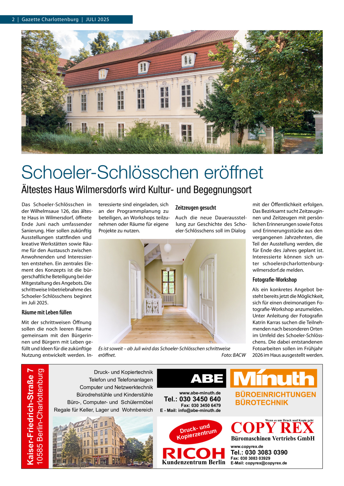 2  |  Gazette Charlottenburg  |  Juli 2025  Schoeler-Schlösschen eröffnet Ältestes Haus Wilmersdorfs wird Kultur- und Begegnungsort Das Schoeler-Schlösschen in der Wilhelmsaue 126, das älteste Haus in Wilmersdorf, öffnete Ende Juni nach umfassender Sanierung. Hier sollen zukünftig Ausstellungen stattfinden und kreative Werkstätten sowie Räume für den Austausch zwischen Anwohnenden und Interessierten entstehen. Ein zentrales Element des Konzepts ist die bürgerschaftliche Beteiligung bei der Mitgestaltung des Angebots. Die schrittweise Inbetriebnahme des Schoeler-Schlösschens beginnt im Juli 2025.  teressierte sind eingeladen, sich an der Programmplanung zu beteiligen, an Workshops teilzunehmen oder Räume für eigene Projekte zu nutzen.  Zeitzeugen gesucht Auch die neue Dauerausstellung zur Geschichte des Schoeler-Schlösschens soll im Dialog  Fotografie-Workshop  Räume mit Leben füllen  10585 Berlin-Charlottenburg  Kaiser-Friedrich-Straße 7  Mit der schrittweisen Öffnung sollen die noch leeren Räume gemeinsam mit den Bürgerinnen und Bürgern mit Leben gefüllt und Ideen für die zukünftige Nutzung entwickelt werden. In mit der Öffentlichkeit erfolgen. Das Bezirksamt sucht Zeitzeuginnen und Zeitzeugen mit persönlichen Erinnerungen sowie Fotos und Erinnerungsstücke aus den vergangenen Jahrzehnten, die Teil der Ausstellung werden, die für Ende des Jahres geplant ist. Interessierte können sich unter schoeler@charlottenburgwilmersdorf.de melden.  Es ist soweit – ab Juli wird das Schoeler-Schlösschen schrittweise eröffnet.� Foto: BACW  Druck- und Kopiertechnik Telefon und Telefonanlagen Computer und Netzwerktechnik Bürodrehstühle und Kinderstühle Büro-, Computer- und Schülermöbel Regale für Keller, Lager und Wohnbereich  Als ein konkretes Angebot besteht bereits jetzt die Möglichkeit, sich für einen dreimonatigen Fotografie-Workshop anzumelden. Unter Anleitung der Fotografin Katrin Karras suchen die Teilnehmenden nach besonderen Orten im Umfeld des Schoeler-Schlösschens. Die dabei entstandenen Fotoarbeiten sollen im Frühjahr 2026 im Haus ausgestellt werden.  www.abe-minuth.de  Tel.: 030 3450 640  Fax: 030 3450 6479 E - Mail: info@abe-minuth.de  COPY REX Wenn es um Druck und Kopie geht  - und Druck entrum rz Kopie  Büromaschinen Vertriebs GmbH  www.copyrex.de  Tel.: 030 3083 0390  Kundenzentrum Berlin  Fax: 030 3083 03929 E-Mail: copyrex@copyrex.de