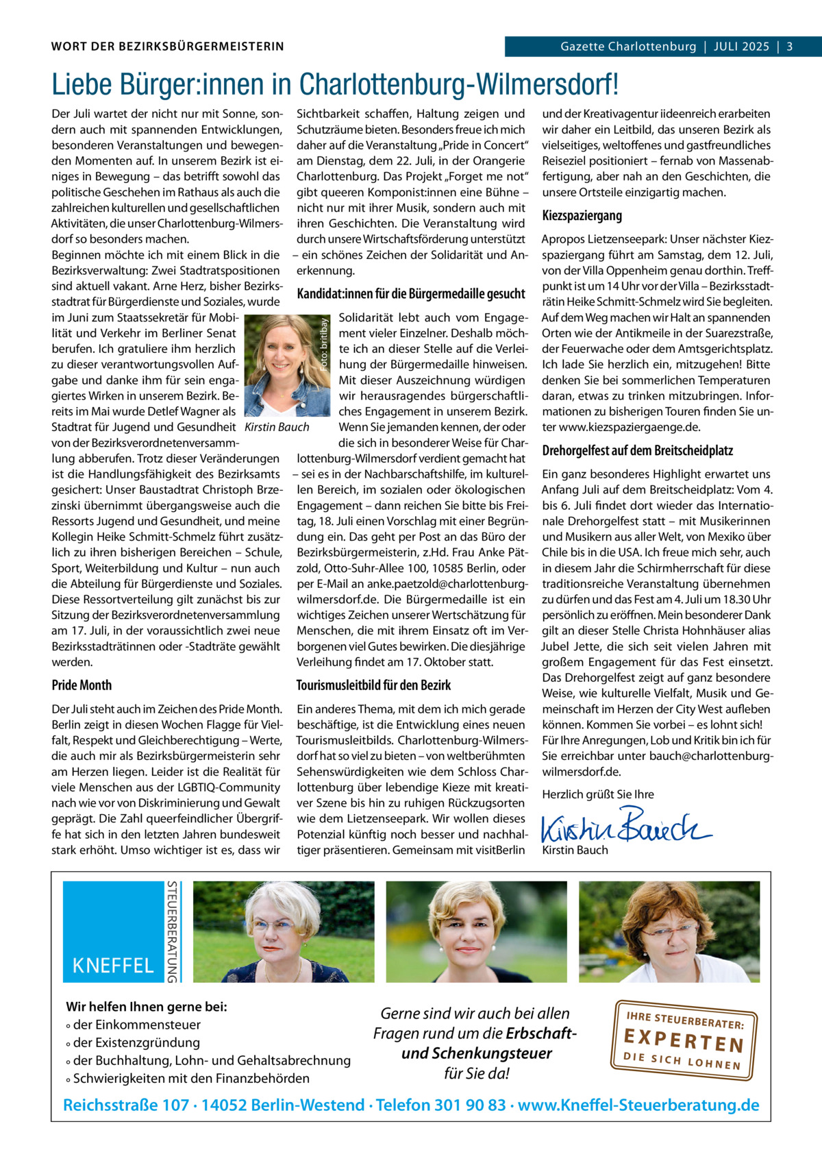 WORT DER BEZIRKSBÜRGERMEISTERIN DAS WORT DER BEZIRKSBÜRGERMEISTERIN  Gazette Charlottenburg  |  JULI Gazette Wilmersdorf | Juli2025  |  3 2025 | 3  Liebe Bürger:innen in Charlottenburg-Wilmersdorf!  Foto: britibay  Der Juli wartet der nicht nur mit Sonne, son- Sichtbarkeit schaffen, Haltung zeigen und dern auch mit spannenden Entwicklungen, Schutzräume bieten. Besonders freue ich mich besonderen Veranstaltungen und bewegen- daher auf die Veranstaltung „Pride in Concert“ den Momenten auf. In unserem Bezirk ist ei- am Dienstag, dem 22. Juli, in der Orangerie niges in Bewegung – das betrifft sowohl das Charlottenburg. Das Projekt „Forget me not“ politische Geschehen im Rathaus als auch die gibt queeren Komponist:innen eine Bühne – zahlreichen kulturellen und gesellschaftlichen nicht nur mit ihrer Musik, sondern auch mit Aktivitäten, die unser Charlottenburg-Wilmers- ihren Geschichten. Die Veranstaltung wird dorf so besonders machen. durch unsere Wirtschaftsförderung unterstützt Beginnen möchte ich mit einem Blick in die – ein schönes Zeichen der Solidarität und AnBezirksverwaltung: Zwei Stadtratspositionen erkennung. sind aktuell vakant. Arne Herz, bisher BezirksKandidat:innen für die Bürgermedaille gesucht stadtrat für Bürgerdienste und Soziales, wurde im Juni zum Staatssekretär für MobiSolidarität lebt auch vom Engagelität und Verkehr im Berliner Senat ment vieler Einzelner. Deshalb möchberufen. Ich gratuliere ihm herzlich te ich an dieser Stelle auf die Verleizu dieser verantwortungsvollen Aufhung der Bürgermedaille hinweisen. gabe und danke ihm für sein engaMit dieser Auszeichnung würdigen giertes Wirken in unserem Bezirk. Bewir herausragendes bürgerschaftliches Engagement in unserem Bezirk. reits im Mai wurde Detlef Wagner als Wenn Sie jemanden kennen, der oder Stadtrat für Jugend und Gesundheit Kirstin Bauch von der Bezirksverordnetenversammdie sich in besonderer Weise für Charlung abberufen. Trotz dieser Veränderungen lottenburg-Wilmersdorf verdient gemacht hat ist die Handlungsfähigkeit des Bezirksamts – sei es in der Nachbarschaftshilfe, im kulturelgesichert: Unser Baustadtrat Christoph Brze- len Bereich, im sozialen oder ökologischen zinski übernimmt übergangsweise auch die Engagement – dann reichen Sie bitte bis FreiRessorts Jugend und Gesundheit, und meine tag, 18. Juli einen Vorschlag mit einer BegrünKollegin Heike Schmitt-Schmelz führt zusätz- dung ein. Das geht per Post an das Büro der lich zu ihren bisherigen Bereichen – Schule, Bezirksbürgermeisterin, z.Hd. Frau Anke PätSport, Weiterbildung und Kultur – nun auch zold, Otto-Suhr-Allee 100, 10585 Berlin, oder die Abteilung für Bürgerdienste und Soziales. per E-Mail an anke.paetzold@charlottenburgDiese Ressortverteilung gilt zunächst bis zur wilmersdorf.de. Die Bürgermedaille ist ein Sitzung der Bezirksverordnetenversammlung wichtiges Zeichen unserer Wertschätzung für am 17. Juli, in der voraussichtlich zwei neue Menschen, die mit ihrem Einsatz oft im VerBezirksstadträtinnen oder -Stadträte gewählt borgenen viel Gutes bewirken. Die diesjährige Verleihung findet am 17. Oktober statt. werden.  Pride Month Der Juli steht auch im Zeichen des Pride Month. Berlin zeigt in diesen Wochen Flagge für Vielfalt, Respekt und Gleichberechtigung – Werte, die auch mir als Bezirksbürgermeisterin sehr am Herzen liegen. Leider ist die Realität für viele Menschen aus der LGBTIQ-Community nach wie vor von Diskriminierung und Gewalt geprägt. Die Zahl queerfeindlicher Übergriffe hat sich in den letzten Jahren bundesweit stark erhöht. Umso wichtiger ist es, dass wir  und der Kreativagentur iideenreich erarbeiten wir daher ein Leitbild, das unseren Bezirk als vielseitiges, weltoffenes und gastfreundliches Reiseziel positioniert – fernab von Massenabfertigung, aber nah an den Geschichten, die unsere Ortsteile einzigartig machen.  Kiezspaziergang Apropos Lietzenseepark: Unser nächster Kiezspaziergang führt am Samstag, dem 12. Juli, von der Villa Oppenheim genau dorthin. Treffpunkt ist um 14 Uhr vor der Villa – Bezirksstadträtin Heike Schmitt-Schmelz wird Sie begleiten. Auf dem Weg machen wir Halt an spannenden Orten wie der Antikmeile in der Suarezstraße, der Feuerwache oder dem Amtsgerichtsplatz. Ich lade Sie herzlich ein, mitzugehen! Bitte denken Sie bei sommerlichen Temperaturen daran, etwas zu trinken mitzubringen. Informationen zu bisherigen Touren finden Sie unter www.kiezspaziergaenge.de.  Drehorgelfest auf dem Breitscheidplatz  Ein ganz besonderes Highlight erwartet uns Anfang Juli auf dem Breitscheidplatz: Vom 4. bis 6. Juli findet dort wieder das Internationale Drehorgelfest statt – mit Musikerinnen und Musikern aus aller Welt, von Mexiko über Chile bis in die USA. Ich freue mich sehr, auch in diesem Jahr die Schirmherrschaft für diese traditionsreiche Veranstaltung übernehmen zu dürfen und das Fest am 4. Juli um 18.30 Uhr persönlich zu eröffnen. Mein besonderer Dank gilt an dieser Stelle Christa Hohnhäuser alias Jubel Jette, die sich seit vielen Jahren mit großem Engagement für das Fest einsetzt. Das Drehorgelfest zeigt auf ganz besondere Tourismusleitbild für den Bezirk Weise, wie kulturelle Vielfalt, Musik und GeEin anderes Thema, mit dem ich mich gerade meinschaft im Herzen der City West aufleben beschäftige, ist die Entwicklung eines neuen können. Kommen Sie vorbei – es lohnt sich! Tourismusleitbilds. Charlottenburg-Wilmers- Für Ihre Anregungen, Lob und Kritik bin ich für dorf hat so viel zu bieten – von weltberühmten Sie erreichbar unter bauch@charlottenburgSehenswürdigkeiten wie dem Schloss Char- wilmersdorf.de. lottenburg über lebendige Kieze mit kreatiHerzlich grüßt Sie Ihre ver Szene bis hin zu ruhigen Rückzugsorten   wie dem Lietzenseepark. Wir wollen dieses   Potenzial künftig noch besser und nachhal-   tiger präsentieren. Gemeinsam mit visitBerlin Kirstin Bauch  Wir helfen Ihnen gerne bei: ° der Einkommensteuer ° der Existenzgründung ° der Buchhaltung, Lohn- und Gehaltsabrechnung ° Schwierigkeiten mit den Finanzbehörden  Gerne sind wir auch bei allen Fragen rund um die Erbschaftund Schenkungsteuer für Sie da!  IH RE ST EU ER BE RATE  R:  EXPERTEN  DIE SICH LOHNEN  Reichsstraße 107 · 14052 Berlin-Westend · Telefon 301 90 83 · www.Kneffel-Steuerberatung.de www.gazette-berlin.de