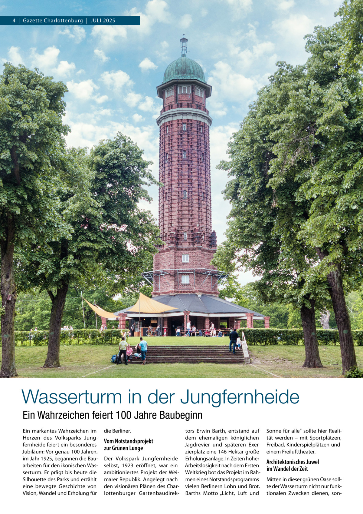 4  |  Gazette Charlottenburg  |  Juli 2025  Wasserturm in der Jungfernheide Ein Wahrzeichen feiert 100 Jahre Baubeginn Ein markantes Wahrzeichen im Herzen des Volksparks Jungfernheide feiert ein besonderes Jubiläum: Vor genau 100 Jahren, im Jahr 1925, begannen die Bauarbeiten für den ikonischen Wasserturm. Er prägt bis heute die Silhouette des Parks und erzählt eine bewegte Geschichte von Vision, Wandel und Erholung für  die Berliner.  tors Erwin Barth, entstand auf dem ehemaligen königlichen Vom Notstandsprojekt Jagdrevier und späteren Exerzur Grünen Lunge zierplatz eine 146 Hektar große Der Volkspark Jungfernheide Erholungsanlage. In Zeiten hoher selbst, 1923 eröffnet, war ein Arbeitslosigkeit nach dem Ersten ambitioniertes Projekt der Wei- Weltkrieg bot das Projekt im Rahmarer Republik. Angelegt nach men eines Notstandsprogramms den visionären Plänen des Char- vielen Berlinern Lohn und Brot. lottenburger Gartenbaudirek- Barths Motto „Licht, Luft und  Sonne für alle“ sollte hier Realität werden – mit Sportplätzen, Freibad, Kinderspielplätzen und einem Freilufttheater.  Architektonisches Juwel im Wandel der Zeit Mitten in dieser grünen Oase sollte der Wasserturm nicht nur funktionalen Zwecken dienen, so