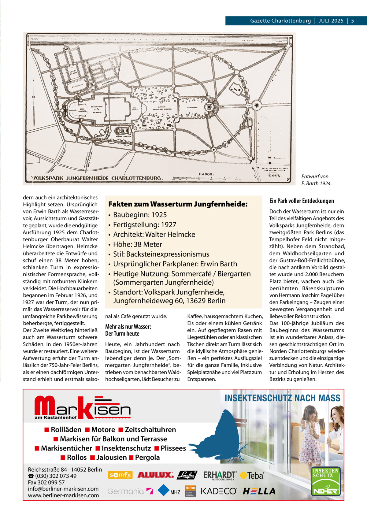 Gazette Charlottenburg  |  JULI 2025  |  5  Entwurf von E. Barth 1924. dern auch ein architektonisches Highlight setzen. Ursprünglich von Erwin Barth als Wasserreservoir, Aussichtsturm und Gaststätte geplant, wurde die endgültige Ausführung 1925 dem Charlottenburger Oberbaurat Walter Helmcke übertragen. Helmcke überarbeitete die Entwürfe und schuf einen 38  Meter hohen, schlanken Turm in expressionistischer Formensprache, vollständig mit rotbunten Klinkern verkleidet. Die Hochbauarbeiten begannen im Februar 1926, und 1927 war der Turm, der nun primär das Wasserreservoir für die umfangreiche Parkbewässerung beherbergte, fertiggestellt. Der Zweite Weltkrieg hinterließ auch am Wasserturm schwere Schäden. In den 1950er-Jahren wurde er restauriert. Eine weitere Aufwertung erfuhr der Turm anlässlich der 750-Jahr-Feier Berlins, als er einen dachförmigen Unterstand erhielt und erstmals saiso Fakten zum Wasserturm Jungfernheide: • Baubeginn: 1925 • Fertigstellung: 1927 • Architekt: Walter Helmcke • Höhe: 38 Meter • Stil: Backsteinexpressionismus • Ursprünglicher Parkplaner: Erwin Barth • Heutige Nutzung: Sommercafé / Biergarten (Sommergarten Jungfernheide) • Standort: Volkspark Jungfernheide, Jungfernheideweg 60, 13629 Berlin nal als Café genutzt wurde.  Mehr als nur Wasser: Der Turm heute Heute, ein Jahrhundert nach Baubeginn, ist der Wasserturm lebendiger denn je. Der „Sommergarten Jungfernheide“, betrieben vom benachbarten Waldhochseilgarten, lädt Besucher zu  Markisen  ◾ Rollläden ◾ Motore ◾ Zeitschaltuhren ◾ Markisen für Balkon und Terrasse ◾ Markisentücher ◾ Insektenschutz ◾ Plissees ◾ Rollos ◾ Jalousien ◾ Pergola  Reichsstraße 84 · 14052 Berlin ☎ (030) 302 073 49 Fax 302 099 57 info@berliner-markisen.com www.berliner-markisen.com  Kaffee, hausgemachtem Kuchen, Eis oder einem kühlen Getränk ein. Auf gepflegtem Rasen mit Liegestühlen oder an klassischen Tischen direkt am Turm lässt sich die idyllische Atmosphäre genießen – ein perfektes Ausflugsziel für die ganze Familie, inklusive Spielplatznähe und viel Platz zum Entspannen.  Ein Park voller Entdeckungen Doch der Wasserturm ist nur ein Teil des vielfältigen Angebots des Volksparks Jungfernheide, dem zweitgrößten Park Berlins (das Tempelhofer Feld nicht mitgezählt). Neben dem Strandbad, dem Waldhochseilgarten und der Gustav-Böß-Freilichtbühne, die nach antikem Vorbild gestaltet wurde und 2.000 Besuchern Platz bietet, wachen auch die berühmten Bärenskulpturen von Hermann Joachim Pagel über den Parkeingang – Zeugen einer bewegten Vergangenheit und liebevoller Rekonstruktion. Das 100-jährige Jubiläum des Baubeginns des Wasserturms ist ein wunderbarer Anlass, diesen geschichtsträchtigen Ort im Norden Charlottenburgs wiederzuentdecken und die einzigartige Verbindung von Natur, Architektur und Erholung im Herzen des Bezirks zu genießen.  INSEKTENSCHUTZ NACH MASS