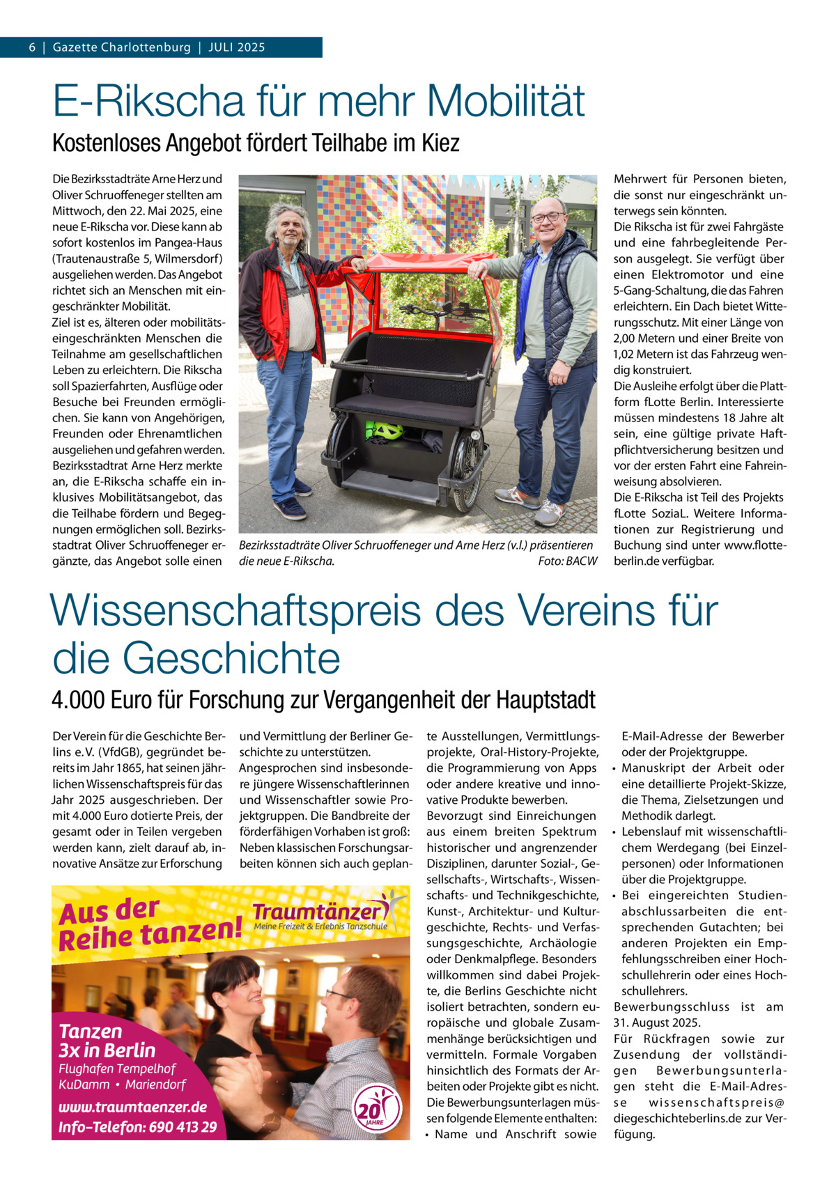 6  |  Gazette Charlottenburg  |  Juli 2025  E-Rikscha für mehr Mobilität Kostenloses Angebot fördert Teilhabe im Kiez Die Bezirksstadträte Arne Herz und Oliver Schruoffeneger stellten am Mittwoch, den 22. Mai 2025, eine neue E-Rikscha vor. Diese kann ab sofort kostenlos im Pangea-Haus (Trautenaustraße 5, Wilmersdorf) ausgeliehen werden. Das Angebot richtet sich an Menschen mit eingeschränkter Mobilität. Ziel ist es, älteren oder mobilitätseingeschränkten Menschen die Teilnahme am gesellschaftlichen Leben zu erleichtern. Die Rikscha soll Spazierfahrten, Ausflüge oder Besuche bei Freunden ermöglichen. Sie kann von Angehörigen, Freunden oder Ehrenamtlichen ausgeliehen und gefahren werden. Bezirksstadtrat Arne Herz merkte an, die E-Rikscha schaffe ein inklusives Mobilitätsangebot, das die Teilhabe fördern und Begegnungen ermöglichen soll. Bezirksstadtrat Oliver Schruoffeneger ergänzte, das Angebot solle einen  Bezirksstadträte Oliver Schruoffeneger und Arne Herz (v.l.) präsentieren die neue E-Rikscha. � Foto: BACW  Mehrwert für Personen bieten, die sonst nur eingeschränkt unterwegs sein könnten. Die Rikscha ist für zwei Fahrgäste und eine fahrbegleitende Person ausgelegt. Sie verfügt über einen Elektromotor und eine 5-Gang-Schaltung, die das Fahren erleichtern. Ein Dach bietet Witterungsschutz. Mit einer Länge von 2,00 Metern und einer Breite von 1,02 Metern ist das Fahrzeug wendig konstruiert. Die Ausleihe erfolgt über die Plattform fLotte Berlin. Interessierte müssen mindestens 18 Jahre alt sein, eine gültige private Haftpflichtversicherung besitzen und vor der ersten Fahrt eine Fahreinweisung absolvieren. Die E-Rikscha ist Teil des Projekts fLotte SoziaL. Weitere Informationen zur Registrierung und Buchung sind unter www.flotteberlin.de verfügbar.  Wissenschaftspreis des Vereins für die Geschichte 4.000 Euro für Forschung zur Vergangenheit der Hauptstadt Der Verein für die Geschichte Berlins e. V. (VfdGB), gegründet bereits im Jahr 1865, hat seinen jährlichen Wissenschaftspreis für das Jahr 2025 ausgeschrieben. Der mit 4.000 Euro dotierte Preis, der gesamt oder in Teilen vergeben werden kann, zielt darauf ab, innovative Ansätze zur Erforschung  und Vermittlung der Berliner Geschichte zu unterstützen. Angesprochen sind insbesondere jüngere Wissenschaftlerinnen und Wissenschaftler sowie Projektgruppen. Die Bandbreite der förderfähigen Vorhaben ist groß: Neben klassischen Forschungsarbeiten können sich auch geplan te Ausstellungen, VermittlungsE-Mail-Adresse der Bewerber projekte, Oral-History-Projekte, oder der Projektgruppe. die Programmierung von Apps •	 Manuskript der Arbeit oder eine detaillierte Projekt-Skizze, oder andere kreative und innovative Produkte bewerben. die Thema, Zielsetzungen und Bevorzugt sind Einreichungen Methodik darlegt. aus einem breiten Spektrum •	 Lebenslauf mit wissenschaftlichem Werdegang (bei Einzelhistorischer und angrenzender Disziplinen, darunter Sozial-, Gepersonen) oder Informationen sellschafts-, Wirtschafts-, Wissenüber die Projektgruppe. schafts- und Technikgeschichte, •	 Bei eingereichten Studienabschlussarbeiten die entKunst-, Architektur- und Kulturgeschichte, Rechts- und Verfassprechenden Gutachten; bei sungsgeschichte, Archäologie anderen Projekten ein Empoder Denkmalpflege. Besonders fehlungsschreiben einer Hochwillkommen sind dabei Projekschullehrerin oder eines Hochte, die Berlins Geschichte nicht schullehrers. isoliert betrachten, sondern eu- Bewerbungsschluss ist am ropäische und globale Zusam- 31. August 2025. menhänge berücksichtigen und Für Rückfragen sowie zur vermitteln. Formale Vorgaben Zusendung der vollständiB e we r b u n g s u nte r l a hinsichtlich des Formats der Ar- g e n beiten oder Projekte gibt es nicht. gen steht die E-Mail-AdresDie Bewerbungsunterlagen müs- s e wissenschaftspreis@ sen folgende Elemente enthalten: diegeschichteberlins.de zur Ver•	 Name und Anschrift sowie fügung.