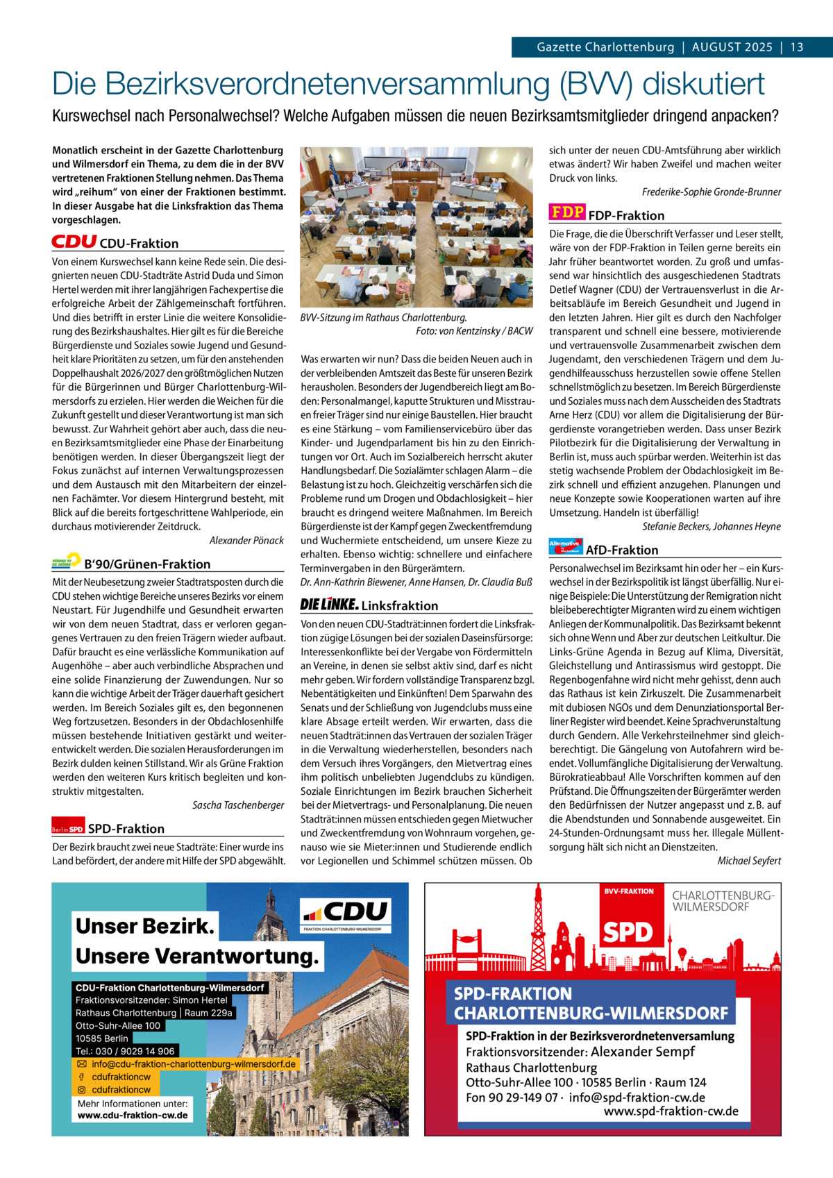 Gazette Charlottenburg & Wilmersdorf 8  www.gazette-berlin.de  Gazette Charlottenburg  |  August 2025  |  13  Die Bezirksverordnetenversammlung (BVV) diskutiert Kurswechsel nach Personalwechsel? Welche Aufgaben müssen die neuen Bezirksamtsmitglieder dringend anpacken? Monatlich erscheint in der Gazette Charlottenburg und Wilmersdorf ein Thema, zu dem die in der BVV vertretenen Fraktionen Stellung nehmen. Das Thema wird „reihum“ von einer der Fraktionen bestimmt. In dieser Ausgabe hat die Linksfraktion das Thema vorgeschlagen.  sich unter der neuen CDU-Amtsführung aber wirklich etwas ändert? Wir haben Zweifel und machen weiter Druck von links. Frederike-Sophie Gronde-Brunner  FDP-Fraktion  CDU-Fraktion Von einem Kurswechsel kann keine Rede sein. Die designierten neuen CDU-Stadträte Astrid Duda und Simon Hertel werden mit ihrer langjährigen Fachexpertise die erfolgreiche Arbeit der Zählgemeinschaft fortführen. Und dies betrifft in erster Linie die weitere Konsolidierung des Bezirkshaushaltes. Hier gilt es für die Bereiche Bürgerdienste und Soziales sowie Jugend und Gesundheit klare Prioritäten zu setzen, um für den anstehenden Doppelhaushalt 2026/2027 den größtmöglichen Nutzen für die Bürgerinnen und Bürger Charlottenburg-Wilmersdorfs zu erzielen. Hier werden die Weichen für die Zukunft gestellt und dieser Verantwortung ist man sich bewusst. Zur Wahrheit gehört aber auch, dass die neuen Bezirksamtsmitglieder eine Phase der Einarbeitung benötigen werden. In dieser Übergangszeit liegt der Fokus zunächst auf internen Verwaltungsprozessen und dem Austausch mit den Mitarbeitern der einzelnen Fachämter. Vor diesem Hintergrund besteht, mit Blick auf die bereits fortgeschrittene Wahlperiode, ein durchaus motivierender Zeitdruck. Alexander Pönack  B‘90/Grünen-Fraktion Mit der Neubesetzung zweier Stadtratsposten durch die CDU stehen wichtige Bereiche unseres Bezirks vor einem Neustart. Für Jugendhilfe und Gesundheit erwarten wir von dem neuen Stadtrat, dass er verloren gegangenes Vertrauen zu den freien Trägern wieder aufbaut. Dafür braucht es eine verlässliche Kommunikation auf Augenhöhe – aber auch verbindliche Absprachen und eine solide Finanzierung der Zuwendungen. Nur so kann die wichtige Arbeit der Träger dauerhaft gesichert werden. Im Bereich Soziales gilt es, den begonnenen Weg fortzusetzen. Besonders in der Obdachlosenhilfe müssen bestehende Initiativen gestärkt und weiterentwickelt werden. Die sozialen Herausforderungen im Bezirk dulden keinen Stillstand. Wir als Grüne Fraktion werden den weiteren Kurs kritisch begleiten und konstruktiv mitgestalten. Sascha Taschenberger Berlin  SPD-Fraktion  Der Bezirk braucht zwei neue Stadträte: Einer wurde ins Land befördert, der andere mit Hilfe der SPD abgewählt.  1.200 ohne Bild 1.100 mit Bild Vorwort CDU Grüne SPD Linke FDP AfD  -1.037 806 937 1.058 1.076 1.084  BVV-Sitzung im Rathaus Charlottenburg. Foto: von Kentzinsky / BACW Was erwarten wir nun? Dass die beiden Neuen auch in der verbleibenden Amtszeit das Beste für unseren Bezirk herausholen. Besonders der Jugendbereich liegt am Boden: Personalmangel, kaputte Strukturen und Misstrauen freier Träger sind nur einige Baustellen. Hier braucht es eine Stärkung – vom Familienservicebüro über das Kinder- und Jugendparlament bis hin zu den Einrichtungen vor Ort. Auch im Sozialbereich herrscht akuter Handlungsbedarf. Die Sozialämter schlagen Alarm – die Belastung ist zu hoch. Gleichzeitig verschärfen sich die Probleme rund um Drogen und Obdachlosigkeit – hier braucht es dringend weitere Maßnahmen. Im Bereich Bürgerdienste ist der Kampf gegen Zweckentfremdung und Wuchermiete entscheidend, um unsere Kieze zu erhalten. Ebenso wichtig: schnellere und einfachere Terminvergaben in den Bürgerämtern. Dr. Ann-Kathrin Biewener, Anne Hansen, Dr. Claudia Buß  Linksfraktion Von den neuen CDU-Stadträt:innen fordert die Linksfraktion zügige Lösungen bei der sozialen Daseinsfürsorge: Interessenkonflikte bei der Vergabe von Fördermitteln an Vereine, in denen sie selbst aktiv sind, darf es nicht mehr geben. Wir fordern vollständige Transparenz bzgl. Nebentätigkeiten und Einkünften! Dem Sparwahn des Senats und der Schließung von Jugendclubs muss eine klare Absage erteilt werden. Wir erwarten, dass die neuen Stadträt:innen das Vertrauen der sozialen Träger in die Verwaltung wiederherstellen, besonders nach dem Versuch ihres Vorgängers, den Mietvertrag eines ihm politisch unbeliebten Jugendclubs zu kündigen. Soziale Einrichtungen im Bezirk brauchen Sicherheit bei der Mietvertrags- und Personalplanung. Die neuen Stadträt:innen müssen entschieden gegen Mietwucher und Zweckentfremdung von Wohnraum vorgehen, genauso wie sie Mieter:innen und Studierende endlich vor Legionellen und Schimmel schützen müssen. Ob  Die Frage, die die Überschrift Verfasser und Leser stellt, wäre von der FDP-Fraktion in Teilen gerne bereits ein Jahr früher beantwortet worden. Zu groß und umfassend war hinsichtlich des ausgeschiedenen Stadtrats Detlef Wagner (CDU) der Vertrauensverlust in die Arbeitsabläufe im Bereich Gesundheit und Jugend in den letzten Jahren. Hier gilt es durch den Nachfolger transparent und schnell eine bessere, motivierende und vertrauensvolle Zusammenarbeit zwischen dem Jugendamt, den verschiedenen Trägern und dem Jugendhilfeausschuss herzustellen sowie offene Stellen schnellstmöglich zu besetzen. Im Bereich Bürgerdienste und Soziales muss nach dem Ausscheiden des Stadtrats Arne Herz (CDU) vor allem die Digitalisierung der Bürgerdienste vorangetrieben werden. Dass unser Bezirk Pilotbezirk für die Digitalisierung der Verwaltung in Berlin ist, muss auch spürbar werden. Weiterhin ist das stetig wachsende Problem der Obdachlosigkeit im Bezirk schnell und effizient anzugehen. Planungen und neue Konzepte sowie Kooperationen warten auf ihre Umsetzung. Handeln ist überfällig! Stefanie Beckers, Johannes Heyne Alternative für  Deutschland  AfD-Fraktion  Personalwechsel im Bezirksamt hin oder her – ein Kurswechsel in der Bezirkspolitik ist längst überfällig. Nur einige Beispiele: Die Unterstützung der Remigration nicht bleibeberechtigter Migranten wird zu einem wichtigen Anliegen der Kommunalpolitik. Das Bezirksamt bekennt sich ohne Wenn und Aber zur deutschen Leitkultur. Die Links-Grüne Agenda in Bezug auf Klima, Diversität, Gleichstellung und Antirassismus wird gestoppt. Die Regenbogenfahne wird nicht mehr gehisst, denn auch das Rathaus ist kein Zirkuszelt. Die Zusammenarbeit mit dubiosen NGOs und dem Denunziationsportal Berliner Register wird beendet. Keine Sprachverunstaltung durch Gendern. Alle Verkehrsteilnehmer sind gleichberechtigt. Die Gängelung von Autofahrern wird beendet. Vollumfängliche Digitalisierung der Verwaltung. Bürokratieabbau! Alle Vorschriften kommen auf den Prüfstand. Die Öffnungszeiten der Bürgerämter werden den Bedürfnissen der Nutzer angepasst und z. B. auf die Abendstunden und Sonnabende ausgeweitet. Ein 24-Stunden-Ordnungsamt muss her. Illegale Müllentsorgung hält sich nicht an Dienstzeiten. Michael Seyfert
