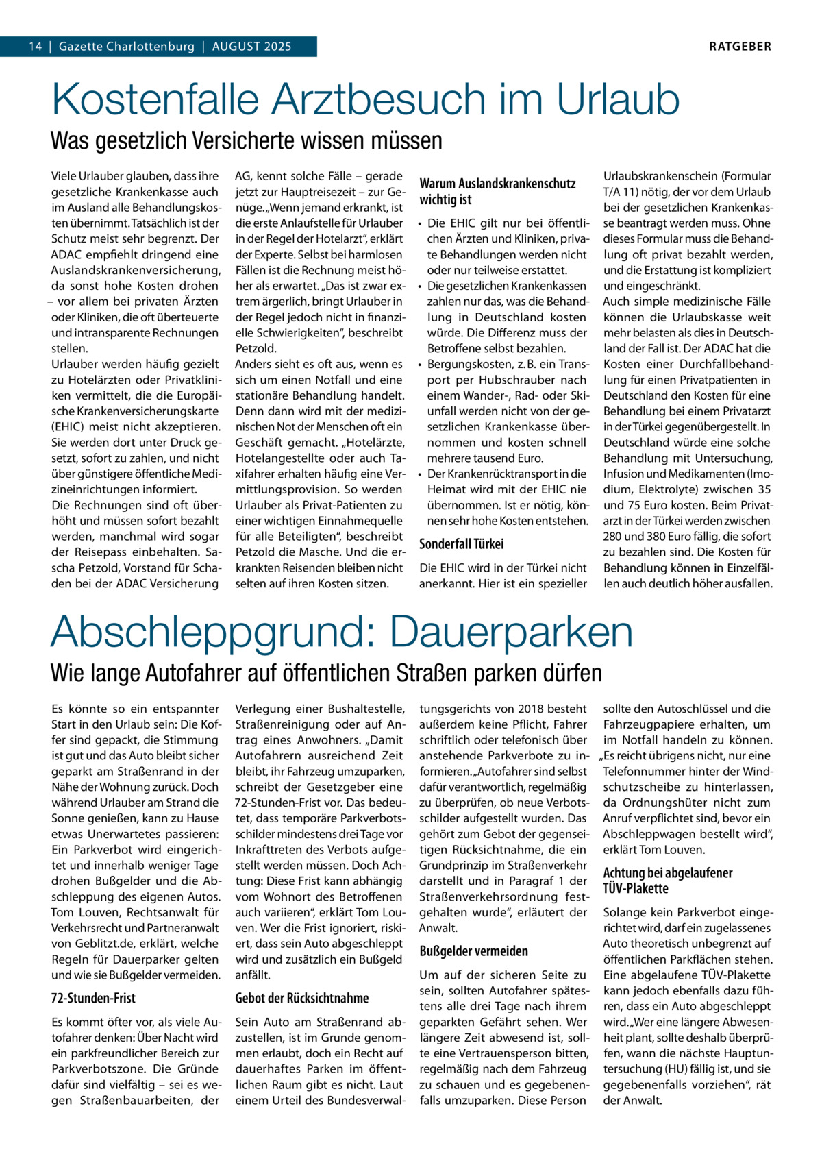 RATGEBER  14  |  Gazette Charlottenburg  |  August 2025  Kostenfalle Arztbesuch im Urlaub Was gesetzlich Versicherte wissen müssen Viele Urlauber glauben, dass ihre gesetzliche Krankenkasse auch im Ausland alle Behandlungskosten übernimmt. Tatsächlich ist der Schutz meist sehr begrenzt. Der ADAC empfiehlt dringend eine Auslandskrankenversicherung, da sonst hohe Kosten drohen – vor allem bei privaten Ärzten oder Kliniken, die oft überteuerte und intransparente Rechnungen stellen. Urlauber werden häufig gezielt zu Hotelärzten oder Privatkliniken vermittelt, die die Europäische Krankenversicherungskarte (EHIC) meist nicht akzeptieren. Sie werden dort unter Druck gesetzt, sofort zu zahlen, und nicht über günstigere öffentliche Medizineinrichtungen informiert. Die Rechnungen sind oft überhöht und müssen sofort bezahlt werden, manchmal wird sogar der Reisepass einbehalten. Sascha Petzold, Vorstand für Schaden bei der ADAC Versicherung  AG, kennt solche Fälle – gerade jetzt zur Hauptreisezeit – zur Genüge. „Wenn jemand erkrankt, ist die erste Anlaufstelle für Urlauber in der Regel der Hotelarzt“, erklärt der Experte. Selbst bei harmlosen Fällen ist die Rechnung meist höher als erwartet. „Das ist zwar extrem ärgerlich, bringt Urlauber in der Regel jedoch nicht in finanzielle Schwierigkeiten“, beschreibt Petzold. Anders sieht es oft aus, wenn es sich um einen Notfall und eine stationäre Behandlung handelt. Denn dann wird mit der medizinischen Not der Menschen oft ein Geschäft gemacht. „Hotelärzte, Hotelangestellte oder auch Taxifahrer erhalten häufig eine Vermittlungsprovision. So werden Urlauber als Privat-Patienten zu einer wichtigen Einnahmequelle für alle Beteiligten“, beschreibt Petzold die Masche. Und die erkrankten Reisenden bleiben nicht selten auf ihren Kosten sitzen.  Warum Auslandskrankenschutz wichtig ist •	 Die EHIC gilt nur bei öffentlichen Ärzten und Kliniken, private Behandlungen werden nicht oder nur teilweise erstattet. •	 Die gesetzlichen Krankenkassen zahlen nur das, was die Behandlung in Deutschland kosten würde. Die Differenz muss der Betroffene selbst bezahlen. •	 Bergungskosten, z. B. ein Transport per Hubschrauber nach einem Wander-, Rad- oder Skiunfall werden nicht von der gesetzlichen Krankenkasse übernommen und kosten schnell mehrere tausend Euro. •	 Der Krankenrücktransport in die Heimat wird mit der EHIC nie übernommen. Ist er nötig, können sehr hohe Kosten entstehen.  Sonderfall Türkei Die EHIC wird in der Türkei nicht anerkannt. Hier ist ein spezieller  Urlaubskrankenschein (Formular T/A 11) nötig, der vor dem Urlaub bei der gesetzlichen Krankenkasse beantragt werden muss. Ohne dieses Formular muss die Behandlung oft privat bezahlt werden, und die Erstattung ist kompliziert und eingeschränkt. Auch simple medizinische Fälle können die Urlaubskasse weit mehr belasten als dies in Deutschland der Fall ist. Der ADAC hat die Kosten einer Durchfallbehandlung für einen Privatpatienten in Deutschland den Kosten für eine Behandlung bei einem Privatarzt in der Türkei gegenübergestellt. In Deutschland würde eine solche Behandlung mit Untersuchung, Infusion und Medikamenten (Imodium, Elektrolyte) zwischen 35 und 75 Euro kosten. Beim Privatarzt in der Türkei werden zwischen 280 und 380 Euro fällig, die sofort zu bezahlen sind. Die Kosten für Behandlung können in Einzelfällen auch deutlich höher ausfallen.  Abschleppgrund: Dauerparken Wie lange Autofahrer auf öffentlichen Straßen parken dürfen Es könnte so ein entspannter Start in den Urlaub sein: Die Koffer sind gepackt, die Stimmung ist gut und das Auto bleibt sicher geparkt am Straßenrand in der Nähe der Wohnung zurück. Doch während Urlauber am Strand die Sonne genießen, kann zu Hause etwas Unerwartetes passieren: Ein Parkverbot wird eingerichtet und innerhalb weniger Tage drohen Bußgelder und die Abschleppung des eigenen Autos. Tom Louven, Rechtsanwalt für Verkehrsrecht und Partneranwalt von Geblitzt.de, erklärt, welche Regeln für Dauerparker gelten und wie sie Bußgelder vermeiden.  Verlegung einer Bushaltestelle, Straßenreinigung oder auf Antrag eines Anwohners. „Damit Autofahrern ausreichend Zeit bleibt, ihr Fahrzeug umzuparken, schreibt der Gesetzgeber eine 72-Stunden-Frist vor. Das bedeutet, dass temporäre Parkverbotsschilder mindestens drei Tage vor Inkrafttreten des Verbots aufgestellt werden müssen. Doch Achtung: Diese Frist kann abhängig vom Wohnort des Betroffenen auch variieren“, erklärt Tom Louven. Wer die Frist ignoriert, riskiert, dass sein Auto abgeschleppt wird und zusätzlich ein Bußgeld anfällt.  72-Stunden-Frist  Gebot der Rücksichtnahme  Es kommt öfter vor, als viele Autofahrer denken: Über Nacht wird ein parkfreundlicher Bereich zur Parkverbotszone. Die Gründe dafür sind vielfältig – sei es wegen Straßenbauarbeiten, der  Sein Auto am Straßenrand abzustellen, ist im Grunde genommen erlaubt, doch ein Recht auf dauerhaftes Parken im öffentlichen Raum gibt es nicht. Laut einem Urteil des Bundesverwal tungsgerichts von 2018 besteht sollte den Autoschlüssel und die außerdem keine Pflicht, Fahrer Fahrzeugpapiere erhalten, um schriftlich oder telefonisch über im Notfall handeln zu können. anstehende Parkverbote zu in- „Es reicht übrigens nicht, nur eine formieren. „Autofahrer sind selbst Telefonnummer hinter der Winddafür verantwortlich, regelmäßig schutzscheibe zu hinterlassen, zu überprüfen, ob neue Verbots- da Ordnungshüter nicht zum schilder aufgestellt wurden. Das Anruf verpflichtet sind, bevor ein gehört zum Gebot der gegensei- Abschleppwagen bestellt wird“, tigen Rücksichtnahme, die ein erklärt Tom Louven. Grundprinzip im Straßenverkehr Achtung bei abgelaufener darstellt und in Paragraf 1 der TÜV-Plakette Straßenverkehrsordnung festgehalten wurde“, erläutert der Solange kein Parkverbot eingeAnwalt. richtet wird, darf ein zugelassenes Auto theoretisch unbegrenzt auf Bußgelder vermeiden öffentlichen Parkflächen stehen. Um auf der sicheren Seite zu Eine abgelaufene TÜV-Plakette sein, sollten Autofahrer spätes- kann jedoch ebenfalls dazu fühtens alle drei Tage nach ihrem ren, dass ein Auto abgeschleppt geparkten Gefährt sehen. Wer wird. „Wer eine längere Abwesenlängere Zeit abwesend ist, soll- heit plant, sollte deshalb überprüte eine Vertrauensperson bitten, fen, wann die nächste Hauptunregelmäßig nach dem Fahrzeug tersuchung (HU) fällig ist, und sie zu schauen und es gegebenen- gegebenenfalls vorziehen“, rät falls umzuparken. Diese Person der Anwalt.
