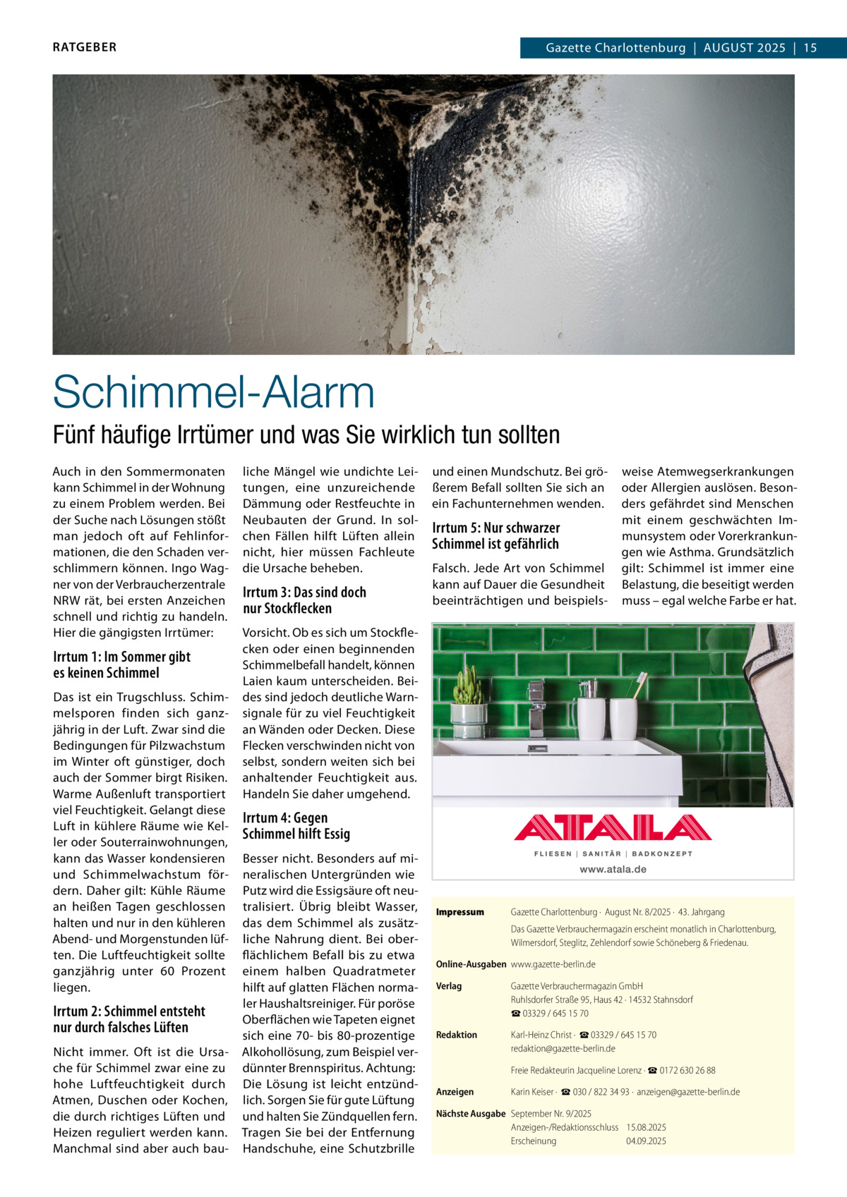 RATGEBER  Gazette Charlottenburg  |  August 2025  |  15  Schimmel-Alarm Fünf häufige Irrtümer und was Sie wirklich tun sollten Auch in den Sommermonaten kann Schimmel in der Wohnung zu einem Problem werden. Bei der Suche nach Lösungen stößt man jedoch oft auf Fehlinformationen, die den Schaden verschlimmern können. Ingo Wagner von der Verbraucherzentrale NRW rät, bei ersten Anzeichen schnell und richtig zu handeln. Hier die gängigsten Irrtümer:  Irrtum 1: Im Sommer gibt es keinen Schimmel Das ist ein Trugschluss. Schimmelsporen finden sich ganzjährig in der Luft. Zwar sind die Bedingungen für Pilzwachstum im Winter oft günstiger, doch auch der Sommer birgt Risiken. Warme Außenluft transportiert viel Feuchtigkeit. Gelangt diese Luft in kühlere Räume wie Keller oder Souterrainwohnungen, kann das Wasser kondensieren und Schimmelwachstum fördern. Daher gilt: Kühle Räume an heißen Tagen geschlossen halten und nur in den kühleren Abend- und Morgenstunden lüften. Die Luftfeuchtigkeit sollte ganzjährig unter 60  Prozent liegen.  Irrtum 2: Schimmel entsteht nur durch falsches Lüften Nicht immer. Oft ist die Ursache für Schimmel zwar eine zu hohe Luftfeuchtigkeit durch Atmen, Duschen oder Kochen, die durch richtiges Lüften und Heizen reguliert werden kann. Manchmal sind aber auch bau liche Mängel wie undichte Leitungen, eine unzureichende Dämmung oder Restfeuchte in Neubauten der Grund. In solchen Fällen hilft Lüften allein nicht, hier müssen Fachleute die Ursache beheben.  Irrtum 3: Das sind doch nur Stockflecken  und einen Mundschutz. Bei größerem Befall sollten Sie sich an ein Fachunternehmen wenden.  Irrtum 5: Nur schwarzer Schimmel ist gefährlich Falsch. Jede Art von Schimmel kann auf Dauer die Gesundheit beeinträchtigen und beispiels weise Atemwegserkrankungen oder Allergien auslösen. Besonders gefährdet sind Menschen mit einem geschwächten Immunsystem oder Vorerkrankungen wie Asthma. Grundsätzlich gilt: Schimmel ist immer eine Belastung, die beseitigt werden muss – egal welche Farbe er hat.  Vorsicht. Ob es sich um Stockflecken oder einen beginnenden Schimmelbefall handelt, können Laien kaum unterscheiden. Beides sind jedoch deutliche Warnsignale für zu viel Feuchtigkeit an Wänden oder Decken. Diese Flecken verschwinden nicht von selbst, sondern weiten sich bei anhaltender Feuchtigkeit aus. Handeln Sie daher umgehend.  Irrtum 4: Gegen Schimmel hilft Essig Besser nicht. Besonders auf mineralischen Untergründen wie Putz wird die Essigsäure oft neutralisiert. Übrig bleibt Wasser, das dem Schimmel als zusätzliche Nahrung dient. Bei oberflächlichem Befall bis zu etwa einem halben Quadratmeter hilft auf glatten Flächen normaler Haushaltsreiniger. Für poröse Oberflächen wie Tapeten eignet sich eine 70- bis 80-prozentige Alkohollösung, zum Beispiel verdünnter Brennspiritus. Achtung: Die Lösung ist leicht entzündlich. Sorgen Sie für gute Lüftung und halten Sie Zündquellen fern. Tragen Sie bei der Entfernung Handschuhe, eine Schutzbrille  Impressum	  Gazette Charlottenburg ·  August Nr. 8/2025 ·  43. Jahrgang Das Gazette Verbrauchermagazin erscheint monatlich in Charlottenburg, Wilmersdorf, Steglitz, Zehlendorf sowie Schöneberg & Friedenau.  Online-Ausgaben	www.gazette-berlin.de Verlag	  Gazette Verbrauchermagazin GmbH Ruhlsdorfer Straße 95, Haus 42 · 14532 Stahnsdorf ☎ 03329 / 645 15 70  Redaktion	  Karl-Heinz Christ ·  ☎ 03329 / 645 15 70 redaktion@gazette-berlin.de  	  Freie Redakteurin Jacqueline Lorenz · ☎ 0172 630 26 88  Anzeigen	  Karin Keiser ·  ☎ 030 / 822 34 93 ·  anzeigen@gazette-berlin.de  Nächste Ausgabe	 September Nr. 9/2025 Anzeigen-/Redaktionsschluss	15.08.2025 Erscheinung	04.09.2025