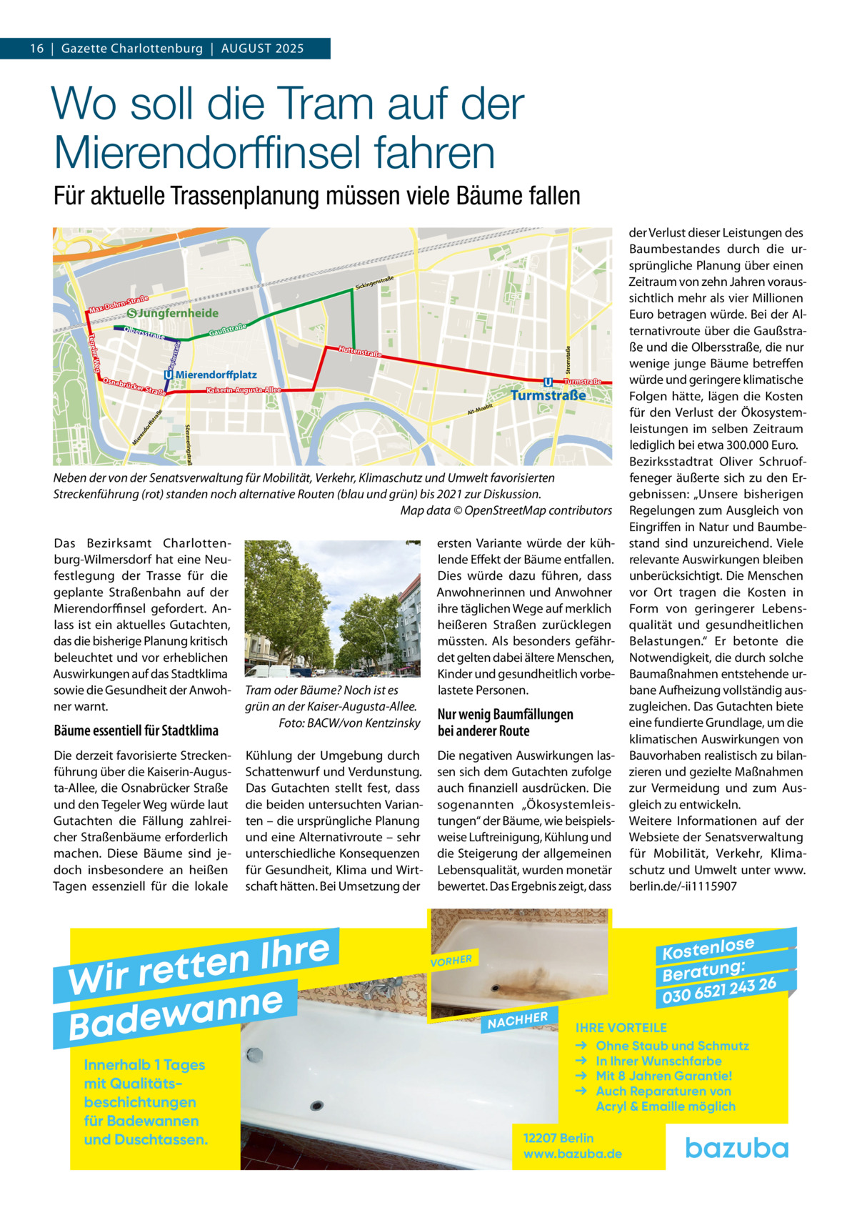 16  |  Gazette Charlottenburg  |  August 2025  Wo soll die Tram auf der Mierendorffinsel fahren Für aktuelle Trassenplanung müssen viele Bäume fallen raße  genst  Sickin  traße ohrn-S  Max-D  Jungfernheide e  straß  Olbers  Gauß rstaß e  Huttens  traße  Keple  Osnab  Mierendorffplatz  rücke  r Stra  abit  Turmstraße  o Alt-M  e do rff str aß ier en  Turmstraße  Kaiserin-Augusta-Allee  ße  Sömmeringstraße  M  Stromstaße  r Weg Tegele  straße  Neben der von der Senatsverwaltung für Mobilität, Verkehr, Klimaschutz und Umwelt favorisierten Streckenführung (rot) standen noch alternative Routen (blau und grün) bis 2021 zur Diskussion. � Map data © OpenStreetMap contributors Das Bezirksamt Charlottenburg-Wilmersdorf hat eine Neufestlegung der Trasse für die geplante Straßenbahn auf der Mierendorffinsel gefordert. Anlass ist ein aktuelles Gutachten, das die bisherige Planung kritisch beleuchtet und vor erheblichen Auswirkungen auf das Stadtklima sowie die Gesundheit der Anwohner warnt.  Bäume essentiell für Stadtklima Die derzeit favorisierte Streckenführung über die Kaiserin-Augusta-Allee, die Osnabrücker Straße und den Tegeler Weg würde laut Gutachten die Fällung zahlreicher Straßenbäume erforderlich machen. Diese Bäume sind jedoch insbesondere an heißen Tagen essenziell für die lokale  Tram oder Bäume? Noch ist es grün an der Kaiser-Augusta-Allee. � Foto: BACW/von Kentzinsky Kühlung der Umgebung durch Schattenwurf und Verdunstung. Das Gutachten stellt fest, dass die beiden untersuchten Varianten – die ursprüngliche Planung und eine Alternativroute – sehr unterschiedliche Konsequenzen für Gesundheit, Klima und Wirtschaft hätten. Bei Umsetzung der  e r h I n e t Wir ret e n n a w e Bad Innerhalb 1 Tages mit Qualitäts­ beschichtungen für Badewannen und Duschtassen.  ersten Variante würde der kühlende Effekt der Bäume entfallen. Dies würde dazu führen, dass Anwohnerinnen und Anwohner ihre täglichen Wege auf merklich heißeren Straßen zurücklegen müssten. Als besonders gefährdet gelten dabei ältere Menschen, Kinder und gesundheitlich vorbelastete Personen.  Nur wenig Baumfällungen bei anderer Route Die negativen Auswirkungen lassen sich dem Gutachten zufolge auch finanziell ausdrücken. Die sogenannten „Ökosystemleistungen“ der Bäume, wie beispielsweise Luftreinigung, Kühlung und die Steigerung der allgemeinen Lebensqualität, wurden monetär bewertet. Das Ergebnis zeigt, dass  der Verlust dieser Leistungen des Baumbestandes durch die ursprüngliche Planung über einen Zeitraum von zehn Jahren voraussichtlich mehr als vier Millionen Euro betragen würde. Bei der Alternativroute über die Gaußstraße und die Olbersstraße, die nur wenige junge Bäume betreffen würde und geringere klimatische Folgen hätte, lägen die Kosten für den Verlust der Ökosystemleistungen im selben Zeitraum lediglich bei etwa 300.000 Euro. Bezirksstadtrat Oliver Schruoffeneger äußerte sich zu den Ergebnissen: „Unsere bisherigen Regelungen zum Ausgleich von Eingriffen in Natur und Baumbestand sind unzureichend. Viele relevante Auswirkungen bleiben unberücksichtigt. Die Menschen vor Ort tragen die Kosten in Form von geringerer Lebensqualität und gesundheitlichen Belastungen.“ Er betonte die Notwendigkeit, die durch solche Baumaßnahmen entstehende urbane Aufheizung vollständig auszugleichen. Das Gutachten biete eine fundierte Grundlage, um die klimatischen Auswirkungen von Bauvorhaben realistisch zu bilanzieren und gezielte Maßnahmen zur Vermeidung und zum Ausgleich zu entwickeln. Weitere Informationen auf der Websiete der Senatsverwaltung für Mobilität, Verkehr, Klimaschutz und Umwelt unter www. berlin.de/-ii1115907  se Kostenlo g: B e r at un 243 26 030 6521  VORHER  NACHH  ER  IHRE VORTEILE Ohne Staub und Schmutz In Ihrer Wunschfarbe Mit 8 Jahren Garantie! Auch Reparaturen von Acryl & Emaille möglich  12207 Berlin www.bazuba.de