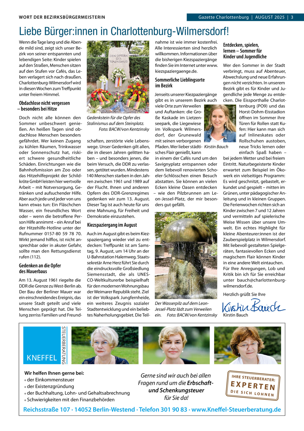 WORT DER BEZIRKSBÜRGERMEISTERIN DAS WORT DER BEZIRKSBÜRGERMEISTERIN  GazetteGazette Charlottenburg  |  AUGUST Wilmersdorf | August2025  |  3 2025 | 3  Liebe Bürger:innen in Charlottenburg-Wilmersdorf! nahme ist wie immer kostenfrei. Alle Interessierten sind herzlich willkommen. Informationen über die bisherigen Kiezspaziergänge finden Sie im Internet unter www. kiezspaziergaenge.de.  Obdachlose nicht vergessen – besonders bei Hitze Doch nicht alle können den Gedenkstein für die Opfer des Sommer unbeschwert genie- Stalinismus auf dem Steinplatz. Foto: BACW/von Kentzinsky ßen. An heißen Tagen sind obdachlose Menschen besonders gefährdet. Wer keinen Zugang schaften, zerstörte viele Lebenszu kühlen Räumen, Trinkwasser wege. Unser Gedenken gilt allen, oder Sonnenschutz hat, riski- die in diesen Jahren gelitten haert schwere gesundheitliche ben – und besonders jenen, die Schäden. Einrichtungen wie die beim Versuch, die DDR zu verlasBahnhofsmission am Zoo oder sen, getötet wurden. Mindestens das Hitzehilfeprojekt der Schild- 140 Menschen starben in den Jahkröte GmbH leisten hier wertvolle ren zwischen 1961 und 1989 auf Arbeit – mit Notversorgung, Ge- der Flucht. Ihnen und anderen tränken und aufsuchender Hilfe. Opfern des DDR-Grenzregimes Aber auch jede und jeder von uns gedenken wir zum 13.  August. kann etwas tun: Ein Fläschchen Dieser Tag ist auch heute für uns Wasser, ein freundliches Wort eine Mahnung, für Freiheit und oder – wenn die betroffene Per- Demokratie einzustehen. son Hilfe annimmt – ein Anruf bei Kiezspaziergang im August der Hitzehilfe-Hotline unter der Rufnummer 0157-80  59  78  70. Auch im August gibt es beim KiezWirkt jemand hilflos, ist nicht an- spaziergang wieder viel zu entsprechbar oder in akuter Gefahr, decken: Treffpunkt ist am Samssollte man den Rettungsdienst tag, 9. August, um 14 Uhr an der rufen (112). U-Bahnstation Halemweg. Staatssekretär Arne Herz führt Sie durch Gedenken an die Opfer die eindrucksvolle Großsiedlung des Mauerbaus Siemensstadt, die als UNESAm 13. August 1961 riegelte die CO-Weltkulturerbe beispielhaft DDR die Grenze zu West-Berlin ab. für den modernen Wohnungsbau Der Bau der Berliner Mauer war der Weimarer Republik steht. Ziel ein einschneidendes Ereignis, das ist der Volkspark Jungfernheide, unsere Stadt geteilt und viele ein weiteres Zeugnis sozialer Menschen geprägt hat. Die Tei- Stadtentwicklung und ein belieblung zerriss Familien und Freund- tes Naherholungsgebiet. Die Teil Wir helfen Ihnen gerne bei: ° der Einkommensteuer ° der Existenzgründung ° der Buchhaltung, Lohn- und Gehaltsabrechnung ° Schwierigkeiten mit den Finanzbehörden  Entdecken, spielen, lernen – Sommer für Kinder und Jugendliche  Wer den Sommer in der Stadt verbringt, muss auf Abenteuer, Abwechslung und neue ErfahrunSommerliche Lieblingsorte gen nicht verzichten. In unserem im Bezirk Bezirk gibt es für Kinder und JuJenseits unserer Kiezpaziergänge gendliche jede Menge zu entdegibt es in unserem Bezirk auch cken. Die Eissporthalle Charlotviele Orte zum Verweilen tenburg (PO9) und das und Auftanken: die GroHorst-Dohm-Eisstadion ße Kaskade im Lietzenöffnen im Sommer ihre seepark, die Liegewiese Türen für Rollen statt Kuim Volkspark Wilmersfen: Hier kann man sich auf Inlineskates oder dorf, der Grunewald mit seinen verborgenen Rollschuhen austoben, Pfaden. Wer lieber städti- Kirstin Bauch neue Tricks lernen oder sches Flair genießt, kann einfach Spaß haben – in einem der Cafés rund um den bei jedem Wetter und bei freiem Savignyplatz entspannen oder Eintritt. Naturbegeisterte Kinder dem liebevoll renovierten Scho- erwartet zum Beispiel im Ökoeler-Schlösschen einen Besuch werk ein vielseitiges Programm: abstatten. Sie können an vielen Es wird geschnitzt, gebastelt, erEcken kleine Oasen entdecken kundet und gespielt – mitten im – wie den Pilzbrunnen am Le- Grünen, unter pädagogischer Anon-Jessel-Platz, der mir beson- leitung und in kleinen Gruppen. ders gut gefällt. Die Ferienwochen richten sich an Kinder zwischen 7 und 12 Jahren und vermitteln auf spielerische Weise Wissen über unsere Umwelt. Ein echtes Highlight für kleine Abenteurer:innen ist der Zauberspielplatz in Wilmersdorf. Mit liebevoll gestalteten Spielgeräten, fantasievollen Ecken und magischem Flair können Kinder in eine andere Welt eintauchen. Für Ihre Anregungen, Lob und Kritik bin ich für Sie erreichbar unter bauch@charlottenburgwilmersdorf.de. Foto: britibay  Wenn die Tage lang und die Abende mild sind, zeigt sich unser Bezirk von seiner entspannten und lebendigen Seite: Kinder spielen auf den Straßen, Menschen sitzen auf den Stufen vor Cafés, das Leben verlagert sich nach draußen. Charlottenburg-Wilmersdorf wird in diesen Wochen zum Treffpunkt unter freiem Himmel.  Der Wasserpilz auf dem LeonJessel-Platz lädt zum Verweilen ein. Foto: BACW/von Kentzinsky  Gerne sind wir auch bei allen Fragen rund um die Erbschaftund Schenkungsteuer für Sie da!  Herzlich grüßt Sie Ihre       Kirstin Bauch  IH RE ST EU ER BE RATE  R:  EXPERTEN  DIE SICH LOHNEN  Reichsstraße 107 · 14052 Berlin-Westend · Telefon 301 90 83 · www.Kneffel-Steuerberatung.de www.gazette-berlin.de