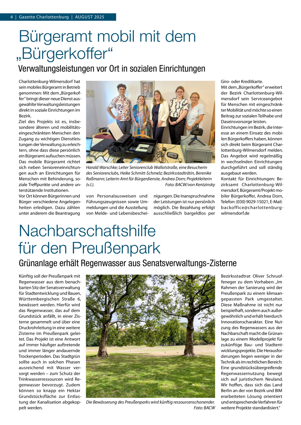 4  |  Gazette Charlottenburg  |  August 2025  Bürgeramt mobil mit dem „Bürgerkoffer“ Verwaltungsleistungen vor Ort in sozialen Einrichtungen Charlottenburg-Wilmersdorf hat sein mobiles Bürgeramt in Betrieb genommen: Mit dem „Bürgerkoffer“ bringt dieser neue Dienst ausgewählte Verwaltungsleistungen direkt in soziale Einrichtungen im Bezirk. Ziel des Projekts ist es, insbesondere älteren und mobilitätseingeschränkten Menschen den Zugang zu wichtigen Dienstleistungen der Verwaltung zu erleichtern, ohne dass diese persönlich ein Bürgeramt aufsuchen müssen. Das mobile Bürgeramt richtet sich neben Senioreneinrichtungen auch an Einrichtungen für Menschen mit Behinderung, soziale Treffpunkte und andere unterstützende Institutionen. Vor Ort können Bürgerinnen und Bürger verschiedene Angelegenheiten erledigen. Dazu zählen unter anderem die Beantragung  Harald Warschke; Leiter Seniorenclub Wallotstraße, eine Besucherin des Seniorenclubs, Heike Schmitt-Schmelz; Bezirksstadträtin, Berenike Raßmann; Leiterin Amt für Bürgerdienste, Andrea Dorn; Projektleiterin (v.l.).� Foto: BACW/von Kentzinsky von Personalausweisen und Führungszeugnissen sowie Ummeldungen und die Ausstellung von Melde- und Lebensbeschei nigungen. Die Inanspruchnahme der Leistungen ist nur persönlich möglich. Die Bezahlung erfolgt ausschließlich bargeldlos per  Giro- oder Kreditkarte. Mit dem „Bürgerkoffer“ erweitert der Bezirk Charlottenburg-Wilmersdorf sein Serviceangebot für Menschen mit eingeschränkter Mobilität und möchte so einen Beitrag zur sozialen Teilhabe und Daseinsvorsorge leisten. Einrichtungen im Bezirk, die Interesse an einem Einsatz des mobilen Bürgerkoffers haben, können sich direkt beim Bürgeramt Charlottenburg-Wilmersdorf melden. Das Angebot wird regelmäßig in wechselnden Einrichtungen durchgeführt und soll ständig ausgebaut werden. Kontakt für Einrichtungen: Bezirksamt Charlottenburg-Wilmersdorf, Bürgeramt/Projekt mobiler Bürgerkoffer, Andrea Dorn, Telefon: (030) 9029-15021, E-Mail: backoffice@charlottenburgwilmersdorf.de  Nachbarschaftshilfe für den Preußenpark Grünanlage erhält Regenwasser aus Senatsverwaltungs-Zisterne Künftig soll der Preußenpark mit Regenwasser aus dem benachbarten Sitz der Senatsverwaltung für Stadtentwicklung und Bauen, Württembergischen Straße  6, bewässert werden. Hierfür wird das Regenwasser, das auf dem Grundstück anfällt, in einer Zisterne gesammelt und über eine Druckrohrleitung in eine weitere Zisterne im Preußenpark geleitet. Das Projekt ist eine Antwort auf immer häufiger auftretende und immer länger andauernde Trockenperioden. Das Stadtgrün sollte auch in solchen Phasen ausreichend mit Wasser versorgt werden – zum Schutz der Trinkwasserressourcen wird Regenwasser bevorzugt. Zudem können so knapp ein Hektar Grundstücksfläche zur Entlastung der Kanalisation abgekoppelt werden.  Die Bewässerung des Preußenparks wird künftig ressourcenschonender. � Foto: BACW  Bezirksstadtrat Oliver Schruoffeneger zu dem Vorhaben: „Im Rahmen der Sanierung wird der Preußenpark zu einem klimaangepassten Park umgestaltet. Diese Maßnahme ist nicht nur beispielhaft, sondern auch außergewöhnlich und erhält hierdurch Innovationscharakter. Eine Nutzung des Regenwassers aus der Nachbarschaft macht die Grünanlage zu einem Modellprojekt für zukünftige Bau- und Stadtentwicklungsprojekte. Die Herausforderungen liegen weniger in der Technik als im rechtlichen Bereich: Eine grundstücksübergreifende Regenwassernutzung bewegt sich auf juristischem Neuland. Wir hoffen, dass sich das Land Berlin an der von Bezirk und BIM erarbeiteten Lösung orientiert und entsprechende Verfahren für weitere Projekte standardisiert.“