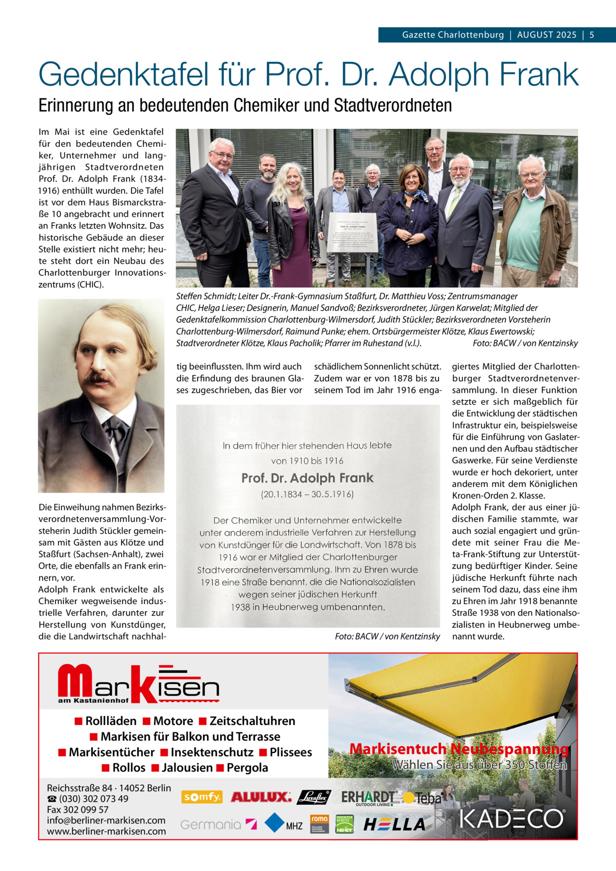 Gazette Charlottenburg  |  AUGUST 2025  |  5  Gedenktafel für Prof. Dr. Adolph Frank Erinnerung an bedeutenden Chemiker und Stadtverordneten Im Mai ist eine Gedenktafel für den bedeutenden Chemiker, Unternehmer und langjährigen Stadtverordneten Prof.  Dr.  Adolph Frank (18341916) enthüllt wurden. Die Tafel ist vor dem Haus Bismarckstraße 10 angebracht und erinnert an Franks letzten Wohnsitz. Das historische Gebäude an dieser Stelle existiert nicht mehr; heute steht dort ein Neubau des Charlottenburger Innovationszentrums (CHIC). Steﬀen Schmidt; Leiter Dr.-Frank-Gymnasium Staßfurt, Dr. Matthieu Voss; Zentrumsmanager CHIC, Helga Lieser; Designerin, Manuel Sandvoß; Bezirksverordneter, Jürgen Karwelat; Mitglied der Gedenktafelkommission Charlottenburg-Wilmersdorf, Judith Stückler; Bezirksverordneten Vorsteherin Charlottenburg-Wilmersdorf, Raimund Punke; ehem. Ortsbürgermeister Klötze, Klaus Ewertowski; Stadtverordneter Klötze, Klaus Pacholik; Pfarrer im Ruhestand (v.l.). Foto: BACW / von Kentzinsky tig beeinflussten. Ihm wird auch die Erfindung des braunen Glases zugeschrieben, das Bier vor  Die Einweihung nahmen Bezirksverordnetenversammlung-Vorsteherin Judith Stückler gemeinsam mit Gästen aus Klötze und Staßfurt (Sachsen-Anhalt), zwei Orte, die ebenfalls an Frank erinnern, vor. Adolph Frank entwickelte als Chemiker wegweisende industrielle Verfahren, darunter zur Herstellung von Kunstdünger, die die Landwirtschaft nachhal schädlichem Sonnenlicht schützt. Zudem war er von 1878 bis zu seinem Tod im Jahr 1916 enga Foto: BACW / von Kentzinsky  giertes Mitglied der Charlottenburger Stadtverordnetenversammlung. In dieser Funktion setzte er sich maßgeblich für die Entwicklung der städtischen Infrastruktur ein, beispielsweise für die Einführung von Gaslaternen und den Aufbau städtischer Gaswerke. Für seine Verdienste wurde er hoch dekoriert, unter anderem mit dem Königlichen Kronen-Orden 2. Klasse. Adolph Frank, der aus einer jüdischen Familie stammte, war auch sozial engagiert und gründete mit seiner Frau die Meta-Frank-Stiftung zur Unterstützung bedürftiger Kinder. Seine jüdische Herkunft führte nach seinem Tod dazu, dass eine ihm zu Ehren im Jahr 1918 benannte Straße 1938 von den Nationalsozialisten in Heubnerweg umbenannt wurde.  Markisen  ◾ Rollläden ◾ Motore ◾ Zeitschaltuhren ◾ Markisen für Balkon und Terrasse ◾ Markisentücher ◾ Insektenschutz ◾ Plissees ◾ Rollos ◾ Jalousien ◾ Pergola  Reichsstraße 84 · 14052 Berlin ☎ (030) 302 073 49 Fax 302 099 57 info@berliner-markisen.com www.berliner-markisen.com  Markisentuch Neubespannung Wählen Sie aus über 350 Stoffen