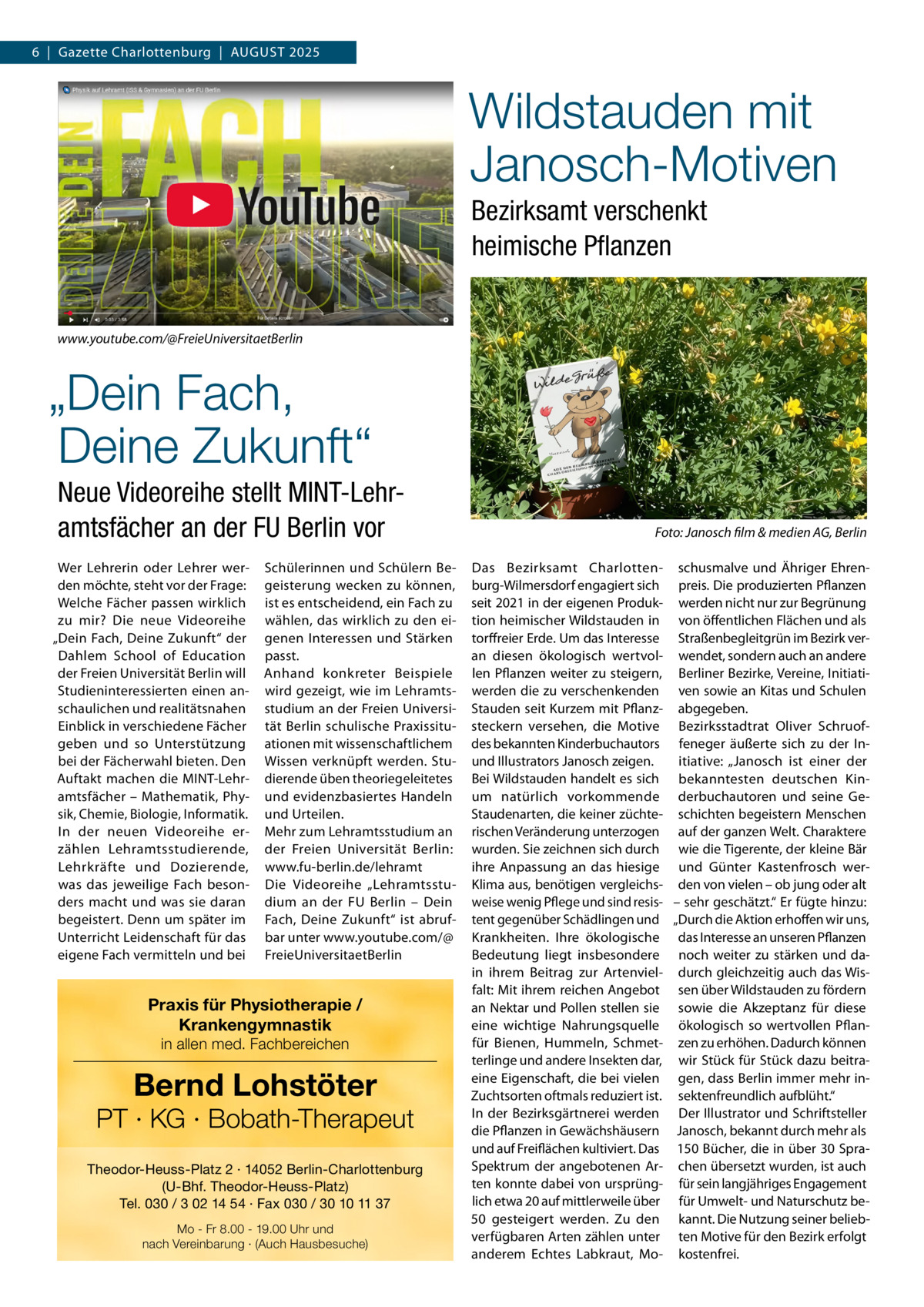 6  |  Gazette Charlottenburg  |  AUGUST 2025  Wildstauden mit Janosch-Motiven Bezirksamt verschenkt heimische Pflanzen www.youtube.com/@FreieUniversitaetBerlin  „Dein Fach, Deine Zukunft“ Neue Videoreihe stellt MINT-Lehramtsfächer an der FU Berlin vor Wer Lehrerin oder Lehrer werden möchte, steht vor der Frage: Welche Fächer passen wirklich zu mir? Die neue Videoreihe „Dein Fach, Deine Zukunft“ der Dahlem School of Education der Freien Universität Berlin will Studieninteressierten einen anschaulichen und realitätsnahen Einblick in verschiedene Fächer geben und so Unterstützung bei der Fächerwahl bieten. Den Auftakt machen die MINT-Lehramtsfächer – Mathematik, Physik, Chemie, Biologie, Informatik. In der neuen Videoreihe erzählen Lehramtsstudierende, Lehrkräfte und Dozierende, was das jeweilige Fach besonders macht und was sie daran begeistert. Denn um später im Unterricht Leidenschaft für das eigene Fach vermitteln und bei  Schülerinnen und Schülern Begeisterung wecken zu können, ist es entscheidend, ein Fach zu wählen, das wirklich zu den eigenen Interessen und Stärken passt. Anhand konkreter Beispiele wird gezeigt, wie im Lehramtsstudium an der Freien Universität Berlin schulische Praxissituationen mit wissenschaftlichem Wissen verknüpft werden. Studierende üben theoriegeleitetes und evidenzbasiertes Handeln und Urteilen. Mehr zum Lehramtsstudium an der Freien Universität Berlin: www.fu-berlin.de/lehramt Die Videoreihe „Lehramtsstudium an der FU Berlin – Dein Fach, Deine Zukunft“ ist abrufbar unter www.youtube.com/@ FreieUniversitaetBerlin  Praxis für Physiotherapie / Krankengymnastik in allen med. Fachbereichen  Bernd Lohstöter  PT · KG · Bobath-Therapeut Theodor-Heuss-Platz 2 · 14052 Berlin-Charlottenburg (U-Bhf. Theodor-Heuss-Platz) Tel. 030 / 3 02 14 54 · Fax 030 / 30 10 11 37 Mo - Fr 8.00 - 19.00 Uhr und nach Vereinbarung · (Auch Hausbesuche)  Foto: Janosch film & medien AG, Berlin Das Bezirksamt Charlottenburg-Wilmersdorf engagiert sich seit 2021 in der eigenen Produktion heimischer Wildstauden in torffreier Erde. Um das Interesse an diesen ökologisch wertvollen Pflanzen weiter zu steigern, werden die zu verschenkenden Stauden seit Kurzem mit Pflanzsteckern versehen, die Motive des bekannten Kinderbuchautors und Illustrators Janosch zeigen. Bei Wildstauden handelt es sich um natürlich vorkommende Staudenarten, die keiner züchterischen Veränderung unterzogen wurden. Sie zeichnen sich durch ihre Anpassung an das hiesige Klima aus, benötigen vergleichsweise wenig Pflege und sind resistent gegenüber Schädlingen und Krankheiten. Ihre ökologische Bedeutung liegt insbesondere in ihrem Beitrag zur Artenvielfalt: Mit ihrem reichen Angebot an Nektar und Pollen stellen sie eine wichtige Nahrungsquelle für Bienen, Hummeln, Schmetterlinge und andere Insekten dar, eine Eigenschaft, die bei vielen Zuchtsorten oftmals reduziert ist. In der Bezirksgärtnerei werden die Pflanzen in Gewächshäusern und auf Freiflächen kultiviert. Das Spektrum der angebotenen Arten konnte dabei von ursprünglich etwa 20 auf mittlerweile über 50 gesteigert werden. Zu den verfügbaren Arten zählen unter anderem Echtes Labkraut, Mo schusmalve und Ähriger Ehrenpreis. Die produzierten Pflanzen werden nicht nur zur Begrünung von öffentlichen Flächen und als Straßenbegleitgrün im Bezirk verwendet, sondern auch an andere Berliner Bezirke, Vereine, Initiativen sowie an Kitas und Schulen abgegeben. Bezirksstadtrat Oliver Schruoffeneger äußerte sich zu der Initiative: „Janosch ist einer der bekanntesten deutschen Kinderbuchautoren und seine Geschichten begeistern Menschen auf der ganzen Welt. Charaktere wie die Tigerente, der kleine Bär und Günter Kastenfrosch werden von vielen – ob jung oder alt – sehr geschätzt.“ Er fügte hinzu: „Durch die Aktion erhoffen wir uns, das Interesse an unseren Pflanzen noch weiter zu stärken und dadurch gleichzeitig auch das Wissen über Wildstauden zu fördern sowie die Akzeptanz für diese ökologisch so wertvollen Pflanzen zu erhöhen. Dadurch können wir Stück für Stück dazu beitragen, dass Berlin immer mehr insektenfreundlich aufblüht.“ Der Illustrator und Schriftsteller Janosch, bekannt durch mehr als 150 Bücher, die in über 30 Sprachen übersetzt wurden, ist auch für sein langjähriges Engagement für Umwelt- und Naturschutz bekannt. Die Nutzung seiner beliebten Motive für den Bezirk erfolgt kostenfrei.