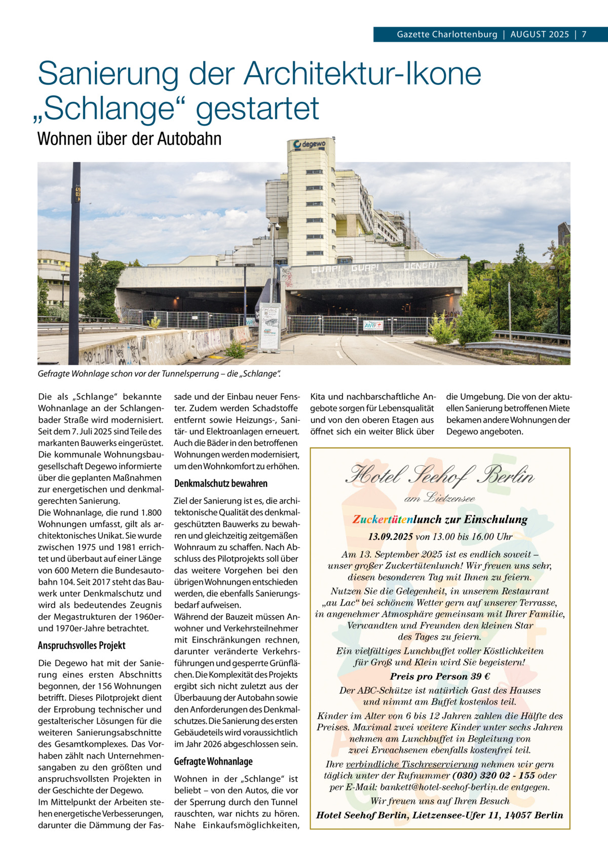 Gazette Charlottenburg  |  AUGUST 2025  |  7  Sanierung der Architektur-Ikone „Schlange“ gestartet Wohnen über der Autobahn  Gefragte Wohnlage schon vor der Tunnelsperrung – die „Schlange“. Die als „Schlange“ bekannte Wohnanlage an der Schlangenbader Straße wird modernisiert. Seit dem 7. Juli 2025 sind Teile des markanten Bauwerks eingerüstet. Die kommunale Wohnungsbaugesellschaft Degewo informierte über die geplanten Maßnahmen zur energetischen und denkmalgerechten Sanierung. Die Wohnanlage, die rund 1.800 Wohnungen umfasst, gilt als architektonisches Unikat. Sie wurde zwischen 1975 und 1981 errichtet und überbaut auf einer Länge von 600 Metern die Bundesautobahn 104. Seit 2017 steht das Bauwerk unter Denkmalschutz und wird als bedeutendes Zeugnis der Megastrukturen der 1960erund 1970er-Jahre betrachtet.  Anspruchsvolles Projekt Die Degewo hat mit der Sanierung eines ersten Abschnitts begonnen, der 156 Wohnungen betrifft. Dieses Pilotprojekt dient der Erprobung technischer und gestalterischer Lösungen für die weiteren Sanierungsabschnitte des Gesamtkomplexes. Das Vorhaben zählt nach Unternehmensangaben zu den größten und anspruchsvollsten Projekten in der Geschichte der Degewo. Im Mittelpunkt der Arbeiten stehen energetische Verbesserungen, darunter die Dämmung der Fas sade und der Einbau neuer Fenster. Zudem werden Schadstoffe entfernt sowie Heizungs-, Sanitär- und Elektroanlagen erneuert. Auch die Bäder in den betroffenen Wohnungen werden modernisiert, um den Wohnkomfort zu erhöhen.  Kita und nachbarschaftliche Angebote sorgen für Lebensqualität und von den oberen Etagen aus öffnet sich ein weiter Blick über  die Umgebung. Die von der aktuellen Sanierung betroffenen Miete bekamen andere Wohnungen der Degewo angeboten.  Denkmalschutz bewahren Ziel der Sanierung ist es, die architektonische Qualität des denkmalgeschützten Bauwerks zu bewahren und gleichzeitig zeitgemäßen Wohnraum zu schaffen. Nach Abschluss des Pilotprojekts soll über das weitere Vorgehen bei den übrigen Wohnungen entschieden werden, die ebenfalls Sanierungsbedarf aufweisen. Während der Bauzeit müssen Anwohner und Verkehrsteilnehmer mit Einschränkungen rechnen, darunter veränderte Verkehrsführungen und gesperrte Grünflächen. Die Komplexität des Projekts ergibt sich nicht zuletzt aus der Überbauung der Autobahn sowie den Anforderungen des Denkmalschutzes. Die Sanierung des ersten Gebäudeteils wird voraussichtlich im Jahr 2026 abgeschlossen sein.  Gefragte Wohnanlage Wohnen in der „Schlange“ ist beliebt – von den Autos, die vor der Sperrung durch den Tunnel rauschten, war nichts zu hören. Nahe Einkaufsmöglichkeiten,  Am 13. September 2025 ist es endlich soweit – unser großer Zuckertütenlunch! Wir freuen uns sehr, diesen besonderen Tag mit Ihnen zu feiern. Nutzen Sie die Gelegenheit, in unserem Restaurant „au Lac“ bei schönem Wetter gern auf unserer Terrasse, in angenehmer Atmosphäre gemeinsam mit Ihrer Familie, Verwandten und Freunden den kleinen Star des Tages zu feiern. Ein vielfältiges Lunchbuffet voller Köstlichkeiten für Groß und Klein wird Sie begeistern! Preis pro Person 39 € Der ABC-Schütze ist natürlich Gast des Hauses und nimmt am Buffet kostenlos teil. Kinder im Alter von 6 bis 12 Jahren zahlen die Hälfte des Preises. Maximal zwei weitere Kinder unter sechs Jahren nehmen am Lunchbuffet in Begleitung von zwei Erwachsenen ebenfalls kostenfrei teil. Ihre verbindliche Tischreservierung nehmen wir gern täglich unter der Rufnummer (030) 320 02 - 155 oder per E-Mail: bankett@hotel-seehof-berlin.de entgegen. Wir freuen uns auf Ihren Besuch Hotel Seehof Berlin, Lietzensee-Ufer 11, 14057 Berlin
