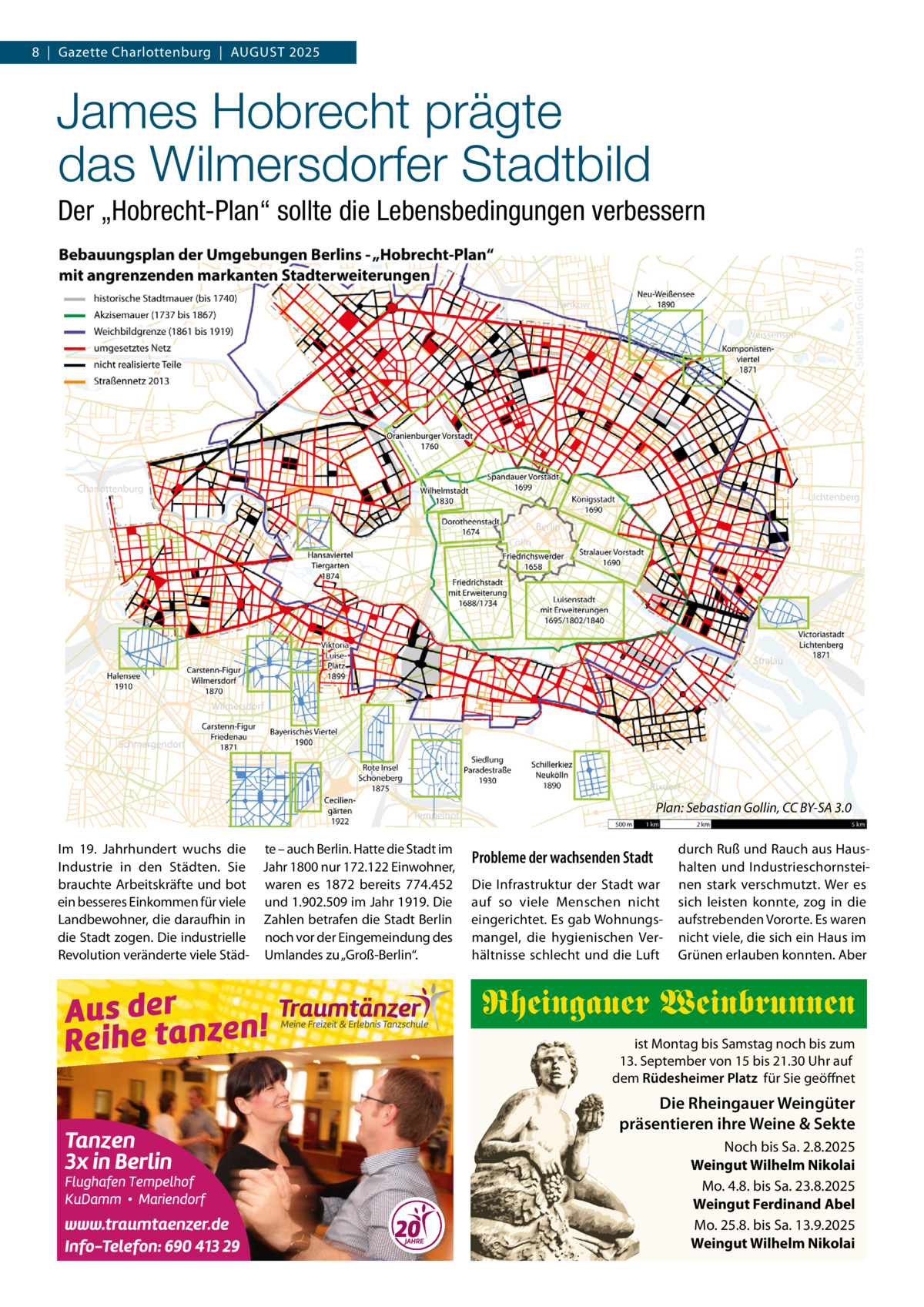 8  |  Gazette Charlottenburg  |  AUGUST 2025  James Hobrecht prägte das Wilmersdorfer Stadtbild Der „Hobrecht-Plan“ sollte die Lebensbedingungen verbessern  Plan: Sebastian Gollin, CC BY-SA 3.0 Im 19.  Jahrhundert wuchs die te – auch Berlin. Hatte die Stadt im Industrie in den Städten. Sie Jahr 1800 nur 172.122 Einwohner, brauchte Arbeitskräfte und bot waren es 1872 bereits 774.452 ein besseres Einkommen für viele und 1.902.509 im Jahr 1919. Die Landbewohner, die daraufhin in Zahlen betrafen die Stadt Berlin die Stadt zogen. Die industrielle noch vor der Eingemeindung des Revolution veränderte viele Städ- Umlandes zu „Groß-Berlin“.  Probleme der wachsenden Stadt Die Infrastruktur der Stadt war auf so viele Menschen nicht eingerichtet. Es gab Wohnungsmangel, die hygienischen Verhältnisse schlecht und die Luft  durch Ruß und Rauch aus Haushalten und Industrieschornsteinen stark verschmutzt. Wer es sich leisten konnte, zog in die aufstrebenden Vororte. Es waren nicht viele, die sich ein Haus im Grünen erlauben konnten. Aber  Rheingauer Weinbrunnen ist Montag bis Samstag noch bis zum 13. September von 15 bis 21.30 Uhr auf dem Rüdesheimer Platz für Sie geöffnet  Die Rheingauer Weingüter präsentieren ihre Weine & Sekte Noch bis Sa. 2.8.2025 Weingut Wilhelm Nikolai Mo. 4.8. bis Sa. 23.8.2025 Weingut Ferdinand Abel Mo. 25.8. bis Sa. 13.9.2025 Weingut Wilhelm Nikolai