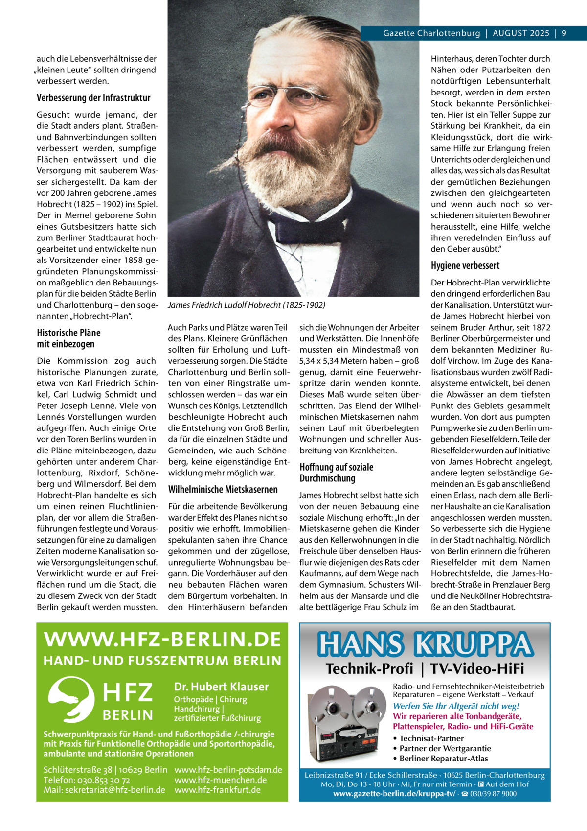 Gazette Charlottenburg  |  August 2025  |  9 auch die Lebensverhältnisse der „kleinen Leute“ sollten dringend verbessert werden.  Hinterhaus, deren Tochter durch Nähen oder Putzarbeiten den notdürftigen Lebensunterhalt besorgt, werden in dem ersten Stock bekannte Persönlichkeiten. Hier ist ein Teller Suppe zur Stärkung bei Krankheit, da ein Kleidungsstück, dort die wirksame Hilfe zur Erlangung freien Unterrichts oder dergleichen und alles das, was sich als das Resultat der gemütlichen Beziehungen zwischen den gleichgearteten und wenn auch noch so verschiedenen situierten Bewohner herausstellt, eine Hilfe, welche ihren veredelnden Einfluss auf den Geber ausübt.“  Verbesserung der Infrastruktur Gesucht wurde jemand, der die Stadt anders plant. Straßenund Bahnverbindungen sollten verbessert werden, sumpfige Flächen entwässert und die Versorgung mit sauberem Wasser sichergestellt. Da kam der vor 200 Jahren geborene James Hobrecht (1825 – 1902) ins Spiel. Der in Memel geborene Sohn eines Gutsbesitzers hatte sich zum Berliner Stadtbaurat hochgearbeitet und entwickelte nun als Vorsitzender einer 1858 gegründeten Planungskommission maßgeblich den Bebauungsplan für die beiden Städte Berlin und Charlottenburg – den sogenannten „Hobrecht-Plan“.  Historische Pläne mit einbezogen Die Kommission zog auch historische Planungen zurate, etwa von Karl Friedrich Schinkel, Carl Ludwig Schmidt und Peter Joseph Lenné. Viele von Lennés Vorstellungen wurden aufgegriffen. Auch einige Orte vor den Toren Berlins wurden in die Pläne miteinbezogen, dazu gehörten unter anderem Charlottenburg, Rixdorf, Schöneberg und Wilmersdorf. Bei dem Hobrecht-Plan handelte es sich um einen reinen Fluchtlinienplan, der vor allem die Straßenführungen festlegte und Voraussetzungen für eine zu damaligen Zeiten moderne Kanalisation sowie Versorgungsleitungen schuf. Verwirklicht wurde er auf Freiflächen rund um die Stadt, die zu diesem Zweck von der Stadt Berlin gekauft werden mussten.  Hygiene verbessert  James Friedrich Ludolf Hobrecht (1825-1902) Auch Parks und Plätze waren Teil des Plans. Kleinere Grünflächen sollten für Erholung und Luftverbesserung sorgen. Die Städte Charlottenburg und Berlin sollten von einer Ringstraße umschlossen werden – das war ein Wunsch des Königs. Letztendlich beschleunigte Hobrecht auch die Entstehung von Groß Berlin, da für die einzelnen Städte und Gemeinden, wie auch Schöneberg, keine eigenständige Entwicklung mehr möglich war.  Wilhelminische Mietskasernen Für die arbeitende Bevölkerung war der Effekt des Planes nicht so positiv wie erhofft. Immobilienspekulanten sahen ihre Chance gekommen und der zügellose, unregulierte Wohnungsbau begann. Die Vorderhäuser auf den neu bebauten Flächen waren dem Bürgertum vorbehalten. In den Hinterhäusern befanden  sich die Wohnungen der Arbeiter und Werkstätten. Die Innenhöfe mussten ein Mindestmaß von 5,34 x 5,34 Metern haben – groß genug, damit eine Feuerwehrspritze darin wenden konnte. Dieses Maß wurde selten überschritten. Das Elend der Wilhelminischen Mietskasernen nahm seinen Lauf mit überbelegten Wohnungen und schneller Ausbreitung von Krankheiten.  Hoffnung auf soziale Durchmischung James Hobrecht selbst hatte sich von der neuen Bebauung eine soziale Mischung erhofft: „In der Mietskaserne gehen die Kinder aus den Kellerwohnungen in die Freischule über denselben Hausflur wie diejenigen des Rats oder Kaufmanns, auf dem Wege nach dem Gymnasium. Schusters Wilhelm aus der Mansarde und die alte bettlägerige Frau Schulz im  Der Hobrecht-Plan verwirklichte den dringend erforderlichen Bau der Kanalisation. Unterstützt wurde James Hobrecht hierbei von seinem Bruder Arthur, seit 1872 Berliner Oberbürgermeister und dem bekannten Mediziner Rudolf Virchow. Im Zuge des Kanalisationsbaus wurden zwölf Radialsysteme entwickelt, bei denen die Abwässer an dem tiefsten Punkt des Gebiets gesammelt wurden. Von dort aus pumpten Pumpwerke sie zu den Berlin umgebenden Rieselfeldern. Teile der Rieselfelder wurden auf Initiative von James Hobrecht angelegt, andere legten selbständige Gemeinden an. Es gab anschließend einen Erlass, nach dem alle Berliner Haushalte an die Kanalisation angeschlossen werden mussten. So verbesserte sich die Hygiene in der Stadt nachhaltig. Nördlich von Berlin erinnern die früheren Rieselfelder mit dem Namen Hobrechtsfelde, die James-Hobrecht-Straße in Prenzlauer Berg und die Neuköllner Hobrechtstraße an den Stadtbaurat.  HANS KRUPPA Dr. Hubert Klauser Orthopäde | Chirurg Handchirurg | zertifizierter Fußchirurg  Schwerpunktpraxis für Hand- und Fußorthopädie /-chirurgie mit Praxis für Funktionelle Orthopädie und Sportorthopädie, ambulante und stationäre Operationen  Schlüterstraße 38 | 10629 Berlin www.hfz-berlin-potsdam.de Telefon: 030.853 30 72 www.hfz-muenchen.de Mail: sekretariat@hfz-berlin.de www.hfz-frankfurt.de  Technik-Profi | TV-Video-HiFi  Radio- und Fernsehtechniker-Meisterbetrieb Reparaturen – eigene Werkstatt – Verkauf  Werfen Sie Ihr Altgerät nicht weg! Wir reparieren alte Tonbandgeräte, Plattenspieler, Radio- und HiFi-Geräte • Technisat-Partner • Partner der Wertgarantie • Berliner Reparatur-Atlas Leibnizstraße 91 / Ecke Schillerstraße · 10625 Berlin-Charlottenburg Mo, Di, Do 13 - 18 Uhr · Mi, Fr nur mit Termin · � Auf dem Hof www.gazette-berlin.de/kruppa-tv/ · ☎ 030/39 87 9000